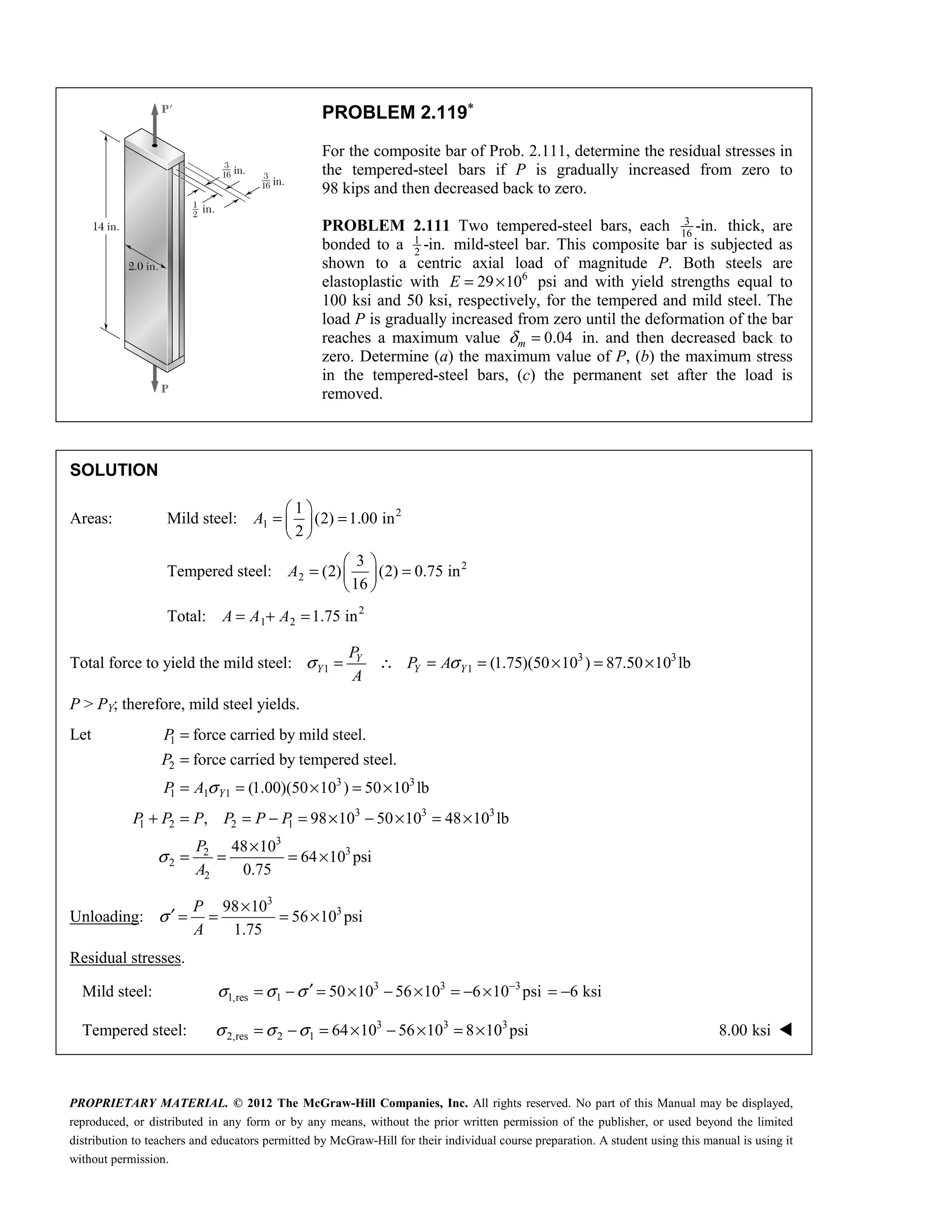 PROPRIETARY MATERIAL. © 2012 The McGraw-Hill Companies, Inc. All rights reserved. No part of this Manual may be displayed,
reproduced, or distributed in any form or by any means, without the prior written permission of the publisher, or used beyond the limited
distribution to teachers and educators permitted by McGraw-Hill for their individual course preparation. A student using this manual is using it
without permission.
PROBLEM 2.119∗
For the composite bar of Prob. 2.111, determine the residual stresses in
the tempered-steel bars if P is gradually increased from zero to
98 kips and then decreased back to zero.
PROBLEM 2.111 Two tempered-steel bars, each 3
16
-in. thick, are
bonded to a 1
2
-in. mild-steel bar. This composite bar is subjected as
shown to a centric axial load of magnitude P. Both steels are
elastoplastic with 6
29 10
E = × psi and with yield strengths equal to
100 ksi and 50 ksi, respectively, for the tempered and mild steel. The
load P is gradually increased from zero until the deformation of the bar
reaches a maximum value 0.04
m
δ = in. and then decreased back to
zero. Determine (a) the maximum value of P, (b) the maximum stress
in the tempered-steel bars, (c) the permanent set after the load is
removed.
SOLUTION
Areas: Mild steel: 2
1
1
(2) 1.00 in
2
 
= =
 
 
A
Tempered steel: 2
2
3
(2) (2) 0.75 in
16
 
= =
 
 
A
Total: 2
1 2 1.75 in
= + =
A A A
Total force to yield the mild steel: 3 3
1 1 (1.75)(50 10 ) 87.50 10 lb
σ σ
= ∴ = = × = ×
Y
Y Y Y
P
P A
A
P > PY; therefore, mild steel yields.
Let 1
2
3 3
1 1 1
3 3 3
1 2 2 1
3
3
2
2
2
force carried by mild steel.
force carried by tempered steel.
(1.00)(50 10 ) 50 10 lb
, 98 10 50 10 48 10 lb
48 10
64 10 psi
0.75
σ
σ
=
=
= = × = ×
+ = = − = × − × = ×
×
= = = ×
Y
P
P
P A
P P P P P P
P
A
Unloading:
3
3
98 10
56 10 psi
1.75
P
A
σ
×
′ = = = ×
Residual stresses.
Mild steel: 3 3 3
1,res 1 50 10 56 10 6 10 psi
σ σ σ −
′
= − = × − × = − × 6 ksi
= −
Tempered steel: 3 3 3
2,res 2 1 64 10 56 10 8 10 psi
σ σ σ
= − = × − × = × 8.00 ksi 
 