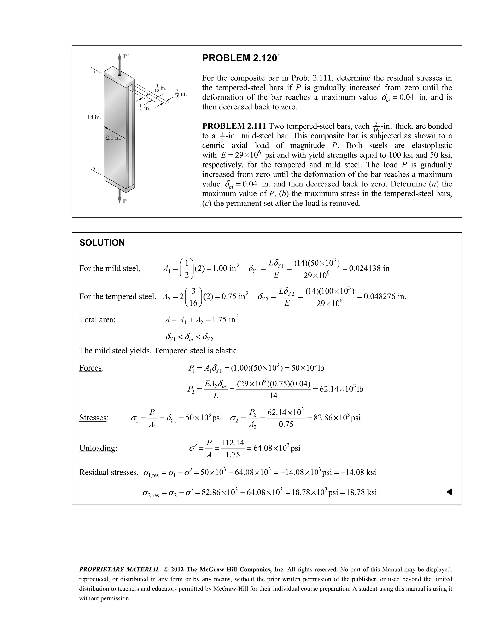 PROPRIETARY MATERIAL. © 2012 The McGraw-Hill Companies, Inc. All rights reserved. No part of this Manual may be displayed,
reproduced, or distributed in any form or by any means, without the prior written permission of the publisher, or used beyond the limited
distribution to teachers and educators permitted by McGraw-Hill for their individual course preparation. A student using this manual is using it
without permission.
PROBLEM 2.120∗
For the composite bar in Prob. 2.111, determine the residual stresses in
the tempered-steel bars if P is gradually increased from zero until the
deformation of the bar reaches a maximum value 0.04
m
δ = in. and is
then decreased back to zero.
PROBLEM 2.111 Two tempered-steel bars, each 3
16
-in. thick, are bonded
to a 1
2
-in. mild-steel bar. This composite bar is subjected as shown to a
centric axial load of magnitude P. Both steels are elastoplastic
with 6
29 10
E = × psi and with yield strengths equal to 100 ksi and 50 ksi,
respectively, for the tempered and mild steel. The load P is gradually
increased from zero until the deformation of the bar reaches a maximum
value 0.04
m
δ = in. and then decreased back to zero. Determine (a) the
maximum value of P, (b) the maximum stress in the tempered-steel bars,
(c) the permanent set after the load is removed.
SOLUTION
For the mild steel,
3
2 1
1 1 6
1 (14)(50 10 )
(2) 1.00 in 0.024138 in
2 29 10
δ
δ
×
 
= = = = =
 
×
 
Y
Y
L
A
E
For the tempered steel,
3
2 2
2 2 6
3 (14)(100 10 )
2 (2) 0.75 in 0.048276 in.
16 29 10
δ
δ
×
 
= = = = =
 
×
 
Y
Y
L
A
E
Total area: 2
1 2 1.75 in
= + =
A A A
1 2
δ δ δ
< <
Y m Y
The mild steel yields. Tempered steel is elastic.
Forces: 3 3
1 1 1
6
3
2
2
(1.00)(50 10 ) 50 10 lb
(29 10 )(0.75)(0.04)
62.14 10 lb
14
δ
δ
= = × = ×
×
= = = ×
Y
m
P A
EA
P
L
Stresses:
3
3 3
1 2
1 1 2
1 2
62.14 10
50 10 psi 82.86 10 psi
0.75
σ δ σ
×
= = = × = = = ×
Y
P P
A A
Unloading: 3
112.14
64.08 10 psi
1.75
P
A
σ′ = = = ×
Residual stresses. 3 3 3
1,res 1 50 10 64.08 10 14.08 10 psi 14.08 ksi
σ σ σ ′
= − = × − × = − × = −
3 3 3
2,res 2 82.86 10 64.08 10 18.78 10 psi 18.78 ksi
σ σ σ ′
= − = × − × = × = 
 