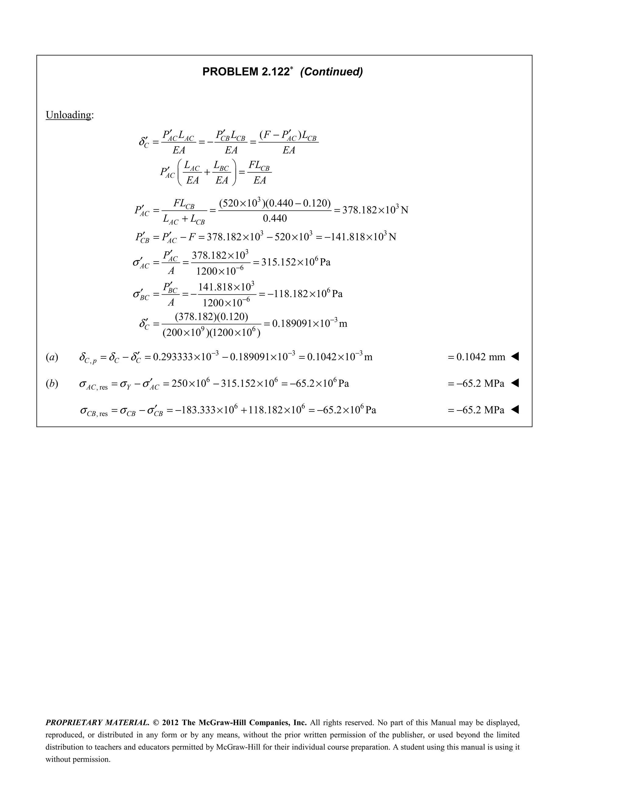 PROPRIETARY MATERIAL. © 2012 The McGraw-Hill Companies, Inc. All rights reserved. No part of this Manual may be displayed,
reproduced, or distributed in any form or by any means, without the prior written permission of the publisher, or used beyond the limited
distribution to teachers and educators permitted by McGraw-Hill for their individual course preparation. A student using this manual is using it
without permission.
PROBLEM 2.122∗
(Continued)
Unloading:
( )
δ
′ ′ ′
−
′ = = − =
 
′ + =
 
 
AC AC CB CB AC CB
C
AC BC CB
AC
P L P L F P L
EA EA EA
L L FL
P
EA EA EA
3
3
3 3 3
3
6
6
3
6
6
(520 10 )(0.440 0.120)
378.182 10 N
0.440
378.182 10 520 10 141.818 10 N
378.182 10
315.152 10 Pa
1200 10
141.818 10
118.182 10 Pa
1200 10
(3
σ
σ
δ
−
−
× −
′ = = = ×
+
′ ′
= − = × − × = − ×
′ ×
′ = = = ×
×
′ ×
′ = = − = − ×
×
′ =
CB
AC
AC CB
CB AC
AC
AC
BC
BC
C
FL
P
L L
P P F
P
A
P
A
3
9 6
78.182)(0.120)
0.189091 10 m
(200 10 )(1200 10 )
−
= ×
× ×
(a) 3 3 3
, 0.293333 10 0.189091 10 0.1042 10 m
δ δ δ − − −
′
= − = × − × = ×
C p C C 0.1042 mm
= 
(b) 6 6 6
, res 250 10 315.152 10 65.2 10 Pa
σ σ σ′
= − = × − × = − ×
AC Y AC 65.2 MPa
= − 
6 6 6
, res 183.333 10 118.182 10 65.2 10 Pa
σ σ σ′
= − = − × + × = − ×
CB CB CB 65.2 MPa
= − 
 