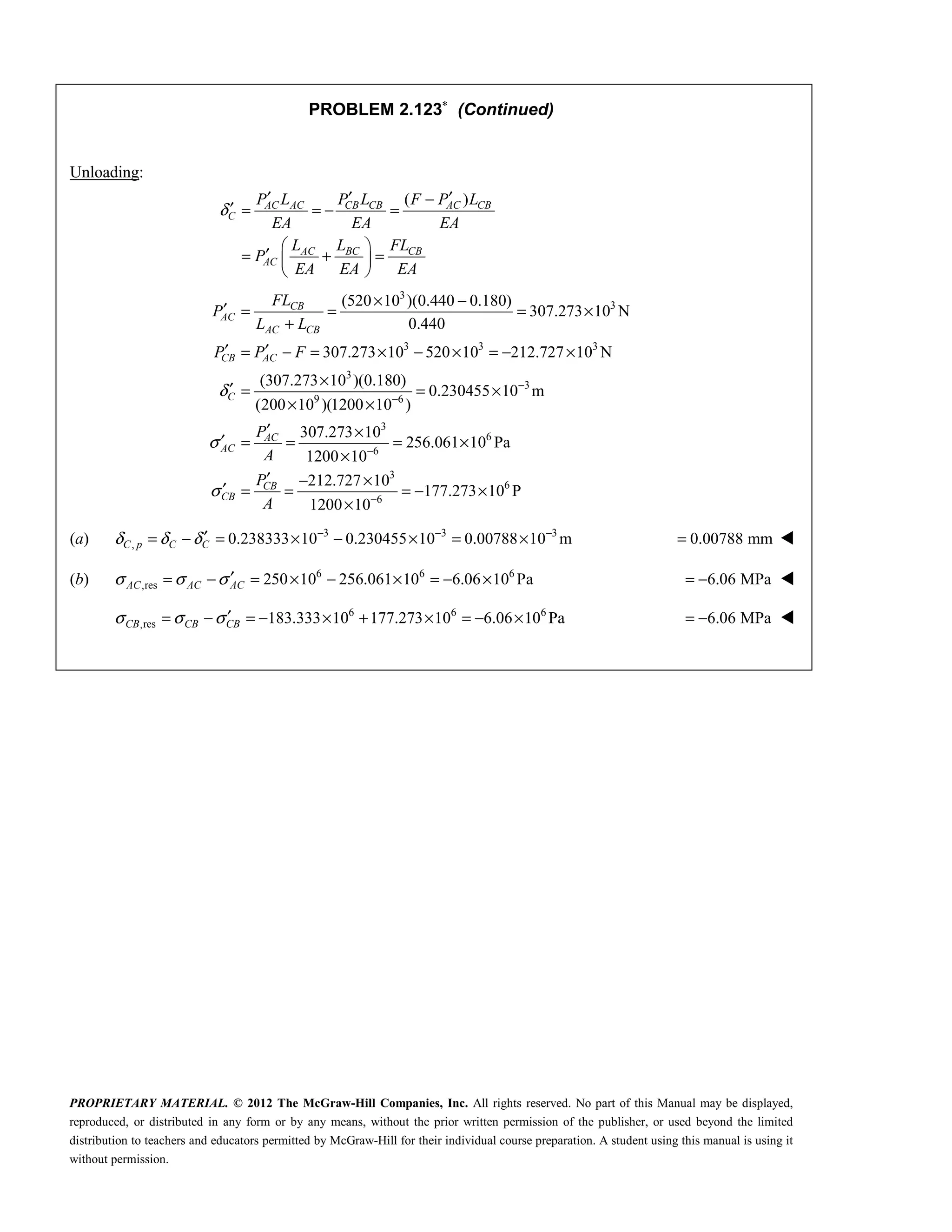 PROPRIETARY MATERIAL. © 2012 The McGraw-Hill Companies, Inc. All rights reserved. No part of this Manual may be displayed,
reproduced, or distributed in any form or by any means, without the prior written permission of the publisher, or used beyond the limited
distribution to teachers and educators permitted by McGraw-Hill for their individual course preparation. A student using this manual is using it
without permission.
PROBLEM 2.123∗
(Continued)
Unloading:
( )
AC AC CB CB AC CB
C
AC BC CB
AC
P L P L F P L
EA EA EA
L L FL
P
EA EA EA
δ
′ ′ ′
−
′ = = − =
 
′
= + =
 
 
3
3
3 3 3
3
3
9 6
3
6
(520 10 )(0.440 0.180)
307.273 10 N
0.440
307.273 10 520 10 212.727 10 N
(307.273 10 )(0.180)
0.230455 10 m
(200 10 )(1200 10 )
307.273 10
256.061
1200 10
CB
AC
AC CB
CB AC
C
AC
AC
FL
P
L L
P P F
P
A
δ
σ
−
−
−
× −
′ = = = ×
+
′ ′
= − = × − × = − ×
×
′ = = ×
× ×
′ ×
′ = = =
×
6
3
6
6
10 Pa
212.727 10
177.273 10 P
1200 10
CB
CB
P
A
σ −
×
′ − ×
′ = = = − ×
×
(a) 3 3 3
, 0.238333 10 0.230455 10 0.00788 10 m
δ δ δ − − −
′
= − = × − × = ×
C p C C 0.00788 mm
= 
(b) 6 6 6
,res 250 10 256.061 10 6.06 10 Pa
AC AC AC
σ σ σ′
= − = × − × = − × 6.06 MPa
= − 
6 6 6
,res 183.333 10 177.273 10 6.06 10 Pa
CB CB CB
σ σ σ′
= − = − × + × = − × 6.06 MPa
= − 

 