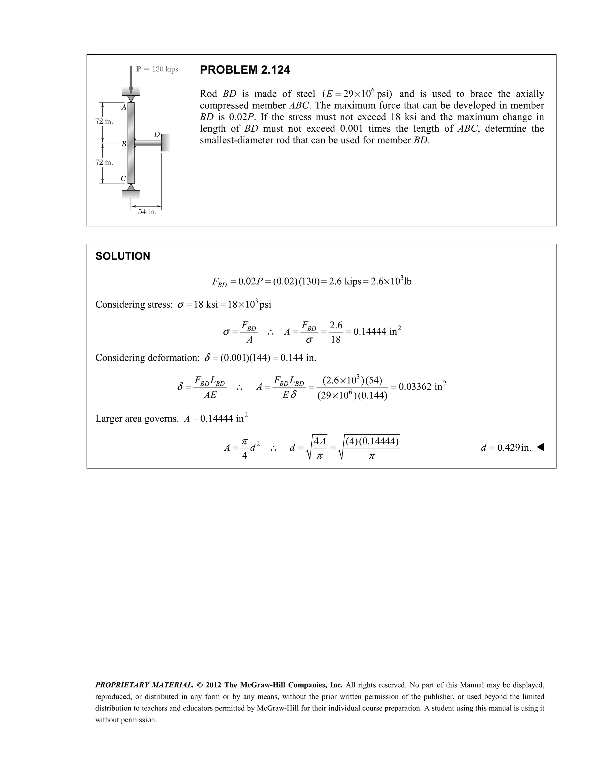 PROPRIETARY MATERIAL. © 2012 The McGraw-Hill Companies, Inc. All rights reserved. No part of this Manual may be displayed,
reproduced, or distributed in any form or by any means, without the prior written permission of the publisher, or used beyond the limited
distribution to teachers and educators permitted by McGraw-Hill for their individual course preparation. A student using this manual is using it
without permission.
PROBLEM 2.124
Rod BD is made of steel 6
( 29 10 psi)
E = × and is used to brace the axially
compressed member ABC. The maximum force that can be developed in member
BD is 0.02P. If the stress must not exceed 18 ksi and the maximum change in
length of BD must not exceed 0.001 times the length of ABC, determine the
smallest-diameter rod that can be used for member BD.
SOLUTION
3
0.02 (0.02)(130) 2.6 kips 2.6 10 lb
= = = = ×
BD
F P
Considering stress: 3
18 ksi 18 10 psi
σ = = ×
2
2.6
0.14444 in
18
σ
σ
= ∴ = = =
BD BD
F F
A
A
Considering deformation: (0.001)(144) 0.144 in.
δ = =
3
2
6
(2.6 10 )(54)
0.03362 in
(29 10 )(0.144)
δ
δ
×
= ∴ = = =
×
BD BD BD BD
F L F L
A
AE E
Larger area governs. 2
0.14444 in
=
A
2 4 (4)(0.14444)
4
π
π π
= ∴ = =
A
A d d 0.429in.
=
d 
 