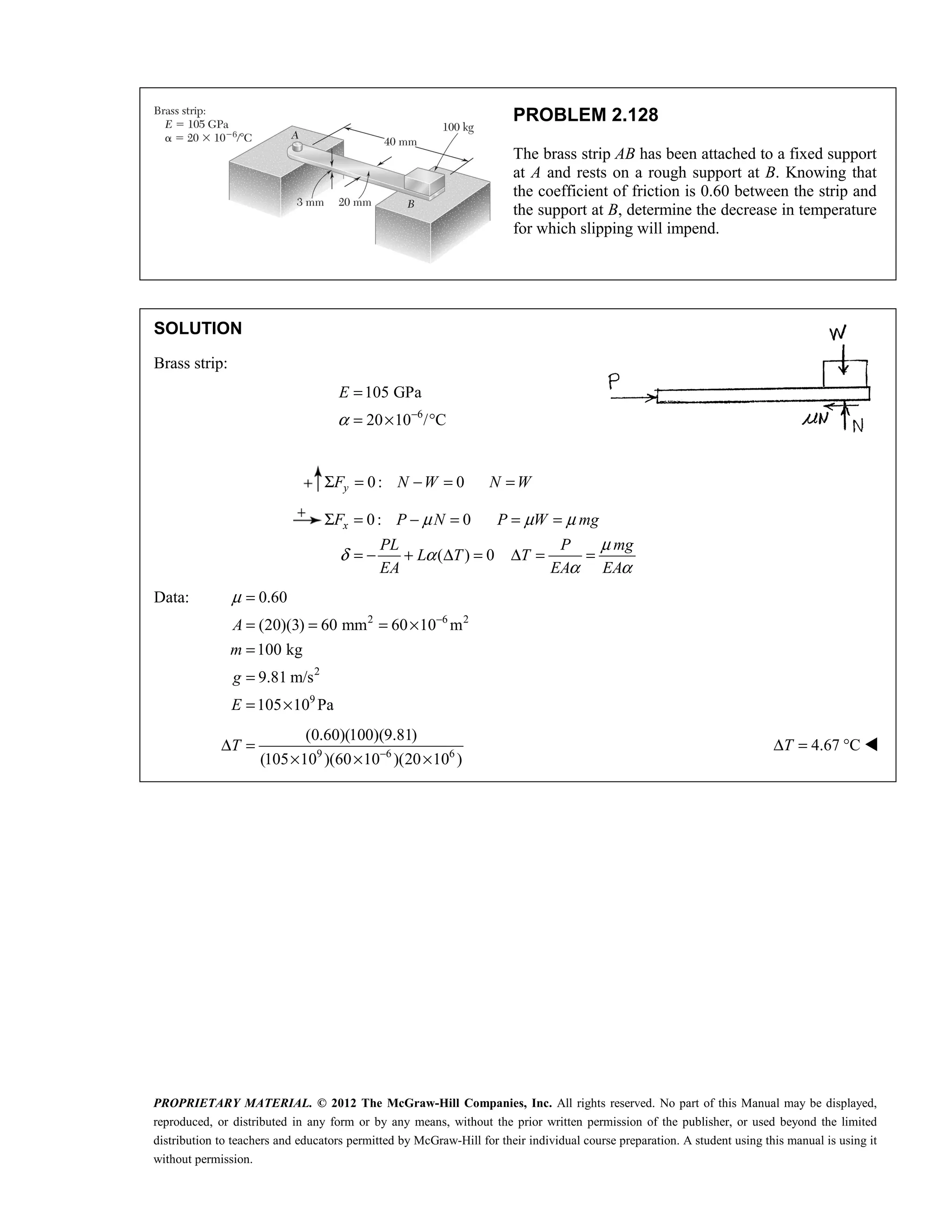 PROPRIETARY MATERIAL. © 2012 The McGraw-Hill Companies, Inc. All rights reserved. No part of this Manual may be displayed,
reproduced, or distributed in any form or by any means, without the prior written permission of the publisher, or used beyond the limited
distribution to teachers and educators permitted by McGraw-Hill for their individual course preparation. A student using this manual is using it
without permission.
PROBLEM 2.128
The brass strip AB has been attached to a fixed support
at A and rests on a rough support at B. Knowing that
the coefficient of friction is 0.60 between the strip and
the support at B, determine the decrease in temperature
for which slipping will impend.
SOLUTION
Brass strip:
6
105 GPa
20 10 / C
E
α −
=
= × °
0: 0
Σ = − = =
y
F N W N W
0: 0
( ) 0
μ μ μ
μ
δ α
α α
Σ = − = = =
= − + Δ = Δ = =
x
F P N P W mg
PL P mg
L T T
EA EA EA
Data:
2 6 2
2
9
0.60
(20)(3) 60 mm 60 10 m
100 kg
9.81 m/s
105 10 Pa
A
m
g
E
μ
−
=
= = = ×
=
=
= ×
9 6 6
(0.60)(100)(9.81)
(105 10 )(60 10 )(20 10 )
T −
Δ =
× × ×
4.67 C
T
Δ = ° 
 
