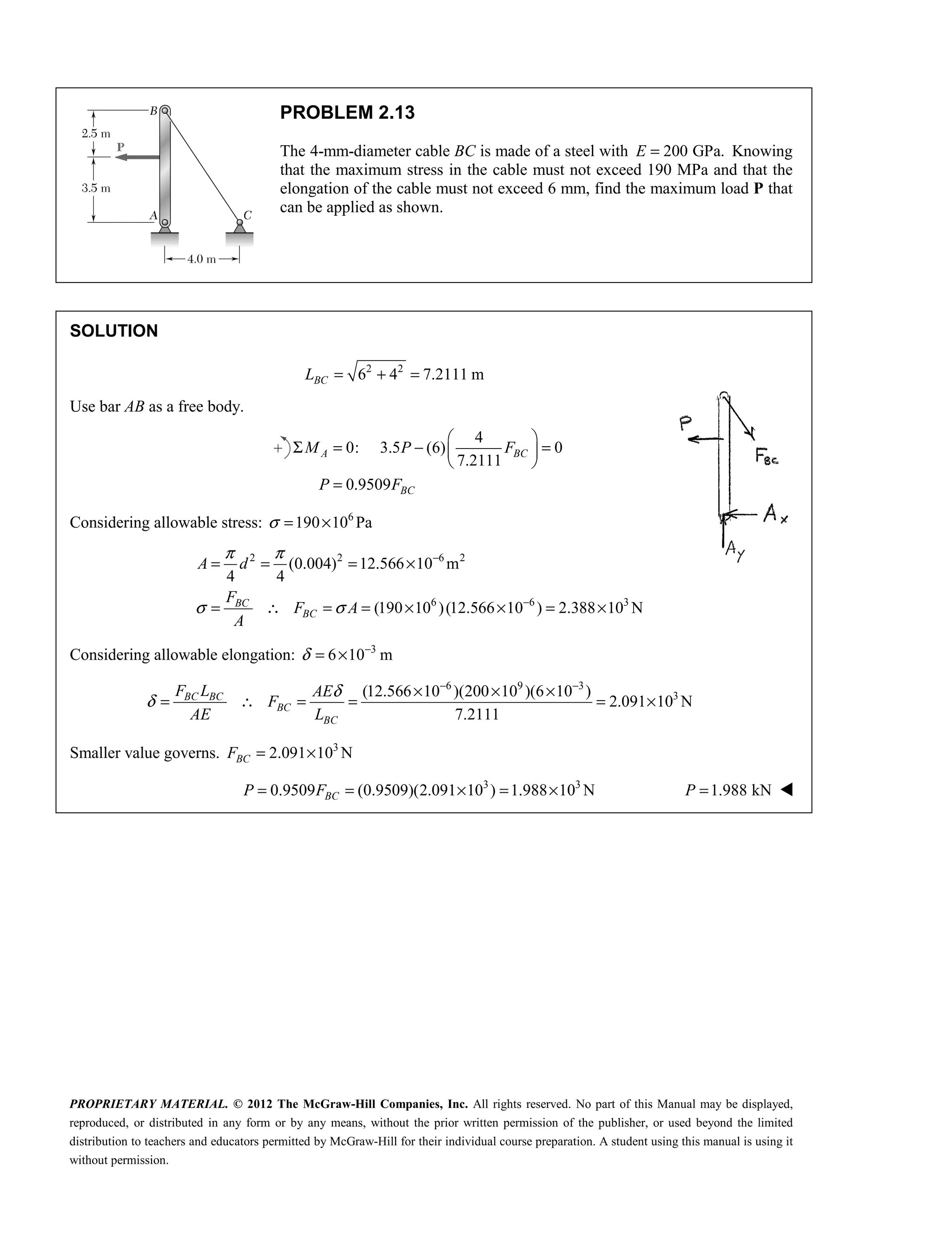 PROPRIETARY MATERIAL. © 2012 The McGraw-Hill Companies, Inc. All rights reserved. No part of this Manual may be displayed,
reproduced, or distributed in any form or by any means, without the prior written permission of the publisher, or used beyond the limited
distribution to teachers and educators permitted by McGraw-Hill for their individual course preparation. A student using this manual is using it
without permission.
PROBLEM 2.13
The 4-mm-diameter cable BC is made of a steel with 200 GPa.
=
E Knowing
that the maximum stress in the cable must not exceed 190 MPa and that the
elongation of the cable must not exceed 6 mm, find the maximum load P that
can be applied as shown.
SOLUTION
2 2
6 4 7.2111 m
= + =
BC
L
Use bar AB as a free body.
4
0: 3.5 (6) 0
7.2111
0.9509
 
Σ = − =
 
 
=
A BC
BC
M P F
P F
Considering allowable stress: 6
190 10 Pa
σ = ×
2 2 6 2
6 6 3
(0.004) 12.566 10 m
4 4
(190 10 )(12.566 10 ) 2.388 10 N
π π
σ σ
−
−
= = = ×
= ∴ = = × × = ×
BC
BC
A d
F
F A
A
Considering allowable elongation: 3
6 10 m
δ −
= ×
6 9 3
3
(12.566 10 )(200 10 )(6 10 )
2.091 10 N
7.2111
BC BC
BC
BC
F L AE
F
AE L
δ
δ
− −
× × ×
= ∴ = = = ×
Smaller value governs. 3
2.091 10 N
BC
F = ×
3 3
0.9509 (0.9509)(2.091 10 ) 1.988 10 N
BC
P F
= = × = × 1.988 kN
P = 
 