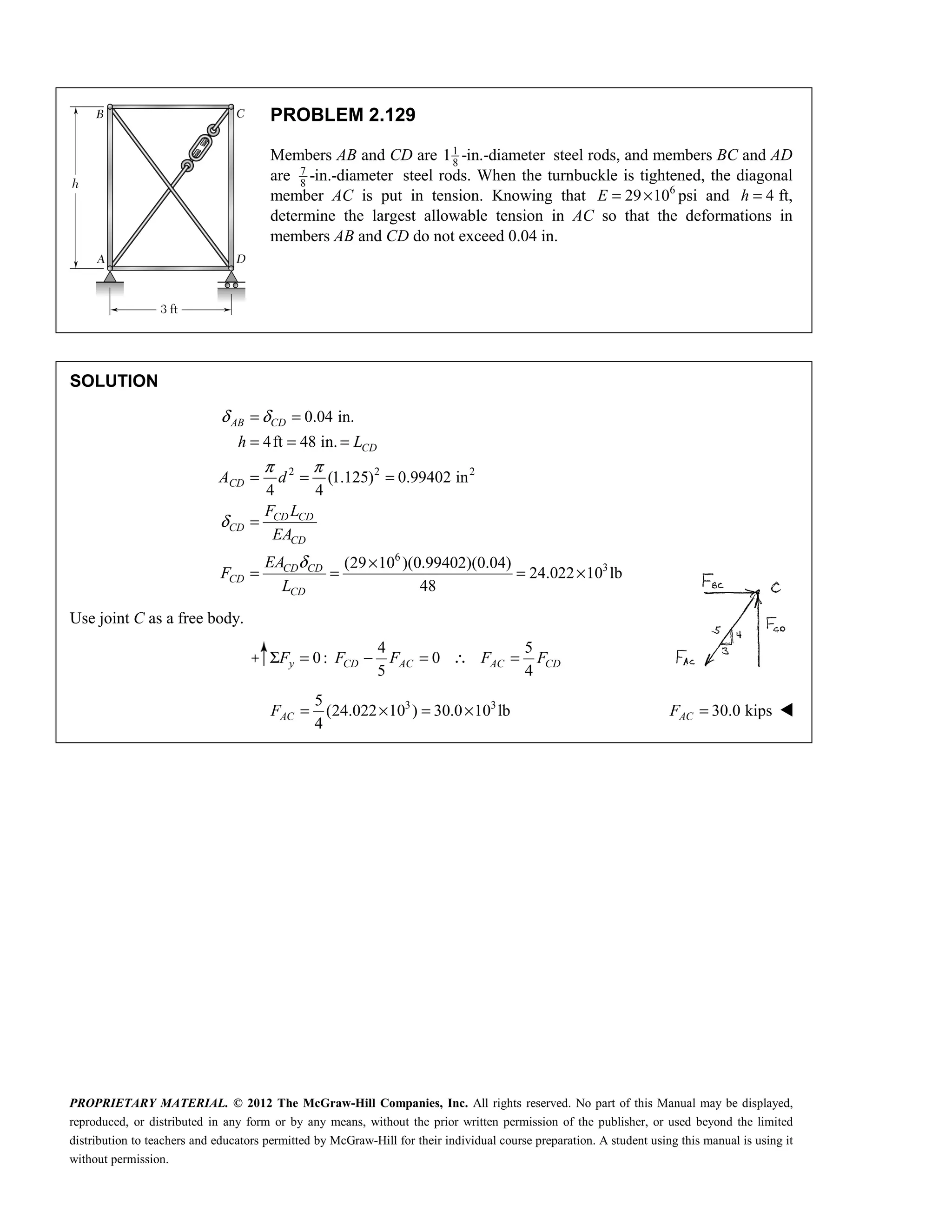 PROPRIETARY MATERIAL. © 2012 The McGraw-Hill Companies, Inc. All rights reserved. No part of this Manual may be displayed,
reproduced, or distributed in any form or by any means, without the prior written permission of the publisher, or used beyond the limited
distribution to teachers and educators permitted by McGraw-Hill for their individual course preparation. A student using this manual is using it
without permission.
PROBLEM 2.129
Members AB and CD are 1
8
1 -in.-diameter steel rods, and members BC and AD
are 7
8
-in.-diameter steel rods. When the turnbuckle is tightened, the diagonal
member AC is put in tension. Knowing that 6
29 10
E = × psi and 4
=
h ft,
determine the largest allowable tension in AC so that the deformations in
members AB and CD do not exceed 0.04 in.
SOLUTION
2 2 2
6
3
0.04 in.
4ft 48 in.
(1.125) 0.99402 in
4 4
(29 10 )(0.99402)(0.04)
24.022 10 lb
48
AB CD
CD
CD
CD CD
CD
CD
CD CD
CD
CD
h L
A d
F L
EA
EA
F
L
δ δ
π π
δ
δ
= =
= = =
= = =
=
×
= = = ×
Use joint C as a free body.
4 5
0: 0
5 4
Σ = − = ∴ =
y CD AC AC CD
F F F F F
3 3
5
(24.022 10 ) 30.0 10 lb
4
= × = ×
AC
F 30.0 kips
=
AC
F 
 