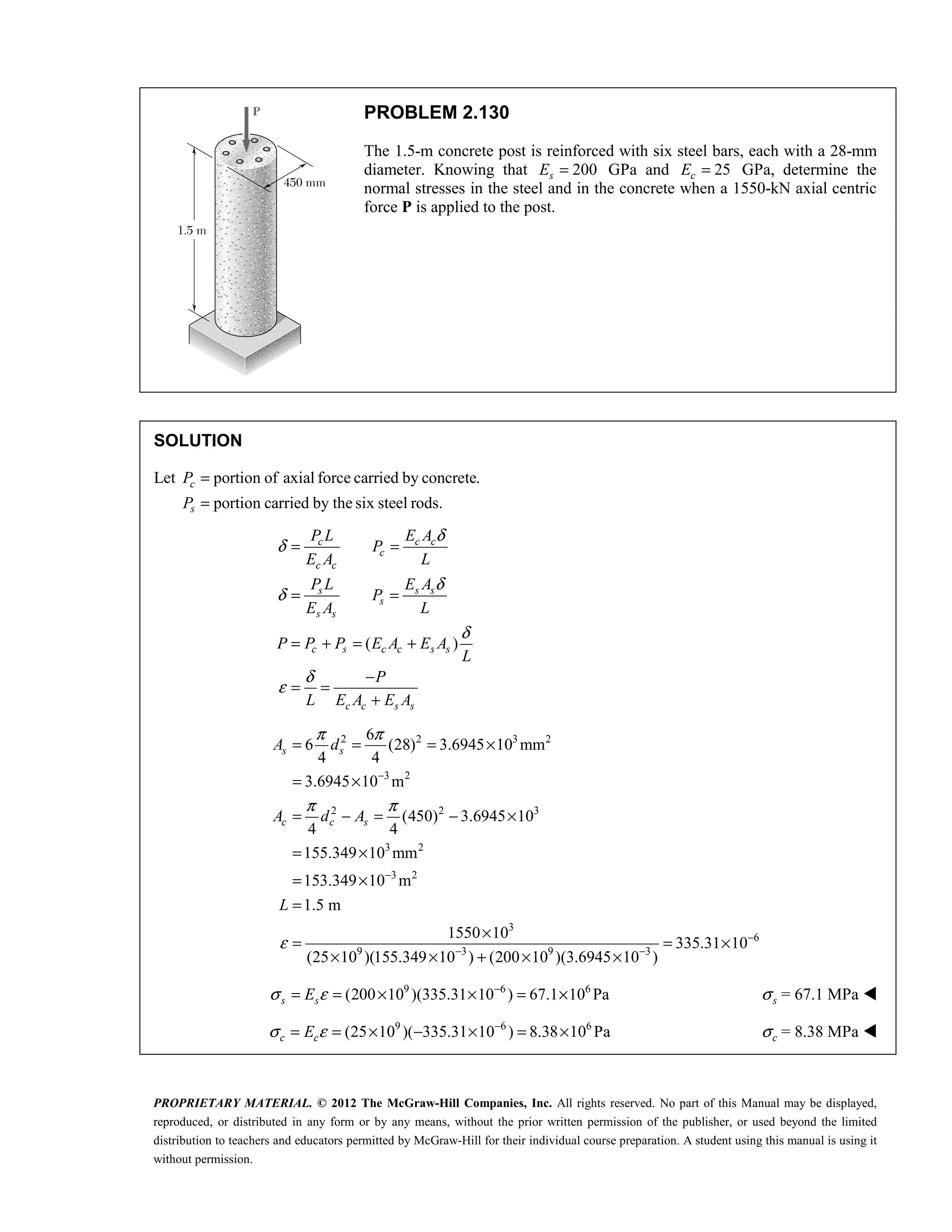 PROPRIETARY MATERIAL. © 2012 The McGraw-Hill Companies, Inc. All rights reserved. No part of this Manual may be displayed,
reproduced, or distributed in any form or by any means, without the prior written permission of the publisher, or used beyond the limited
distribution to teachers and educators permitted by McGraw-Hill for their individual course preparation. A student using this manual is using it
without permission.
PROBLEM 2.130
The 1.5-m concrete post is reinforced with six steel bars, each with a 28-mm
diameter. Knowing that 200
s
E = GPa and 25
c
E = GPa, determine the
normal stresses in the steel and in the concrete when a 1550-kN axial centric
force P is applied to the post.
SOLUTION
Let portion of axial force carried by concrete.
portion carried by the six steel rods.
=
=
c
s
P
P
( )
c c c
c
c c
s s s
s
s s
c s c c s s
c c s s
P L E A
P
E A L
P L E A
P
E A L
P P P E A E A
L
P
L E A E A
δ
δ
δ
δ
δ
δ
ε
= =
= =
= + = +
−
= =
+
2 2 3 2
3 2
2 2 3
3 2
3 2
3
6
9 3 9 3
6
6 (28) 3.6945 10 mm
4 4
3.6945 10 m
(450) 3.6945 10
4 4
155.349 10 mm
153.349 10 m
1.5 m
1550 10
335.31 10
(25 10 )(155.349 10 ) (200 10 )(3.6945 10 )
s s
c c s
A d
A d A
L
π π
π π
ε
−
−
−
− −
= = = ×
= ×
= − = − ×
= ×
= ×
=
×
= = ×
× × + × ×
9 6 6
(200 10 )(335.31 10 ) 67.1 10 Pa
σ ε −
= = × × = ×
s s
E σs = 67.1 MPa 
9 6 6
(25 10 )( 335.31 10 ) 8.38 10 Pa
σ ε −
= = × − × = ×
c c
E σc = 8.38 MPa 
 