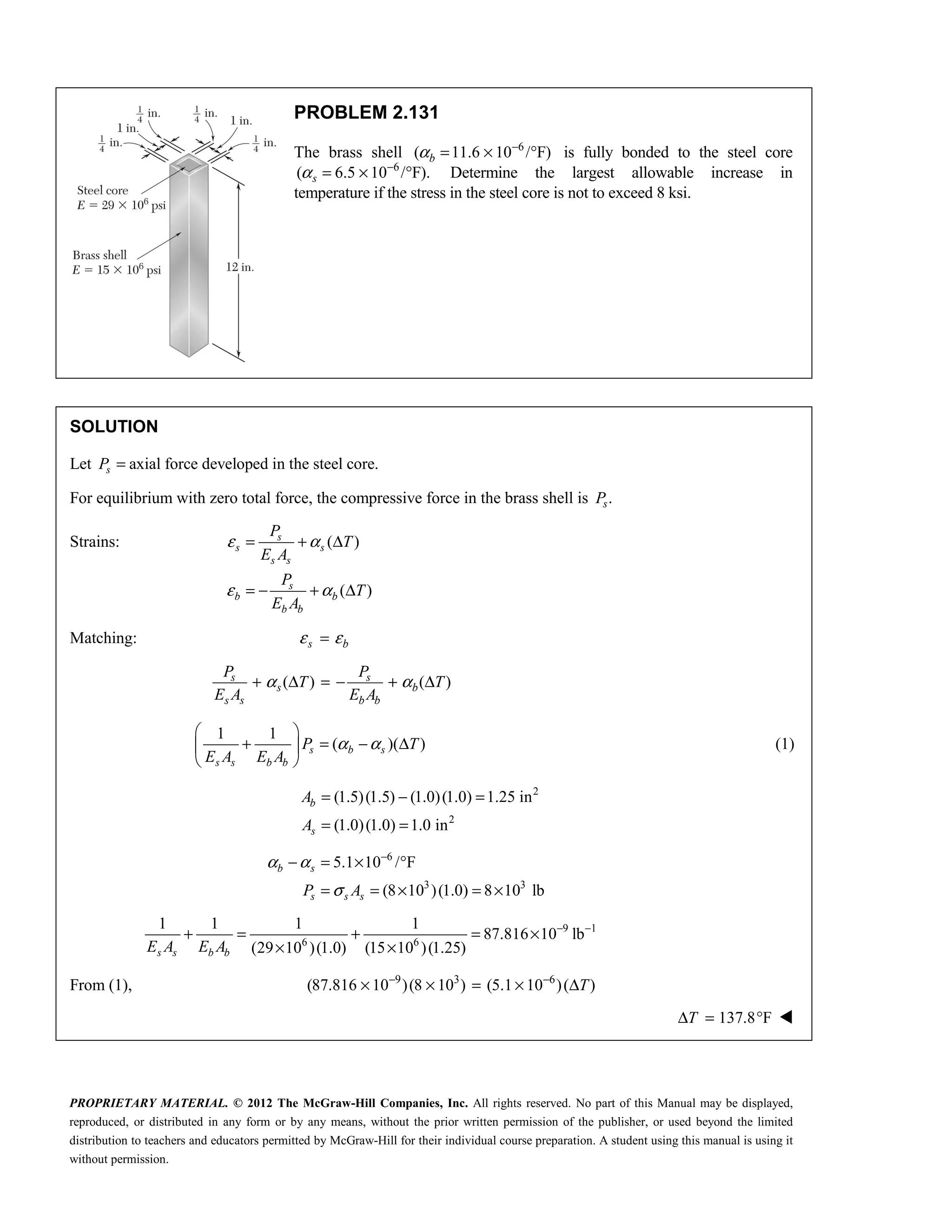 PROPRIETARY MATERIAL. © 2012 The McGraw-Hill Companies, Inc. All rights reserved. No part of this Manual may be displayed,
reproduced, or distributed in any form or by any means, without the prior written permission of the publisher, or used beyond the limited
distribution to teachers and educators permitted by McGraw-Hill for their individual course preparation. A student using this manual is using it
without permission.
PROBLEM 2.131
The brass shell 6
( 11.6 10 / F)
α −
= × °
b is fully bonded to the steel core
6
( 6.5 10 / F).
α −
= × °
s Determine the largest allowable increase in
temperature if the stress in the steel core is not to exceed 8 ksi.
SOLUTION
Let axial force developed in the steel core.
s
P =
For equilibrium with zero total force, the compressive force in the brass shell is .
s
P
Strains: ( )
( )
s
s s
s s
s
b b
b b
P
T
E A
P
T
E A
ε α
ε α
= + Δ
= − + Δ
Matching: s b
ε ε
=
( ) ( )
s s
s b
s s b b
P P
T T
E A E A
α α
+ Δ = − + Δ
1 1
( )( )
s b s
s s b b
P T
E A E A
α α
 
+ = − Δ
 
 
(1)
2
2
(1.5)(1.5) (1.0)(1.0) 1.25 in
(1.0)(1.0) 1.0 in
= − =
= =
b
s
A
A
6
3 3
5.1 10 / F
(8 10 )(1.0) 8 10 lb
b s
s s s
P A
α α
σ
−
− = × °
= = × = ×
9 1
6 6
1 1 1 1
87.816 10 lb
(29 10 )(1.0) (15 10 )(1.25)
s s b b
E A E A
− −
+ = + = ×
× ×
From (1), 9 3 6
(87.816 10 )(8 10 ) (5.1 10 )( )
T
− −
× × = × Δ
137.8 F
Δ = °
T 
 