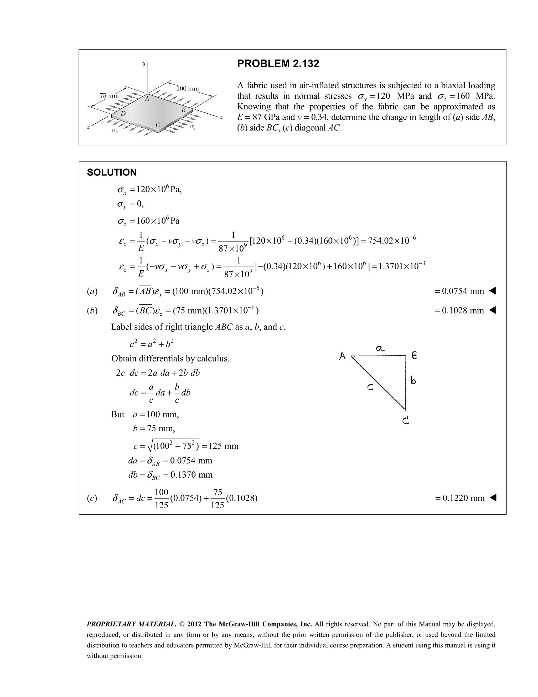 PROPRIETARY MATERIAL. © 2012 The McGraw-Hill Companies, Inc. All rights reserved. No part of this Manual may be displayed,
reproduced, or distributed in any form or by any means, without the prior written permission of the publisher, or used beyond the limited
distribution to teachers and educators permitted by McGraw-Hill for their individual course preparation. A student using this manual is using it
without permission.
PROBLEM 2.132
A fabric used in air-inflated structures is subjected to a biaxial loading
that results in normal stresses 120
x
σ = MPa and 160
z
σ = MPa.
Knowing that the properties of the fabric can be approximated as
E = 87 GPa and v = 0.34, determine the change in length of (a) side AB,
(b) side BC, (c) diagonal AC.
SOLUTION
6
6
6 6 6
9
6 6 3
9
120 10 Pa,
0,
160 10 Pa
1 1
( ) [120 10 (0.34)(160 10 )] 754.02 10
87 10
1 1
( ) [ (0.34)(120 10 ) 160 10 ] 1.3701 10
87 10
σ
σ
σ
ε σ σ σ
ε σ σ σ
−
−
= ×
=
= ×
= − − = × − × = ×
×
= − − + = − × + × = ×
×
x
y
z
x x y z
z x y z
v v
E
v v
E
(a) 6
( ) (100 mm)(754.02 10 )
δ ε −
= = ×
AB x
AB 0.0754 mm
= 
(b) 6
( ) (75 mm)(1.3701 10 )
δ ε −
= = ×
BC z
BC 0.1028 mm
= 
Label sides of right triangle ABC as a, b, and c.
2 2 2
c a b
= +
Obtain differentials by calculus.
2 2 2
= +
= +
c dc a da b db
a b
dc da db
c c
But
2 2
100 mm,
75 mm,
(100 75 ) 125 mm
0.0754 mm
0.1370 mm
δ
δ
=
=
= + =
= =
= =
AB
BC
a
b
c
da
db
(c)
100 75
(0.0754) (0.1028)
125 125
δ = = +
AC dc 0.1220 mm
= 
 