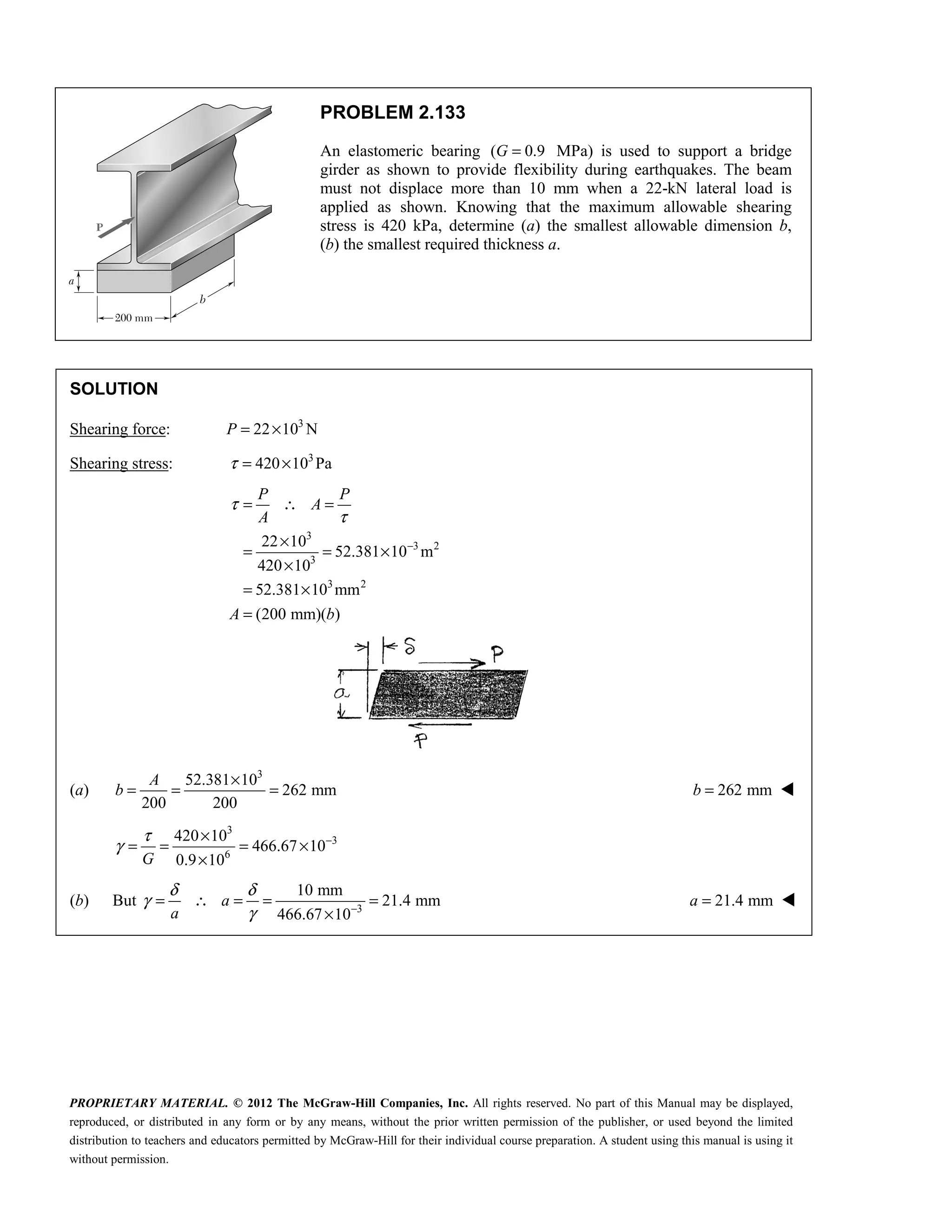 PROPRIETARY MATERIAL. © 2012 The McGraw-Hill Companies, Inc. All rights reserved. No part of this Manual may be displayed,
reproduced, or distributed in any form or by any means, without the prior written permission of the publisher, or used beyond the limited
distribution to teachers and educators permitted by McGraw-Hill for their individual course preparation. A student using this manual is using it
without permission.
PROBLEM 2.133
An elastomeric bearing ( 0.9
G = MPa) is used to support a bridge
girder as shown to provide flexibility during earthquakes. The beam
must not displace more than 10 mm when a 22-kN lateral load is
applied as shown. Knowing that the maximum allowable shearing
stress is 420 kPa, determine (a) the smallest allowable dimension b,
(b) the smallest required thickness a.
SOLUTION
Shearing force: 3
22 10 N
P = ×
Shearing stress: 3
420 10 Pa
τ = ×
3
3 2
3
3 2
22 10
52.381 10 m
420 10
52.381 10 mm
(200 mm)( )
P P
A
A
A b
τ
τ
−
= ∴ =
×
= = ×
×
= ×
=
(a)
3
52.381 10
262 mm
200 200
A
b
×
= = = 262 mm
=
b 
3
3
6
420 10
466.67 10
0.9 10
G
τ
γ −
×
= = = ×
×
(b) But 3
10 mm
21.4 mm
466.67 10
a
a
δ δ
γ
γ −
= ∴ = = =
×
21.4 mm
=
a 
 