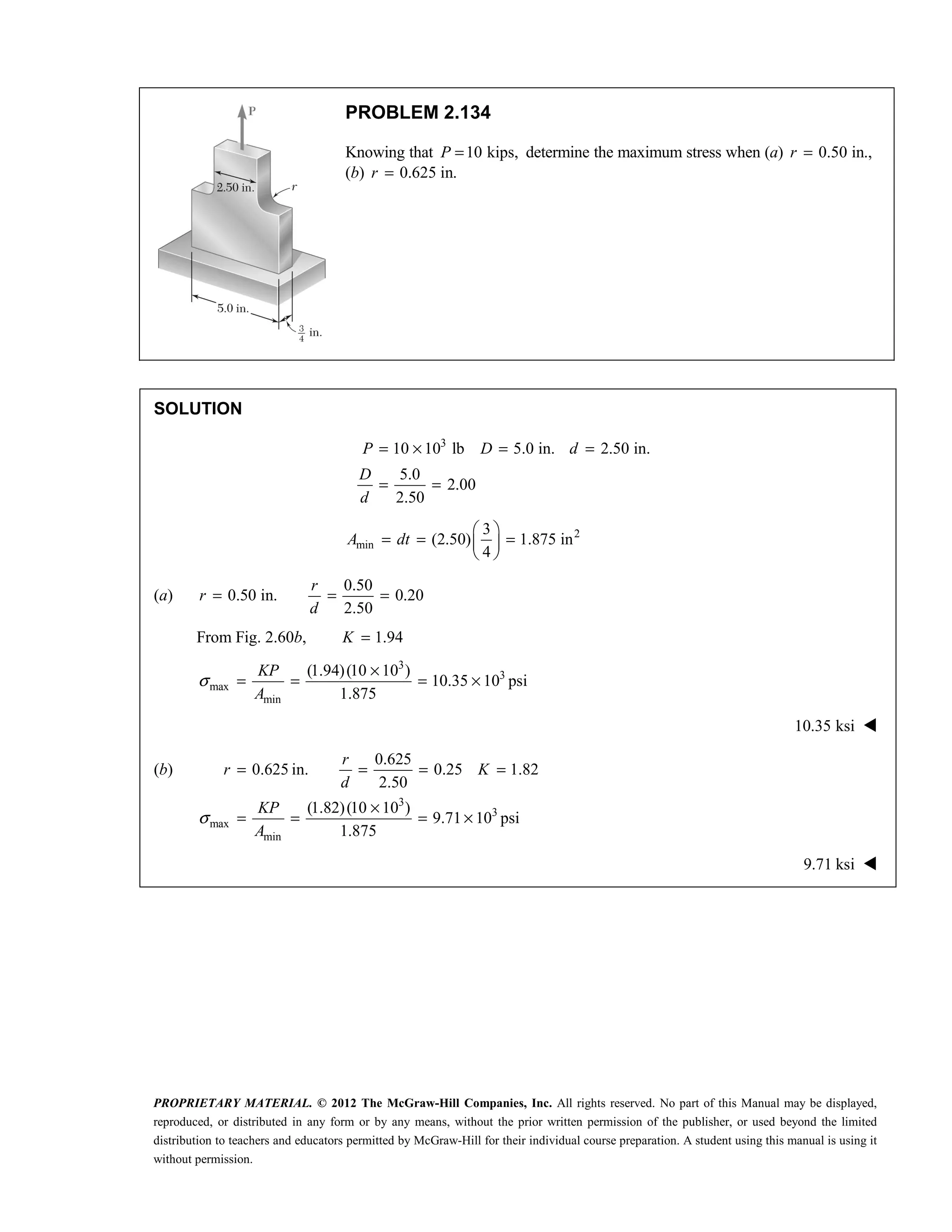 PROPRIETARY MATERIAL. © 2012 The McGraw-Hill Companies, Inc. All rights reserved. No part of this Manual may be displayed,
reproduced, or distributed in any form or by any means, without the prior written permission of the publisher, or used beyond the limited
distribution to teachers and educators permitted by McGraw-Hill for their individual course preparation. A student using this manual is using it
without permission.
PROBLEM 2.134
Knowing that 10 kips,
P = determine the maximum stress when (a) 0.50 in.,
=
r
(b) 0.625 in.
r =
SOLUTION
3
10 10 lb 5.0 in. 2.50 in.
5.0
2.00
2.50
P D d
D
d
= × = =
= =
2
min
3
(2.50) 1.875 in
4
A dt
 
= = =
 
 
(a)
0.50
0.50 in. 0.20
2.50
r
r
d
= = =
From Fig. 2.60b, 1.94
K =
3
3
max
min
(1.94)(10 10 )
10.35 10 psi
1.875
KP
A
σ
×
= = = ×
10.35 ksi 
(b)
3
3
max
min
0.625
0.625 in. 0.25 1.82
2.50
(1.82)(10 10 )
9.71 10 psi
1.875
r
r K
d
KP
A
σ
= = = =
×
= = = ×
9.71 ksi 
 