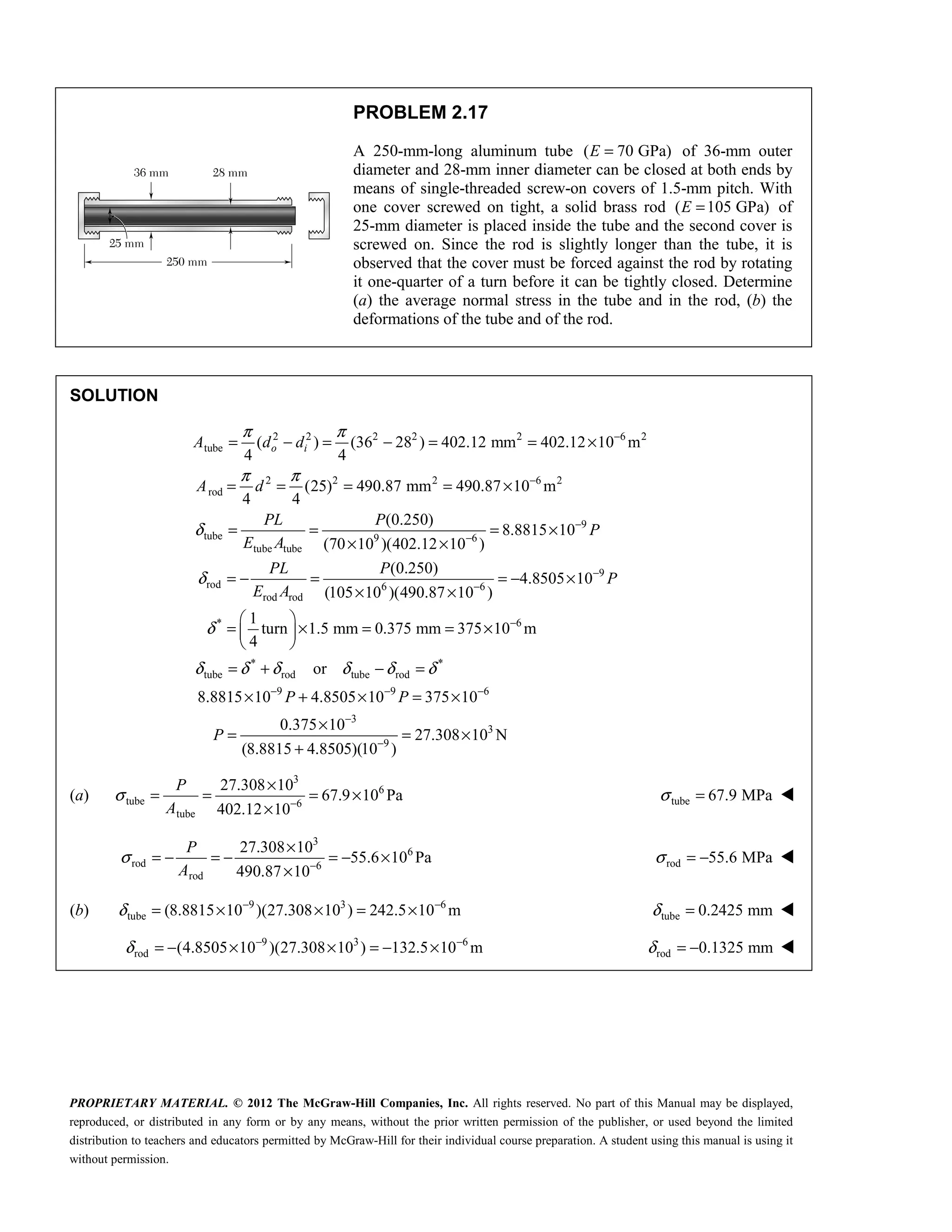 PROPRIETARY MATERIAL. © 2012 The McGraw-Hill Companies, Inc. All rights reserved. No part of this Manual may be displayed,
reproduced, or distributed in any form or by any means, without the prior written permission of the publisher, or used beyond the limited
distribution to teachers and educators permitted by McGraw-Hill for their individual course preparation. A student using this manual is using it
without permission.
PROBLEM 2.17
A 250-mm-long aluminum tube ( 70 GPa)
E = of 36-mm outer
diameter and 28-mm inner diameter can be closed at both ends by
means of single-threaded screw-on covers of 1.5-mm pitch. With
one cover screwed on tight, a solid brass rod ( 105 GPa)
E = of
25-mm diameter is placed inside the tube and the second cover is
screwed on. Since the rod is slightly longer than the tube, it is
observed that the cover must be forced against the rod by rotating
it one-quarter of a turn before it can be tightly closed. Determine
(a) the average normal stress in the tube and in the rod, (b) the
deformations of the tube and of the rod.
SOLUTION
2 2 2 2 2 6 2
tube
2 2 2 6 2
rod
9
tube 9 6
tube tube
rod 6
rod rod
( ) (36 28 ) 402.12 mm 402.12 10 m
4 4
(25) 490.87 mm 490.87 10 m
4 4
(0.250)
8.8815 10
(70 10 )(402.12 10 )
(0.250)
(105 10 )(490.87 1
o i
A d d
A d
PL P
P
E A
PL P
E A
π π
π π
δ
δ
−
−
−
−
= − = − = = ×
= = = = ×
= = = ×
× ×
= − =
× ×
9
6
* 6
* *
tube rod tube rod
9 9 6
3
3
9
4.8505 10
0 )
1
turn 1.5 mm 0.375 mm 375 10 m
4
or
8.8815 10 4.8505 10 375 10
0.375 10
27.308 10 N
(8.8815 4.8505)(10 )
P
P P
P
δ
δ δ δ δ δ δ
−
−
−
− − −
−
−
= − ×
 
= × = = ×
 
 
= + − =
× + × = ×
×
= = ×
+
(a)
3
6
tube 6
tube
27.308 10
67.9 10 Pa
402.12 10
σ −
×
= = = ×
×
P
A
tube 67.9 MPa
σ = 
3
6
rod 6
rod
27.308 10
55.6 10 Pa
490.87 10
σ −
×
= − = − = − ×
×
P
A
rod 55.6 MPa
σ = − 
(b) 9 3 6
tube (8.8815 10 )(27.308 10 ) 242.5 10 m
δ − −
= × × = × tube 0.2425 mm
δ = 
9 3 6
rod (4.8505 10 )(27.308 10 ) 132.5 10 m
δ − −
= − × × = − × rod 0.1325 mm
δ = − 
 