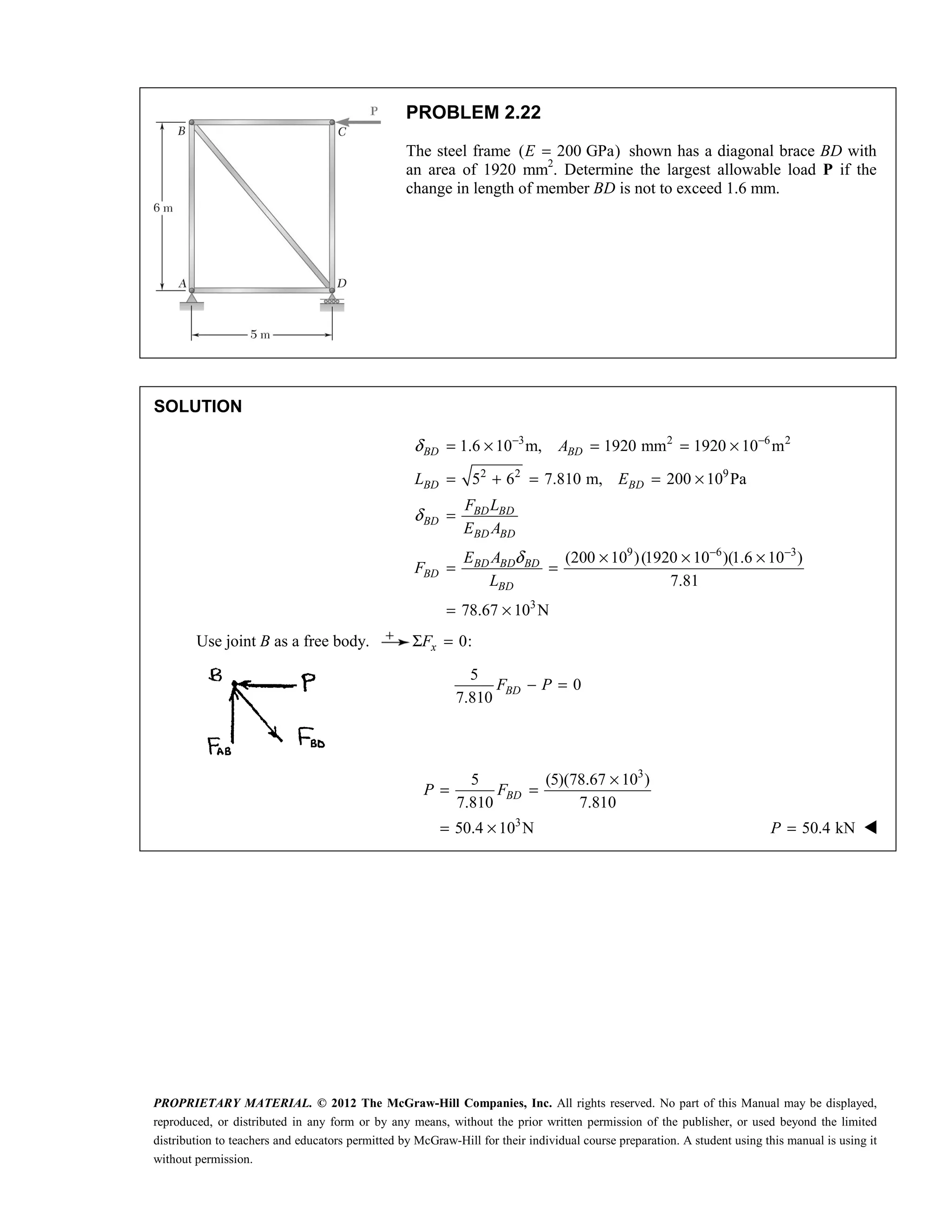 PROPRIETARY MATERIAL. © 2012 The McGraw-Hill Companies, Inc. All rights reserved. No part of this Manual may be displayed,
reproduced, or distributed in any form or by any means, without the prior written permission of the publisher, or used beyond the limited
distribution to teachers and educators permitted by McGraw-Hill for their individual course preparation. A student using this manual is using it
without permission.
PROBLEM 2.22
The steel frame ( 200 GPa)
E = shown has a diagonal brace BD with
an area of 1920 mm2
. Determine the largest allowable load P if the
change in length of member BD is not to exceed 1.6 mm.
SOLUTION
3 2 6 2
2 2 9
9 6 3
3
1.6 10 m, 1920 mm 1920 10 m
5 6 7.810 m, 200 10 Pa
(200 10 )(1920 10 )(1.6 10 )
7.81
78.67 10 N
δ
δ
δ
− −
− −
= × = = ×
= + = = ×
=
× × ×
= =
= ×
BD BD
BD BD
BD BD
BD
BD BD
BD BD BD
BD
BD
A
L E
F L
E A
E A
F
L
Use joint B as a free body. 0:
x
F
Σ =
5
0
7.810
− =
BD
F P
3
3
5 (5)(78.67 10 )
7.810 7.810
50.4 10 N
×
= =
= ×
BD
P F
50.4 kN
=
P 
 