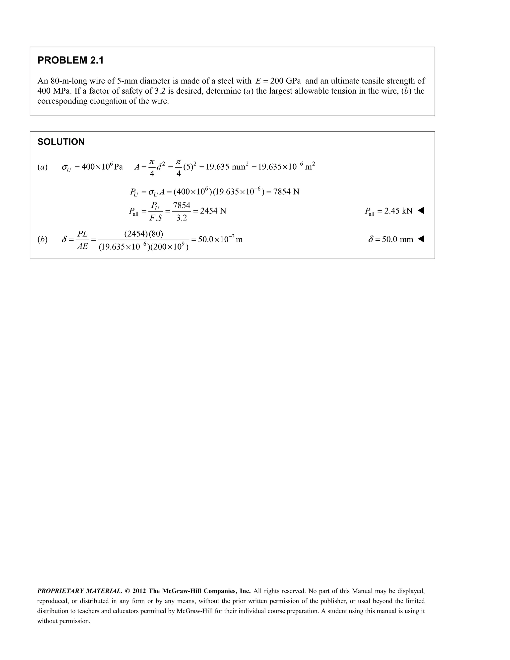 PROPRIETARY MATERIAL. © 2012 The McGraw-Hill Companies, Inc. All rights reserved. No part of this Manual may be displayed,
reproduced, or distributed in any form or by any means, without the prior written permission of the publisher, or used beyond the limited
distribution to teachers and educators permitted by McGraw-Hill for their individual course preparation. A student using this manual is using it
without permission.
PROBLEM 2.1
An 80-m-long wire of 5-mm diameter is made of a steel with 200 GPa
E = and an ultimate tensile strength of
400 MPa. If a factor of safety of 3.2 is desired, determine (a) the largest allowable tension in the wire, (b) the
corresponding elongation of the wire.
SOLUTION
(a) 6 2 2 2 6 2
400 10 Pa (5) 19.635 mm 19.635 10 m
4 4
U A d
π π
σ −
= × = = = = ×
6 6
all
(400 10 )(19.635 10 ) 7854 N
7854
2454 N
. 3.2
U U
U
P A
P
P
F S
σ −
= = × × =
= = = all 2.45 kN
=
P 
(b) 3
6 9
(2454)(80)
50.0 10 m
(19.635 10 )(200 10 )
PL
AE
δ −
−
= = = ×
× ×
50.0 mm
δ = 
 