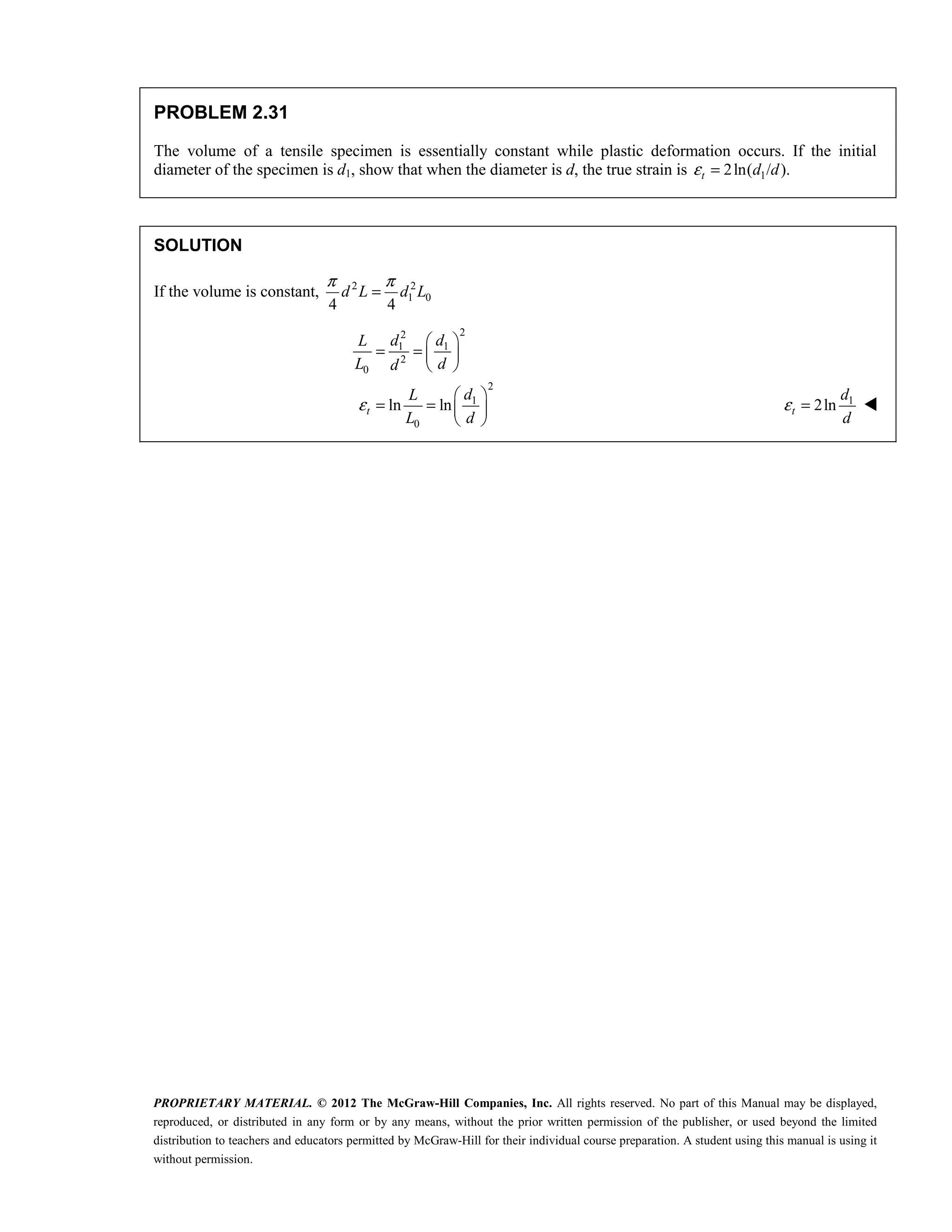 PROPRIETARY MATERIAL. © 2012 The McGraw-Hill Companies, Inc. All rights reserved. No part of this Manual may be displayed,
reproduced, or distributed in any form or by any means, without the prior written permission of the publisher, or used beyond the limited
distribution to teachers and educators permitted by McGraw-Hill for their individual course preparation. A student using this manual is using it
without permission.
PROBLEM 2.31
The volume of a tensile specimen is essentially constant while plastic deformation occurs. If the initial
diameter of the specimen is d1, show that when the diameter is d, the true strain is 1
2ln( / ).
ε =
t d d
SOLUTION
If the volume is constant, 2 2
1 0
4 4
d L d L
π π
=
2
2
1 1
2
0
2
1
0
ln ln
ε
 
= =  
 
 
= =  
 
t
d d
L
L d
d
d
L
L d
1
2ln
ε =
t
d
d

 