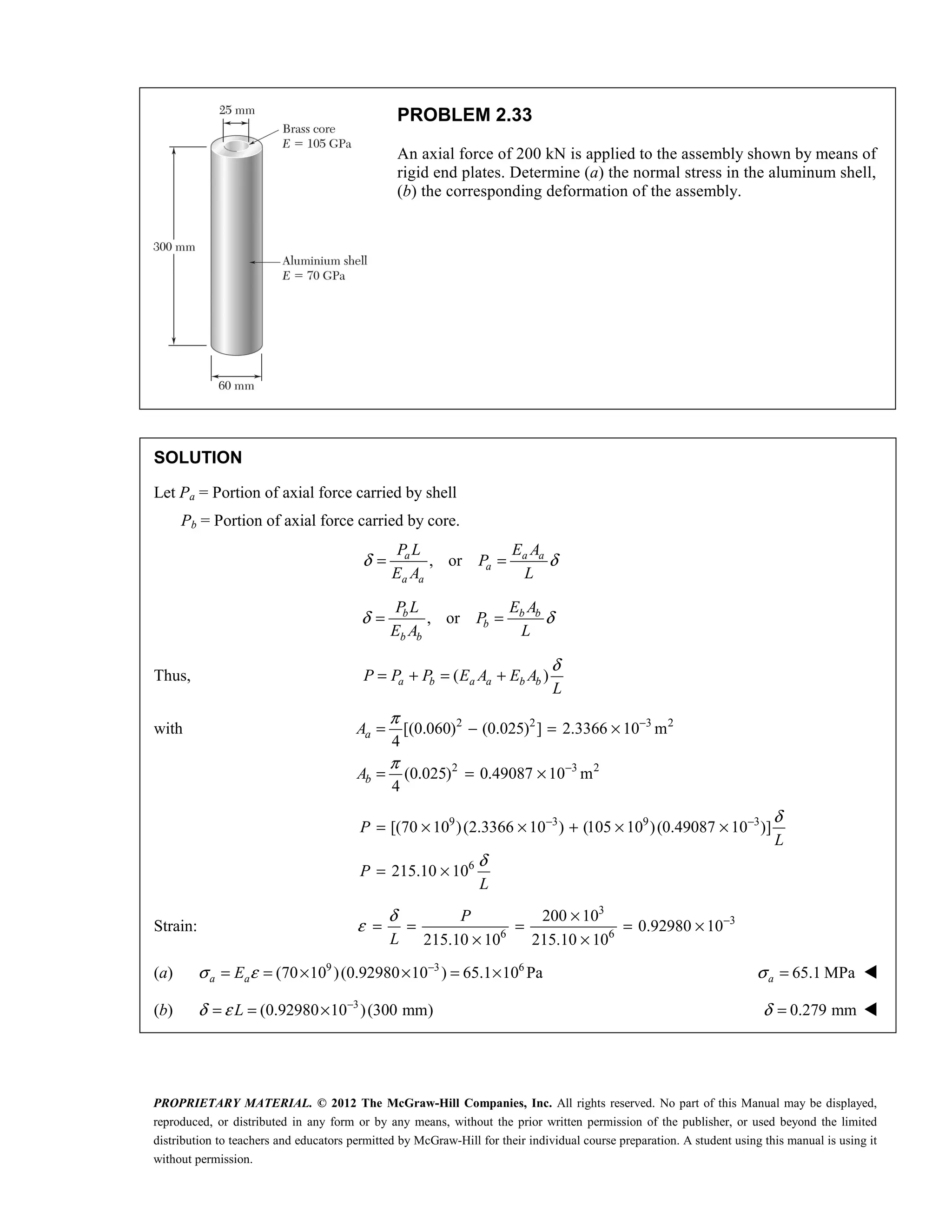 PROPRIETARY MATERIAL. © 2012 The McGraw-Hill Companies, Inc. All rights reserved. No part of this Manual may be displayed,
reproduced, or distributed in any form or by any means, without the prior written permission of the publisher, or used beyond the limited
distribution to teachers and educators permitted by McGraw-Hill for their individual course preparation. A student using this manual is using it
without permission.
PROBLEM 2.33
An axial force of 200 kN is applied to the assembly shown by means of
rigid end plates. Determine (a) the normal stress in the aluminum shell,
(b) the corresponding deformation of the assembly.
SOLUTION
Let Pa = Portion of axial force carried by shell
Pb = Portion of axial force carried by core.
, or
a a a
a
a a
P L E A
P
E A L
δ δ
= =
, or
b b b
b
b b
P L E A
P
E A L
δ δ
= =
Thus, ( )
a b a a b b
P P P E A E A
L
δ
= + = +
with 2 2 3 2
2 3 2
[(0.060) (0.025) ] 2.3366 10 m
4
(0.025) 0.49087 10 m
4
a
b
A
A
π
π
−
−
= − = ×
= = ×
9 3 9 3
6
[(70 10 )(2.3366 10 ) (105 10 )(0.49087 10 )]
215.10 10
P
L
P
L
δ
δ
− −
= × × + × ×
= ×
Strain:
3
3
6 6
200 10
0.92980 10
215.10 10 215.10 10
δ
ε −
×
= = = = ×
× ×
P
L
(a) 9 3 6
(70 10 )(0.92980 10 ) 65.1 10 Pa
σ ε −
= = × × = ×
a a
E 65.1 MPa
a
σ = 
(b) 3
(0.92980 10 )(300 mm)
L
δ ε −
= = × 0.279 mm
δ = 
 