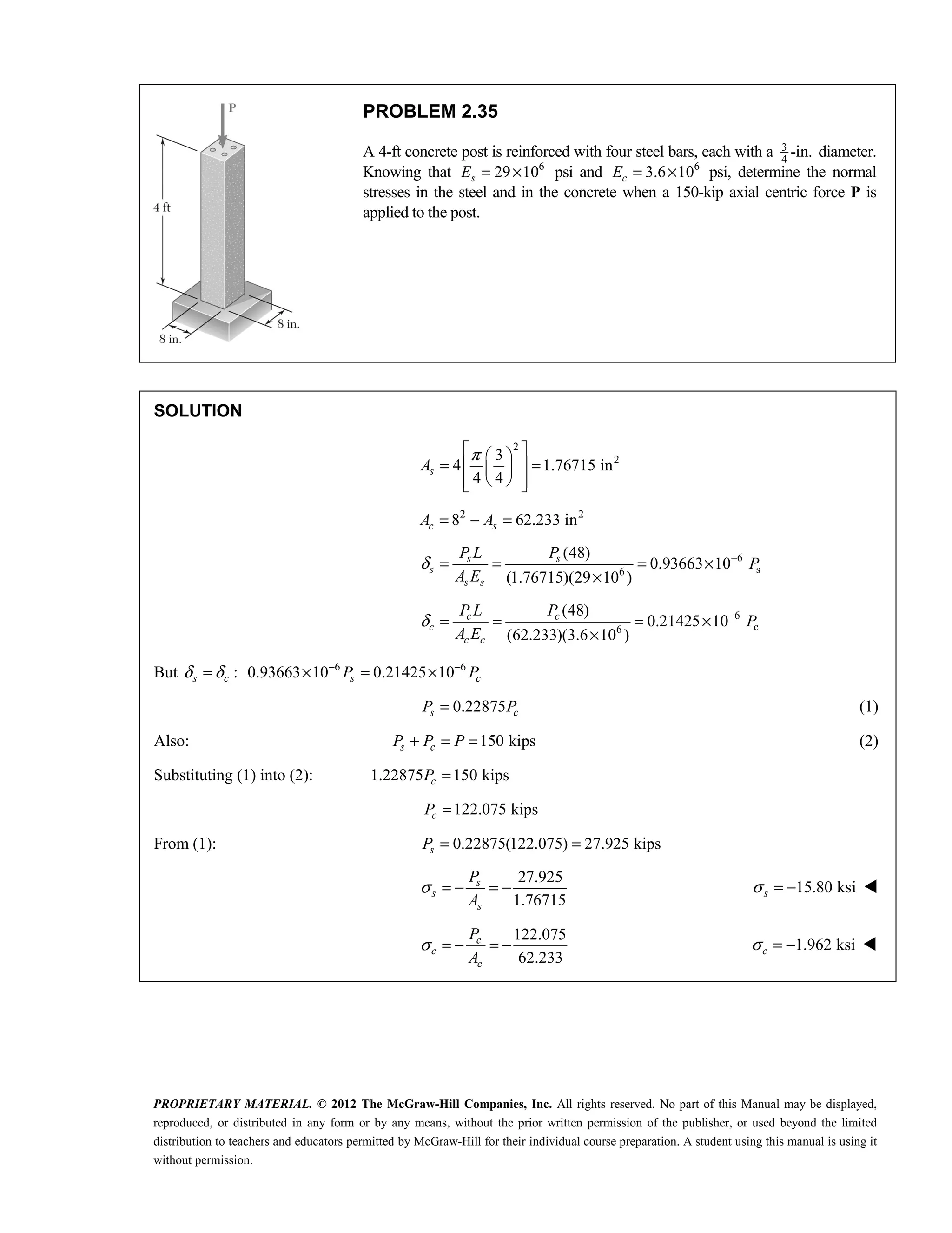PROPRIETARY MATERIAL. © 2012 The McGraw-Hill Companies, Inc. All rights reserved. No part of this Manual may be displayed,
reproduced, or distributed in any form or by any means, without the prior written permission of the publisher, or used beyond the limited
distribution to teachers and educators permitted by McGraw-Hill for their individual course preparation. A student using this manual is using it
without permission.
PROBLEM 2.35
A 4-ft concrete post is reinforced with four steel bars, each with a 3
4
-in. diameter.
Knowing that 6
29 10
s
E = × psi and 6
3.6 10
c
E = × psi, determine the normal
stresses in the steel and in the concrete when a 150-kip axial centric force P is
applied to the post.
SOLUTION
2
2
3
4 1.76715 in
4 4
π
 
 
= =
 
 
 
 
 
s
A
2 2
8 62.233 in
= − =
c s
A A
6
s
6
(48)
0.93663 10
(1.76715)(29 10 )
s s
s
s s
P L P
P
A E
δ −
= = = ×
×
6
c
6
(48)
0.21425 10
(62.233)(3.6 10 )
c c
c
c c
P L P
P
A E
δ −
= = = ×
×
But :
s c
δ δ
= 6 6
0.93663 10 0.21425 10
s c
P P
− −
× = ×
0.22875
s c
P P
= (1)
Also: 150 kips
s c
P P P
+ = = (2)
Substituting (1) into (2): 1.22875 150 kips
c
P =
122.075 kips
c
P =
From (1): 0.22875(122.075) 27.925 kips
s
P = =
27.925
1.76715
s
s
s
P
A
σ = − = − 15.80 ksi
s
σ = − 
122.075
62.233
c
c
c
P
A
σ = − = − 1.962 ksi
c
σ = − 
 