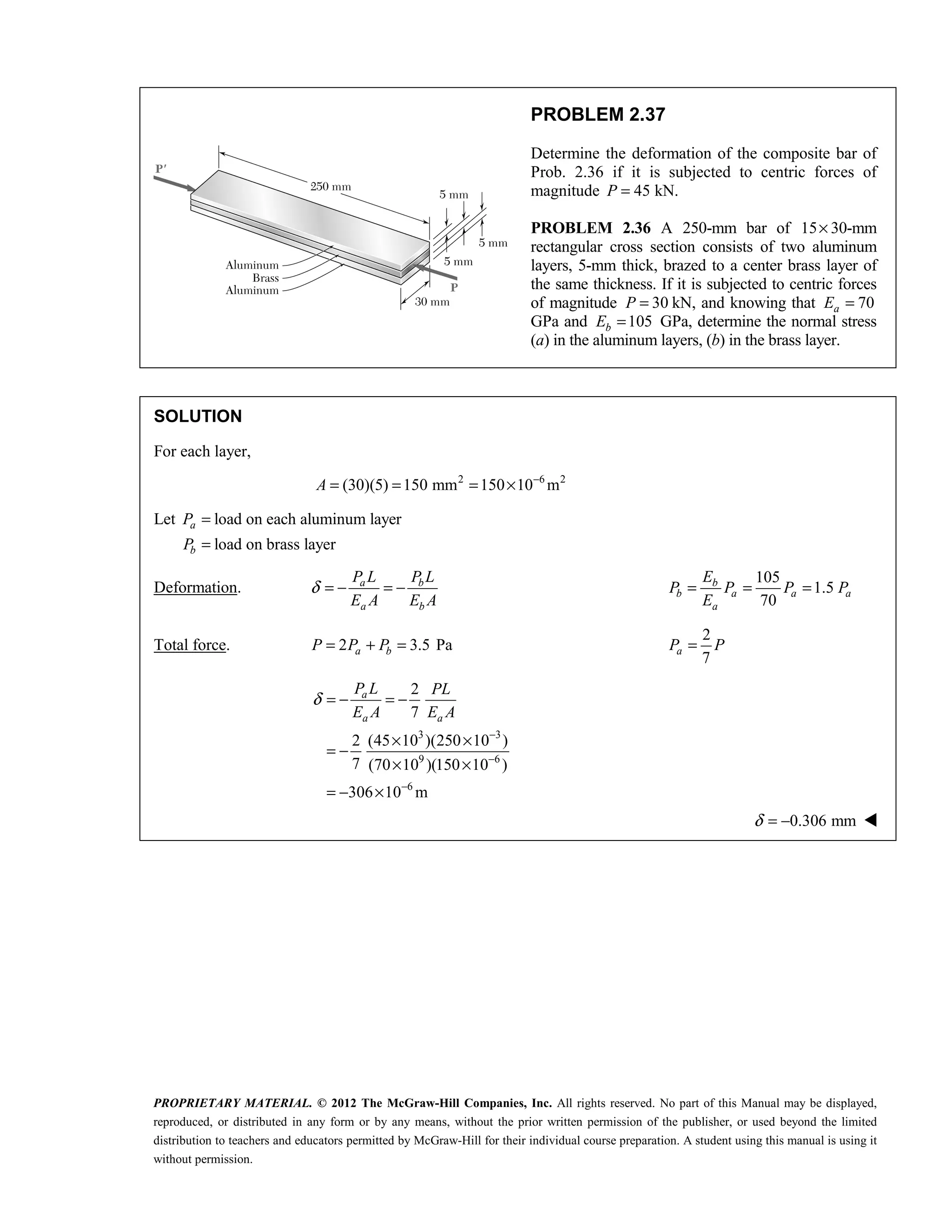 PROPRIETARY MATERIAL. © 2012 The McGraw-Hill Companies, Inc. All rights reserved. No part of this Manual may be displayed,
reproduced, or distributed in any form or by any means, without the prior written permission of the publisher, or used beyond the limited
distribution to teachers and educators permitted by McGraw-Hill for their individual course preparation. A student using this manual is using it
without permission.
PROBLEM 2.37
Determine the deformation of the composite bar of
Prob. 2.36 if it is subjected to centric forces of
magnitude 45 kN.
P =
PROBLEM 2.36 A 250-mm bar of 15× 30-mm
rectangular cross section consists of two aluminum
layers, 5-mm thick, brazed to a center brass layer of
the same thickness. If it is subjected to centric forces
of magnitude 30
P = kN, and knowing that 70
a
E =
GPa and 105
b
E = GPa, determine the normal stress
(a) in the aluminum layers, (b) in the brass layer.
SOLUTION
For each layer,
2 6 2
(30)(5) 150 mm 150 10 m
A −
= = = ×
Let load on each aluminum layer
load on brass layer
=
=
a
b
P
P
Deformation. a b
a b
P L P L
E A E A
δ = − = −
105
1.5
70
= = =
b
b a a a
a
E
P P P P
E
Total force. 2 3.5 Pa
a b
P P P
= + =
2
7
a
P P
=
3 3
9 6
6
2
7
2 (45 10 )(250 10 )
7 (70 10 )(150 10 )
306 10 m
a
a a
P L PL
E A E A
δ
−
−
−
= − = −
× ×
= −
× ×
= − ×
0.306 mm
δ = − 
 