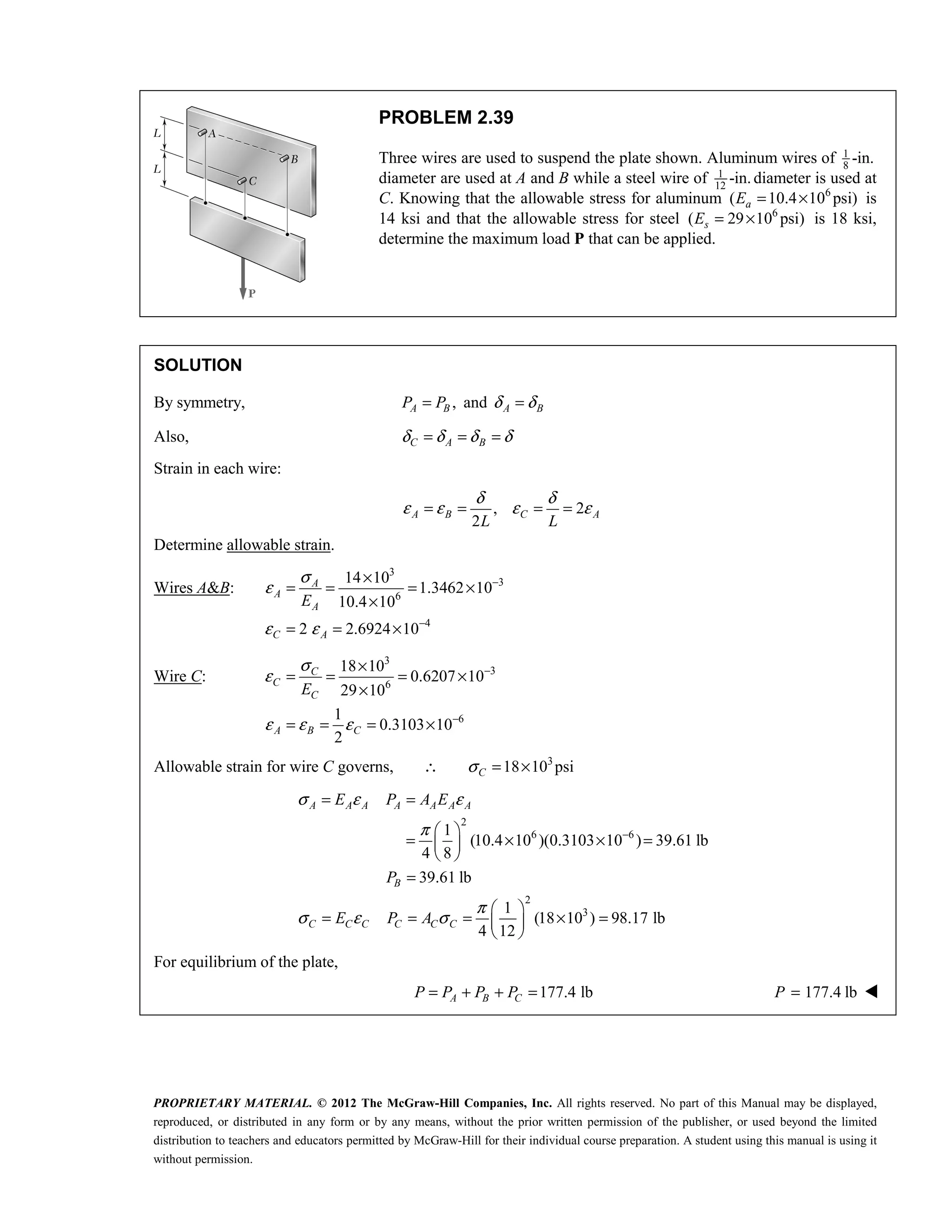 PROPRIETARY MATERIAL. © 2012 The McGraw-Hill Companies, Inc. All rights reserved. No part of this Manual may be displayed,
reproduced, or distributed in any form or by any means, without the prior written permission of the publisher, or used beyond the limited
distribution to teachers and educators permitted by McGraw-Hill for their individual course preparation. A student using this manual is using it
without permission.
PROBLEM 2.39
Three wires are used to suspend the plate shown. Aluminum wires of 1
8
-in.
diameter are used at A and B while a steel wire of 1
12
-in.diameter is used at
C. Knowing that the allowable stress for aluminum 6
( 10.4 10 psi)
a
E = × is
14 ksi and that the allowable stress for steel 6
( 29 10 psi)
s
E = × is 18 ksi,
determine the maximum load P that can be applied.
SOLUTION
By symmetry, ,
A B
P P
= and A B
δ δ
=
Also, C A B
δ δ δ δ
= = =
Strain in each wire:
, 2
2
A B C A
L L
δ δ
ε ε ε ε
= = = =
Determine allowable strain.
Wires A&B:
3
3
6
4
14 10
1.3462 10
10.4 10
2 2.6924 10
A
A
A
C A
E
σ
ε
ε ε
−
−
×
= = = ×
×
= = ×
Wire C:
3
3
6
6
18 10
0.6207 10
29 10
1
0.3103 10
2
C
C
C
A B C
E
σ
ε
ε ε ε
−
−
×
= = = ×
×
= = = ×
Allowable strain for wire C governs, ∴ 3
18 10 psi
C
σ = ×
2
6 6
2
3
1
(10.4 10 )(0.3103 10 ) 39.61 lb
4 8
39.61 lb
1
(18 10 ) 98.17 lb
4 12
σ ε ε
π
π
σ ε σ
−
= =
 
= × × =
 
 
=
 
= = = × =
 
 
A A A A A A A
B
C C C C C C
E P A E
P
E P A
For equilibrium of the plate,
177.4 lb
= + + =
A B C
P P P P 177.4 lb
=
P 
 
