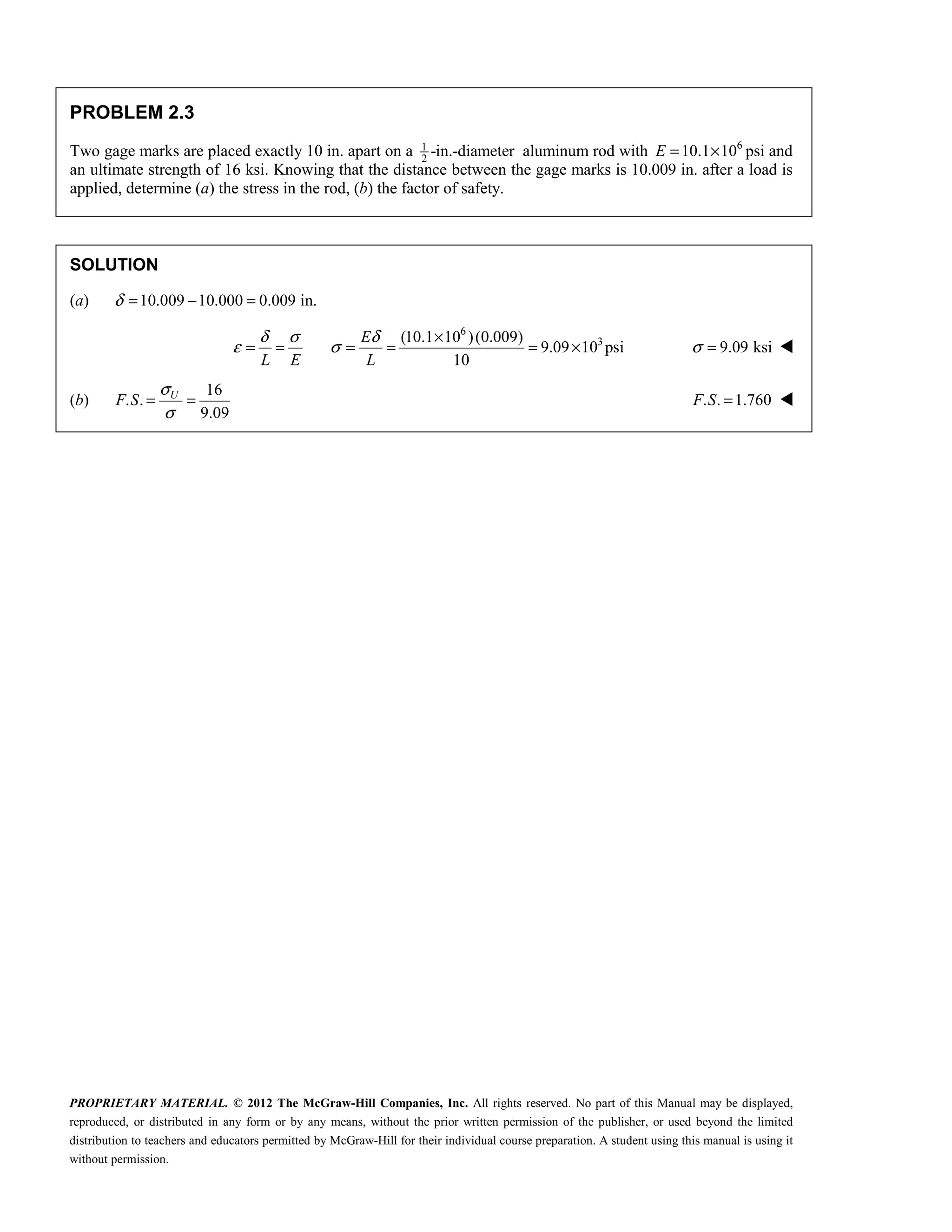 PROPRIETARY MATERIAL. © 2012 The McGraw-Hill Companies, Inc. All rights reserved. No part of this Manual may be displayed,
reproduced, or distributed in any form or by any means, without the prior written permission of the publisher, or used beyond the limited
distribution to teachers and educators permitted by McGraw-Hill for their individual course preparation. A student using this manual is using it
without permission.
PROBLEM 2.3
Two gage marks are placed exactly 10 in. apart on a 1
2
-in.-diameter aluminum rod with 6
10.1 10
E = × psi and
an ultimate strength of 16 ksi. Knowing that the distance between the gage marks is 10.009 in. after a load is
applied, determine (a) the stress in the rod, (b) the factor of safety.
SOLUTION
(a) 10.009 10.000 0.009 in.
δ = − =
6
3
(10.1 10 )(0.009)
9.09 10 psi
10
E
L E L
δ σ δ
ε σ
×
= = = = = × 9.09 ksi
σ = 
(b)
16
. .
9.09
σ
σ
= =
U
F S . . 1.760
=
F S 
 
