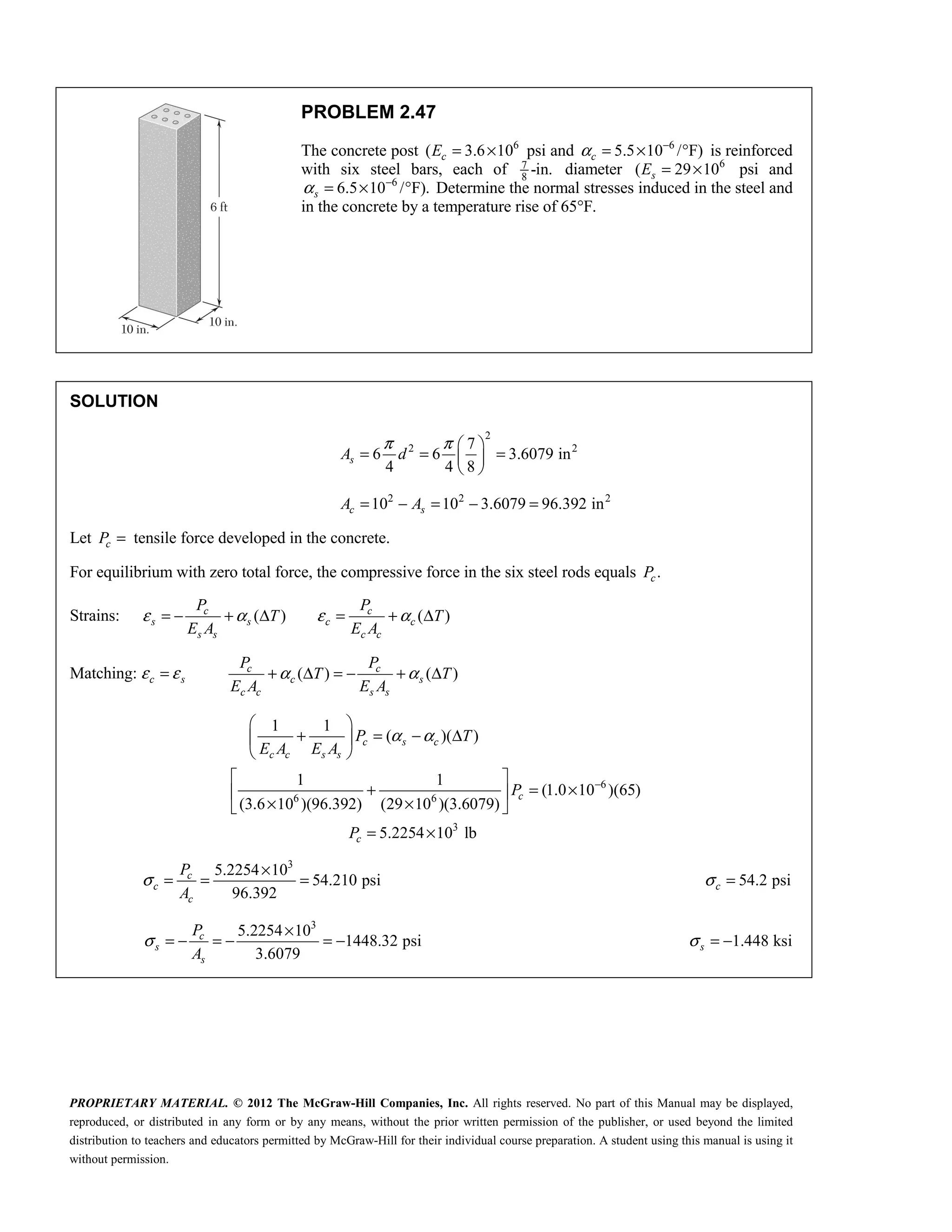 PROPRIETARY MATERIAL. © 2012 The McGraw-Hill Companies, Inc. All rights reserved. No part of this Manual may be displayed,
reproduced, or distributed in any form or by any means, without the prior written permission of the publisher, or used beyond the limited
distribution to teachers and educators permitted by McGraw-Hill for their individual course preparation. A student using this manual is using it
without permission.
PROBLEM 2.47
The concrete post 6
( 3.6 10
c
E = × psi and 6
5.5 10 / F)
c
α −
= × ° is reinforced
with six steel bars, each of 7
8
-in. diameter 6
( 29 10
s
E = × psi and
6
6.5 10 / F).
s
α −
= × ° Determine the normal stresses induced in the steel and
in the concrete by a temperature rise of 65°F.
SOLUTION
2
2 2
7
6 6 3.6079 in
4 4 8
π π  
= = =
 
 
s
A d
2 2 2
10 10 3.6079 96.392 in
= − = − =
c s
A A
Let c
P = tensile force developed in the concrete.
For equilibrium with zero total force, the compressive force in the six steel rods equals .
c
P
Strains: ( ) ( )
c c
s s c c
s s c c
P P
T T
E A E A
ε α ε α
= − + Δ = + Δ
Matching: c s
ε ε
= ( ) ( )
c c
c s
c c s s
P P
T T
E A E A
α α
+ Δ = − + Δ
6
6 6
3
1 1
( )( )
1 1
(1.0 10 )(65)
(3.6 10 )(96.392) (29 10 )(3.6079)
5.2254 10 lb
α α
−
 
+ = − Δ
 
 
 
+ = ×
 
× ×
 
= ×
c s c
c c s s
c
c
P T
E A E A
P
P
3
5.2254 10
54.210 psi
96.392
c
c
c
P
A
σ
×
= = = 54.2 psi
c
σ =

3
5.2254 10
1448.32 psi
3.6079
c
s
s
P
A
σ
×
= − = − = −  1.448 ksi
s
σ = − 
 