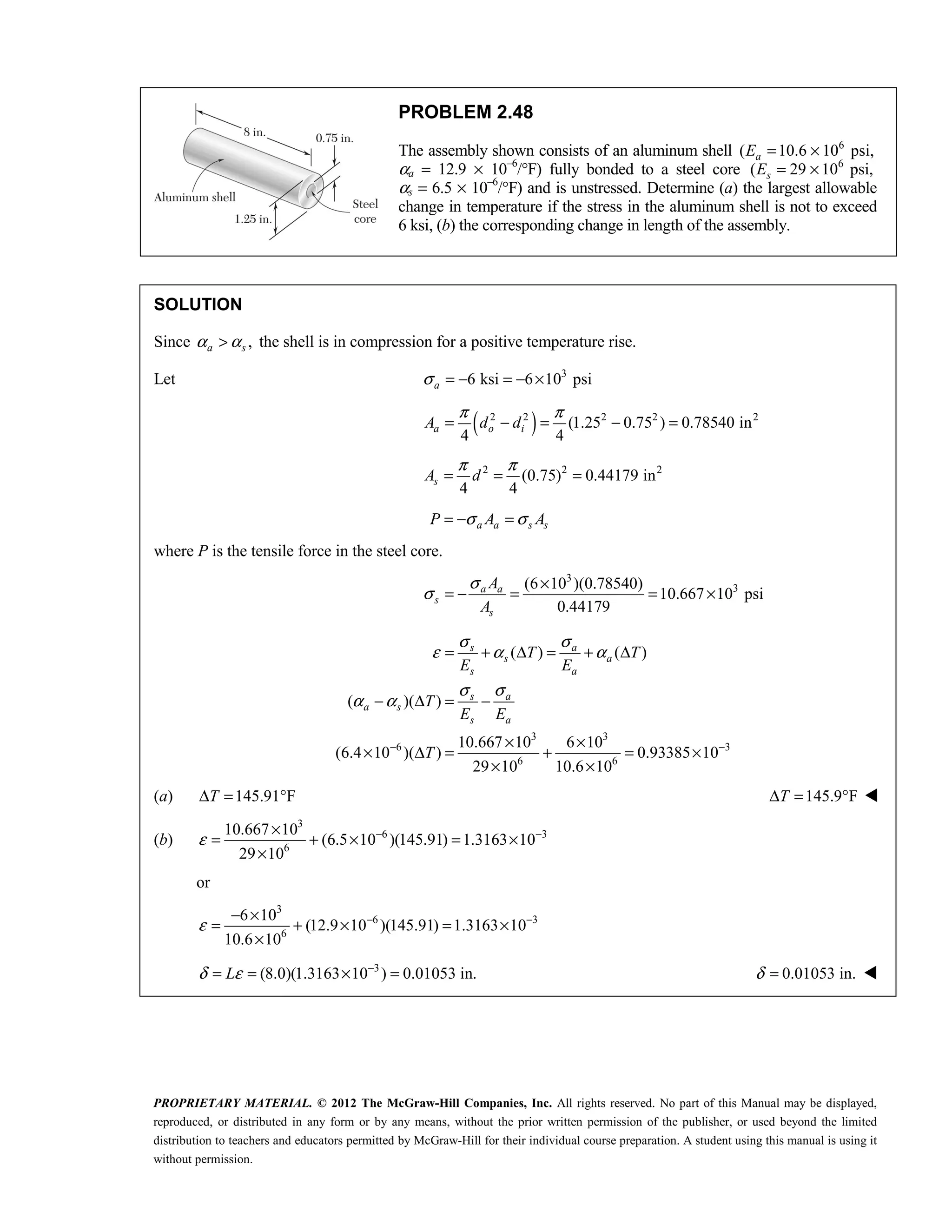 PROPRIETARY MATERIAL. © 2012 The McGraw-Hill Companies, Inc. All rights reserved. No part of this Manual may be displayed,
reproduced, or distributed in any form or by any means, without the prior written permission of the publisher, or used beyond the limited
distribution to teachers and educators permitted by McGraw-Hill for their individual course preparation. A student using this manual is using it
without permission.
PROBLEM 2.48
The assembly shown consists of an aluminum shell 6
( 10.6 10 psi,
= ×
a
E
αa = 12.9 × 10–6
/°F) fully bonded to a steel core 6
( 29 10 psi,
= ×
s
E
αs = 6.5 × 10–6
/°F) and is unstressed. Determine (a) the largest allowable
change in temperature if the stress in the aluminum shell is not to exceed
6 ksi, (b) the corresponding change in length of the assembly.
SOLUTION
Since ,
a s
α α
> the shell is in compression for a positive temperature rise.
Let 3
6 ksi 6 10 psi
a
σ = − = − ×
( )
2 2 2 2 2
(1.25 0.75 ) 0.78540 in
4 4
π π
= − = − =
a o i
A d d
2 2 2
(0.75) 0.44179 in
4 4
π π
= = =
s
A d
a a s s
P A A
σ σ
= − =
where P is the tensile force in the steel core.
3
3
(6 10 )(0.78540)
10.667 10 psi
0.44179
a a
s
s
A
A
σ
σ
×
= − = = ×
3 3
6 3
6 6
( ) ( )
( )( )
10.667 10 6 10
(6.4 10 )( ) 0.93385 10
29 10 10.6 10
s a
s a
s a
s a
a s
s a
T T
E E
T
E E
T
σ σ
ε α α
σ σ
α α
− −
= + Δ = + Δ
− Δ = −
× ×
× Δ = + = ×
× ×
(a) 145.91 F
T
Δ = ° 145.9 F
Δ = °
T 
(b)
3
6 3
6
10.667 10
(6.5 10 )(145.91) 1.3163 10
29 10
ε − −
×
= + × = ×
×
or
3
6 3
6
6 10
(12.9 10 )(145.91) 1.3163 10
10.6 10
ε − −
− ×
= + × = ×
×
 3
(8.0)(1.3163 10 ) 0.01053 in.
δ ε −
= = × =
L  0.01053 in.
δ = 
 