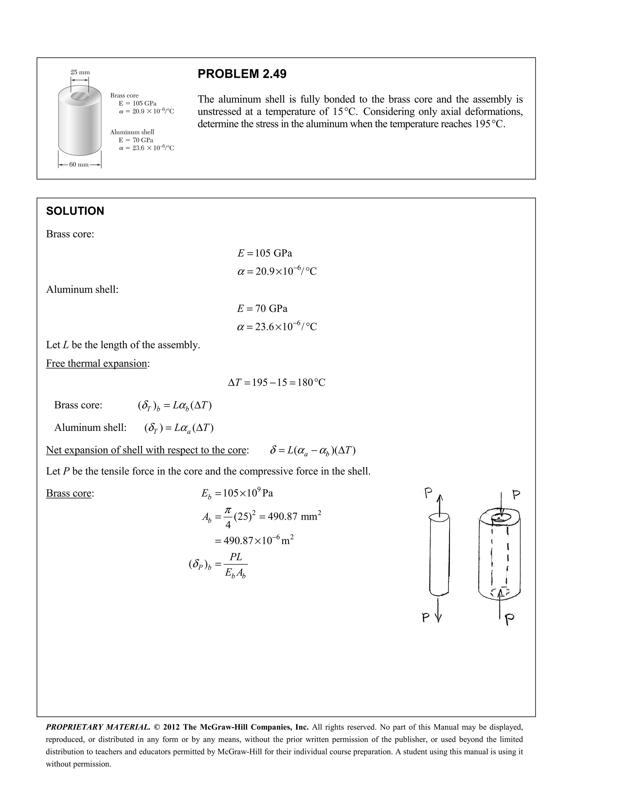 PROPRIETARY MATERIAL. © 2012 The McGraw-Hill Companies, Inc. All rights reserved. No part of this Manual may be displayed,
reproduced, or distributed in any form or by any means, without the prior written permission of the publisher, or used beyond the limited
distribution to teachers and educators permitted by McGraw-Hill for their individual course preparation. A student using this manual is using it
without permission.
PROBLEM 2.49
The aluminum shell is fully bonded to the brass core and the assembly is
unstressed at a temperature of 15 C.
° Considering only axial deformations,
determine the stress in the aluminum when the temperature reaches 195 C.
°
SOLUTION
Brass core:
6
105 GPa
20.9 10 / C
E
α −
=
= × °
Aluminum shell:
6
70 GPa
23.6 10 / C
E
α −
=
= × °
Let L be the length of the assembly.
Free thermal expansion:
195 15 180 C
T
Δ = − = °
Brass core: ( ) ( )
T b b
L T
δ α
= Δ
Aluminum shell: ( ) ( )
T a
L T
δ α
= Δ
Net expansion of shell with respect to the core: ( )( )
a b
L T
δ α α
= − Δ
Let P be the tensile force in the core and the compressive force in the shell.
Brass core: 9
2 2
6 2
105 10 Pa
(25) 490.87 mm
4
490.87 10 m
( )
b
b
P b
b b
E
A
PL
E A
π
δ
−
= ×
= =
= ×
=
 