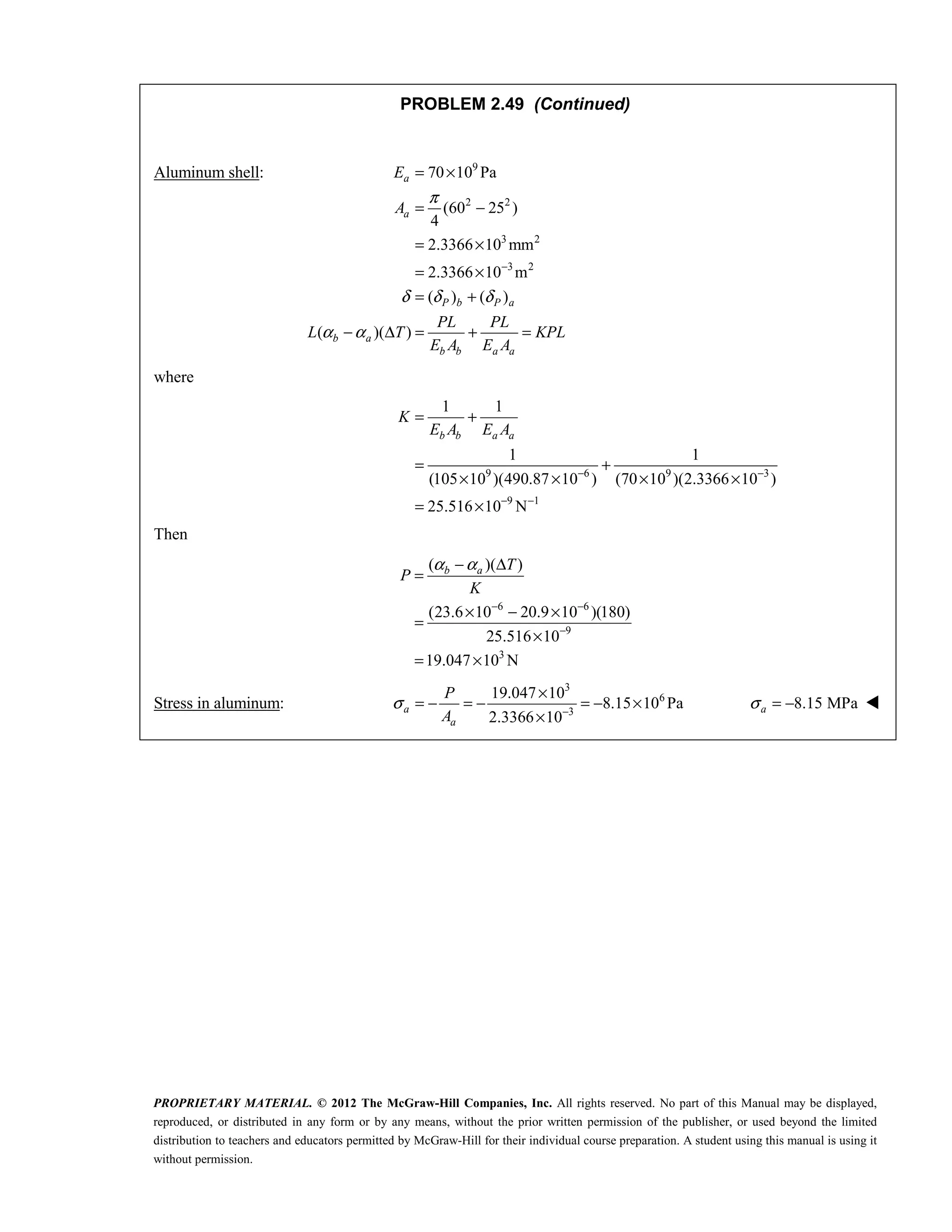 PROPRIETARY MATERIAL. © 2012 The McGraw-Hill Companies, Inc. All rights reserved. No part of this Manual may be displayed,
reproduced, or distributed in any form or by any means, without the prior written permission of the publisher, or used beyond the limited
distribution to teachers and educators permitted by McGraw-Hill for their individual course preparation. A student using this manual is using it
without permission.
PROBLEM 2.49 (Continued)
Aluminum shell: 9
2 2
3 2
3 2
70 10 Pa
(60 25 )
4
2.3366 10 mm
2.3366 10 m
( ) ( )
( )( )
a
a
P b P a
b a
b b a a
E
A
PL PL
L T KPL
E A E A
π
δ δ δ
α α
−
= ×
= −
= ×
= ×
= +
− Δ = + =
where
9 6 9 3
9 1
1 1
1 1
(105 10 )(490.87 10 ) (70 10 )(2.3366 10 )
25.516 10 N
b b a a
K
E A E A
− −
− −
= +
= +
× × × ×
= ×
Then
6 6
9
3
( )( )
(23.6 10 20.9 10 )(180)
25.516 10
19.047 10 N
b a T
P
K
α α
− −
−
− Δ
=
× − ×
=
×
= ×
Stress in aluminum:
3
6
3
19.047 10
8.15 10 Pa
2.3366 10
a
a
P
A
σ −
×
= − = − = − ×
×
8.15 MPa
a
σ = − 
 