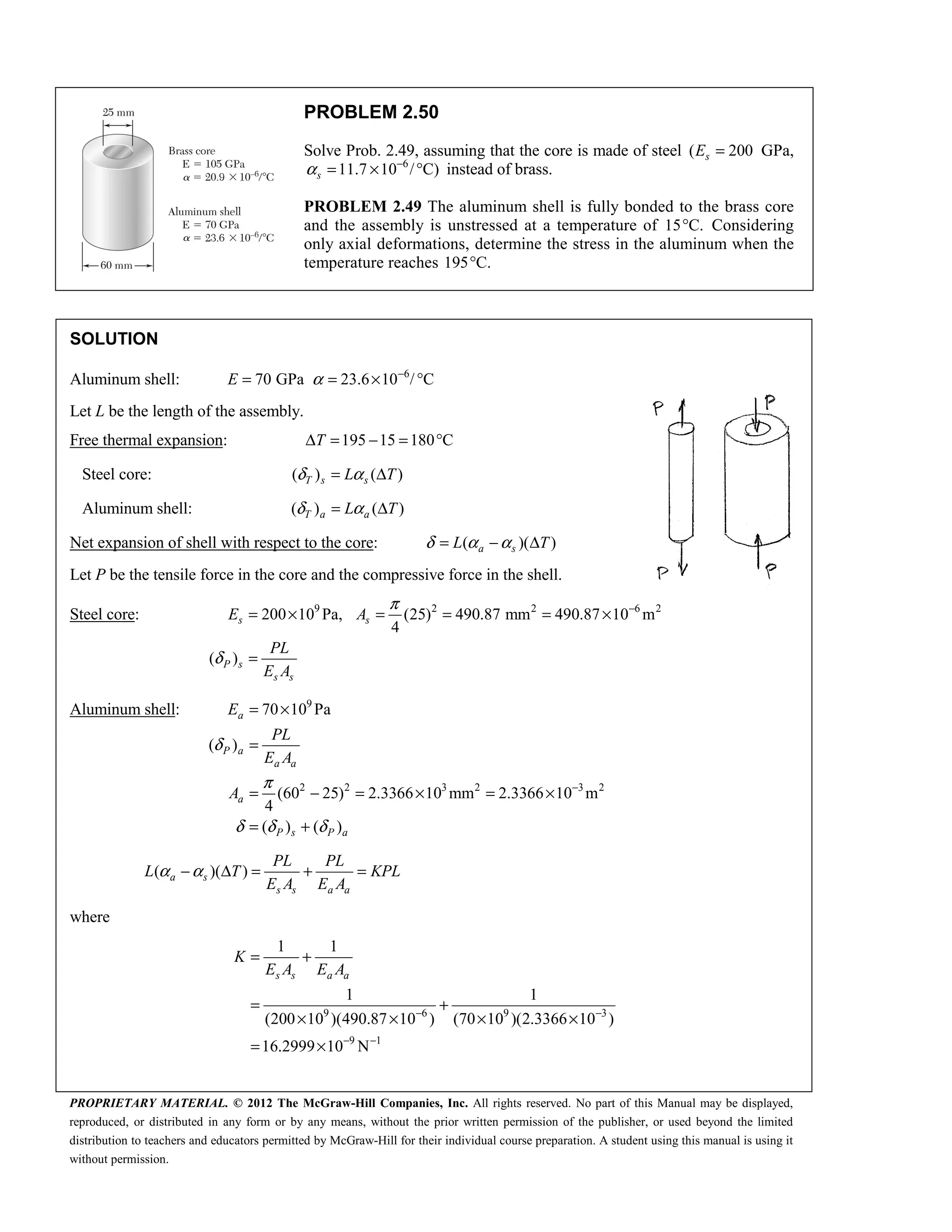 PROPRIETARY MATERIAL. © 2012 The McGraw-Hill Companies, Inc. All rights reserved. No part of this Manual may be displayed,
reproduced, or distributed in any form or by any means, without the prior written permission of the publisher, or used beyond the limited
distribution to teachers and educators permitted by McGraw-Hill for their individual course preparation. A student using this manual is using it
without permission.
PROBLEM 2.50
Solve Prob. 2.49, assuming that the core is made of steel ( 200
s
E = GPa,
6
11.7 10 / C)
s
α −
= × ° instead of brass.
PROBLEM 2.49 The aluminum shell is fully bonded to the brass core
and the assembly is unstressed at a temperature of 15 C.
° Considering
only axial deformations, determine the stress in the aluminum when the
temperature reaches 195 C.
°
SOLUTION
Aluminum shell: 6
70 GPa 23.6 10 / C
α −
= = × °
E
Let L be the length of the assembly.
Free thermal expansion: 195 15 180 C
T
Δ = − = °
Steel core: ( ) ( )
T s s
L T
δ α
= Δ
Aluminum shell: ( ) ( )
T a a
L T
δ α
= Δ
Net expansion of shell with respect to the core: ( )( )
a s
L T
δ α α
= − Δ
Let P be the tensile force in the core and the compressive force in the shell.
Steel core: 9 2 2 6 2
200 10 Pa, (25) 490.87 mm 490.87 10 m
4
( )
π
δ
−
= × = = = ×
=
s s
P s
s s
E A
PL
E A
Aluminum shell: 9
2 2 3 2 3 2
70 10 Pa
( )
(60 25) 2.3366 10 mm 2.3366 10 m
4
( ) ( )
δ
π
δ δ δ
−
= ×
=
= − = × = ×
= +
a
P a
a a
a
P s P a
E
PL
E A
A
( )( )
α α
− Δ = + =
a s
s s a a
PL PL
L T KPL
E A E A
where
9 6 9 3
9 1
1 1
1 1
(200 10 )(490.87 10 ) (70 10 )(2.3366 10 )
16.2999 10 N
− −
− −
= +
= +
× × × ×
= ×
s s a a
K
E A E A
 