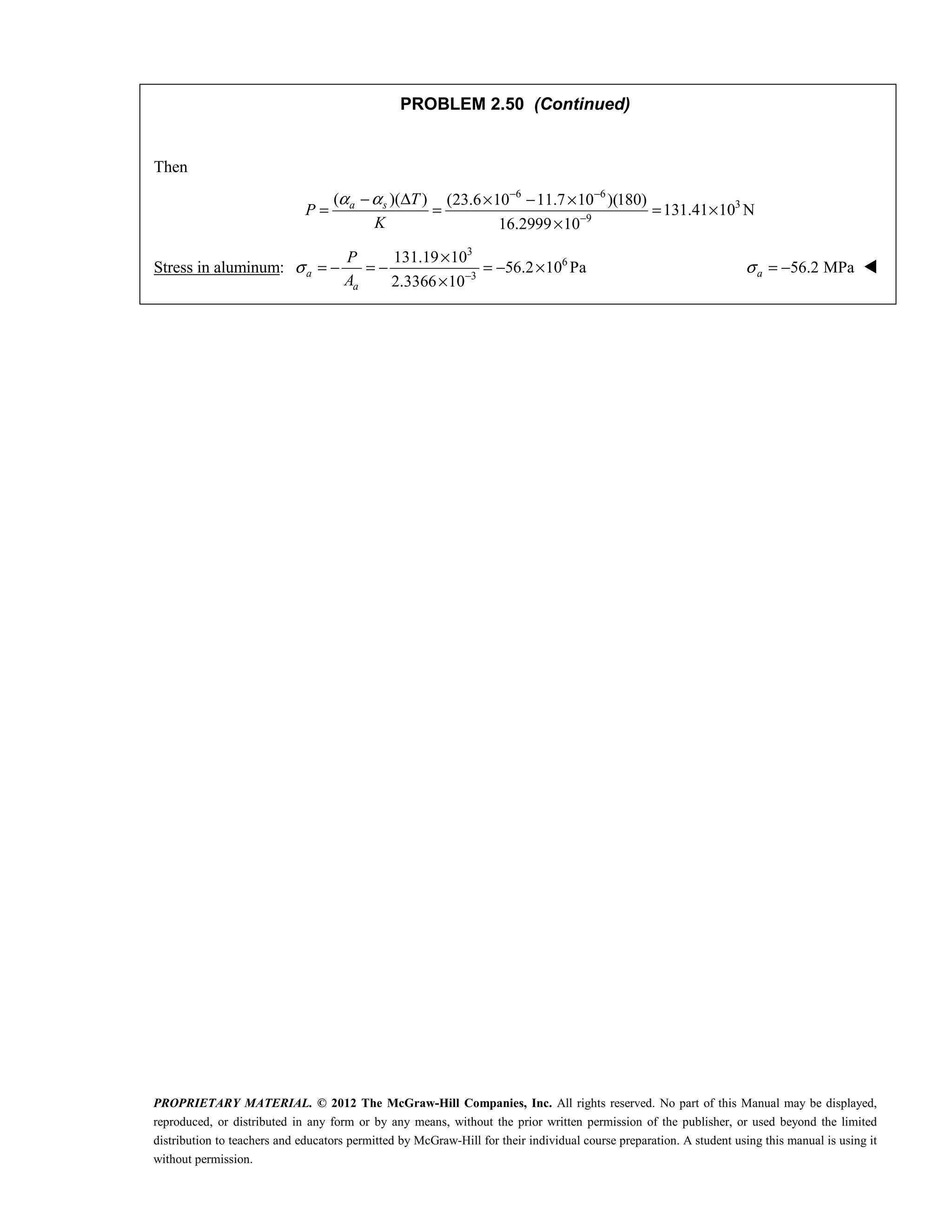 PROPRIETARY MATERIAL. © 2012 The McGraw-Hill Companies, Inc. All rights reserved. No part of this Manual may be displayed,
reproduced, or distributed in any form or by any means, without the prior written permission of the publisher, or used beyond the limited
distribution to teachers and educators permitted by McGraw-Hill for their individual course preparation. A student using this manual is using it
without permission.
PROBLEM 2.50 (Continued)
Then
6 6
3
9
( )( ) (23.6 10 11.7 10 )(180)
131.41 10 N
16.2999 10
α α − −
−
− Δ × − ×
= = = ×
×
a s T
P
K
Stress in aluminum:
3
6
3
131.19 10
56.2 10 Pa
2.3366 10
a
a
P
A
σ −
×
= − = − = − ×
×
56.2 MPa
a
σ = − 
 