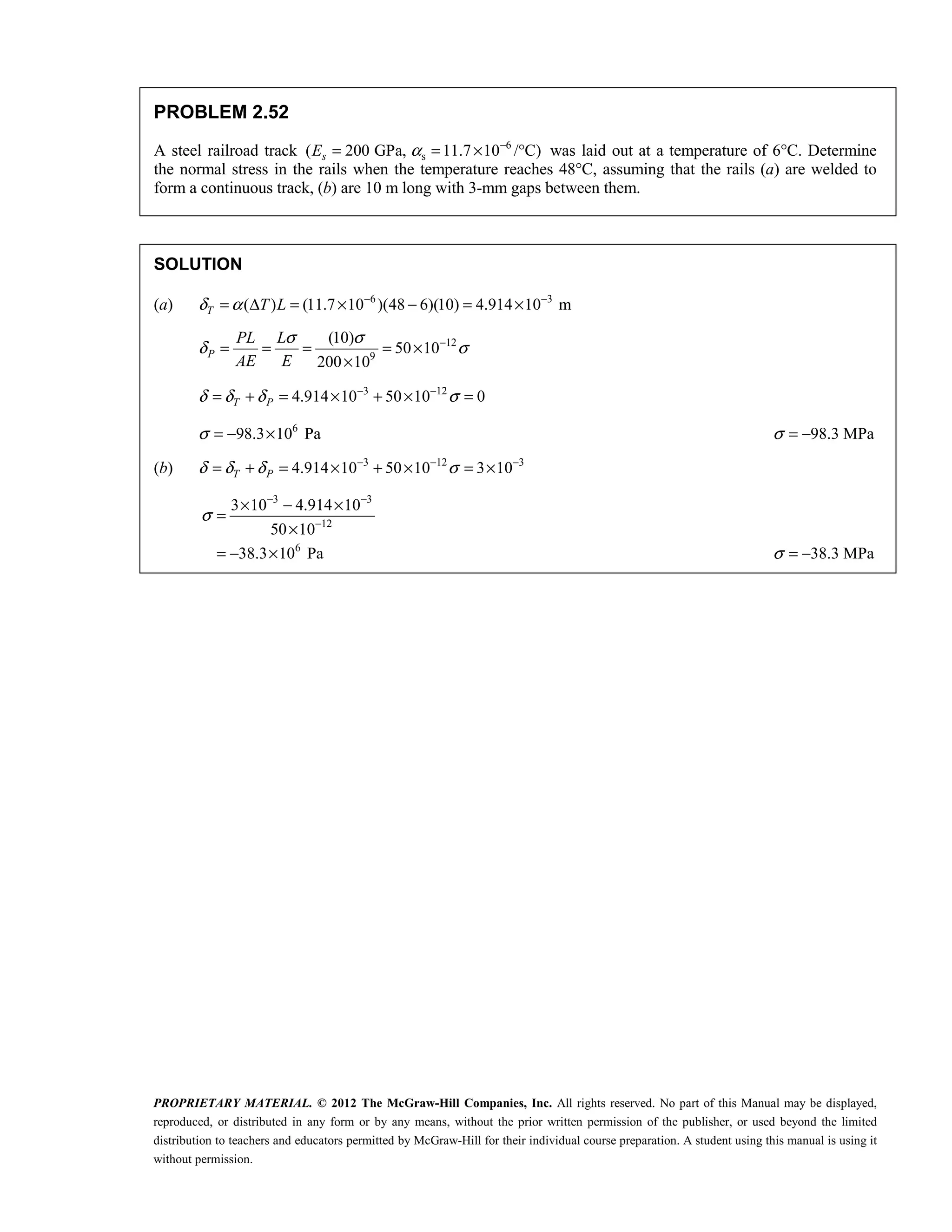 PROPRIETARY MATERIAL. © 2012 The McGraw-Hill Companies, Inc. All rights reserved. No part of this Manual may be displayed,
reproduced, or distributed in any form or by any means, without the prior written permission of the publisher, or used beyond the limited
distribution to teachers and educators permitted by McGraw-Hill for their individual course preparation. A student using this manual is using it
without permission.
PROBLEM 2.52
A steel railroad track 6
s
( 200 GPa, 11.7 10 /°C)
s
E α −
= = × was laid out at a temperature of 6°C. Determine
the normal stress in the rails when the temperature reaches 48°C, assuming that the rails (a) are welded to
form a continuous track, (b) are 10 m long with 3-mm gaps between them.
SOLUTION
(a) 6 3
( ) (11.7 10 )(48 6)(10) 4.914 10 m
T T L
δ α − −
= Δ = × − = ×
12
9
(10)
50 10
200 10
P
PL L
AE E
σ σ
δ σ
−
= = = = ×
×
3 12
4.914 10 50 10 0
T P
δ δ δ σ
− −
= + = × + × =
6
98.3 10 Pa
σ = − × 98.3 MPa
σ = −
(b) 3 12 3
4.914 10 50 10 3 10
T P
δ δ δ σ
− − −
= + = × + × = ×
3 3
12
6
3 10 4.914 10
50 10
38.3 10 Pa
σ
− −
−
× − ×
=
×
= − × 38.3 MPa
σ = − 
 