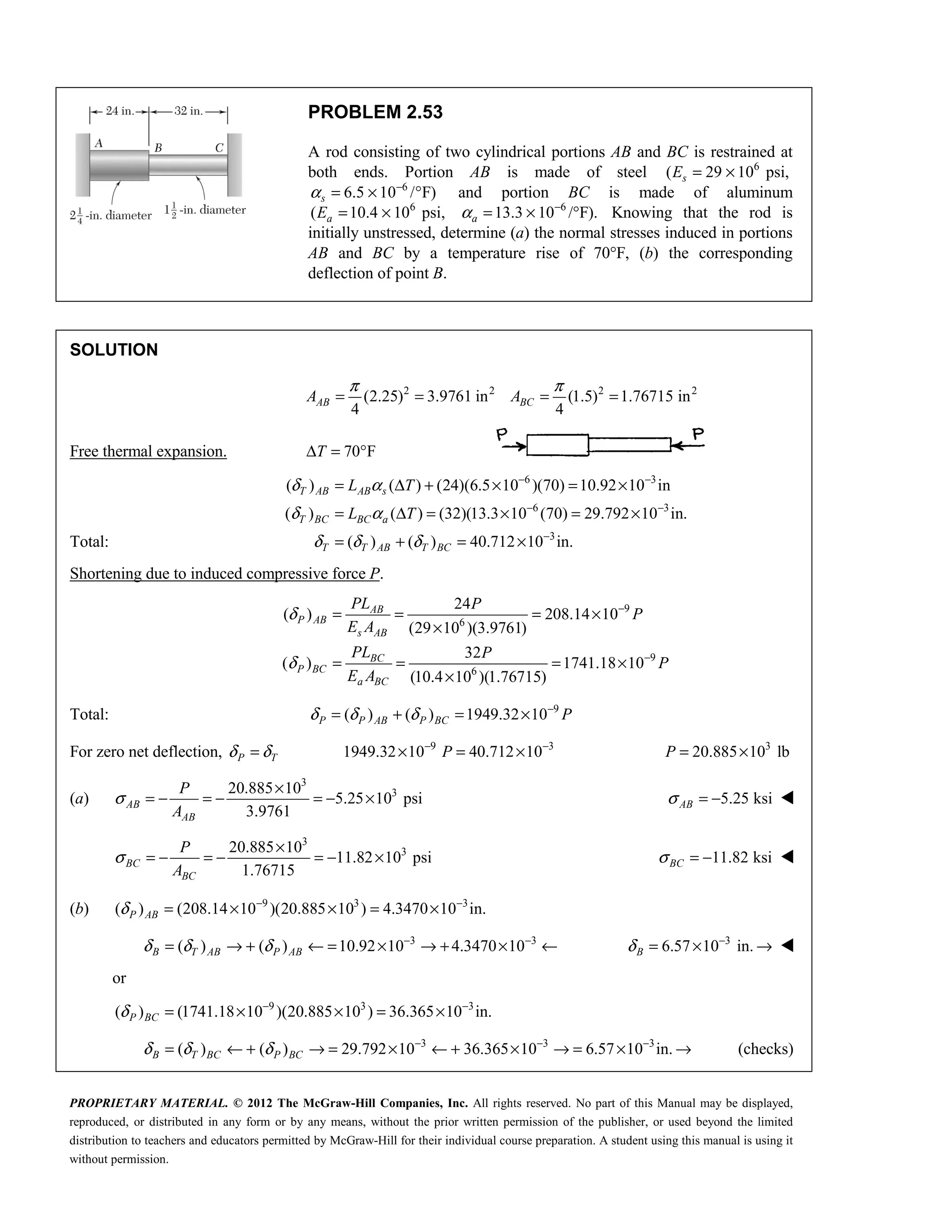 PROPRIETARY MATERIAL. © 2012 The McGraw-Hill Companies, Inc. All rights reserved. No part of this Manual may be displayed,
reproduced, or distributed in any form or by any means, without the prior written permission of the publisher, or used beyond the limited
distribution to teachers and educators permitted by McGraw-Hill for their individual course preparation. A student using this manual is using it
without permission.
PROBLEM 2.53
A rod consisting of two cylindrical portions AB and BC is restrained at
both ends. Portion AB is made of steel 6
( 29 10 psi,
= ×
s
E
6
6.5 10 / F)
α −
= × °
s and portion BC is made of aluminum
6
( 10.4 10 psi,
= ×
a
E 6
13.3 10 /°F).
α −
= ×
a Knowing that the rod is
initially unstressed, determine (a) the normal stresses induced in portions
AB and BC by a temperature rise of 70°F, (b) the corresponding
deflection of point B.
SOLUTION
2 2 2 2
(2.25) 3.9761 in (1.5) 1.76715 in
4 4
π π
= = = =
AB BC
A A
Free thermal expansion. 70 F
T
Δ = °
Total:
6 3
6 3
3
( ) ( ) (24)(6.5 10 )(70) 10.92 10 in
( ) ( ) (32)(13.3 10 (70) 29.792 10 in.
( ) ( ) 40.712 10 in.
T AB AB s
T BC BC a
T T AB T BC
L T
L T
δ α
δ α
δ δ δ
− −
− −
−
= Δ + × = ×
= Δ = × = ×
= + = ×
Shortening due to induced compressive force P.
9
6
9
6
24
( ) 208.14 10
(29 10 )(3.9761)
32
( ) 1741.18 10
(10.4 10 )(1.76715)
δ
δ
−
−
= = = ×
×
= = = ×
×
AB
P AB
s AB
BC
P BC
a BC
PL P
P
E A
PL P
P
E A
Total: 9
( ) ( ) 1949.32 10
δ δ δ −
= + = ×
P P AB P BC P
For zero net deflection, P T
δ δ
= 9 3
1949.32 10 40.712 10
P
− −
× = × 3
20.885 10 lb
P = ×
(a)
3
3
20.885 10
5.25 10 psi
3.9761
AB
AB
P
A
σ
×
= − = − = − × 5.25 ksi
AB
σ = − 
3
3
20.885 10
11.82 10 psi
1.76715
BC
BC
P
A
σ
×
= − = − = − × 11.82 ksi
BC
σ = − 
(b) 9 3 3
( ) (208.14 10 )(20.885 10 ) 4.3470 10 in.
P AB
δ − −
= × × = ×
3 3
( ) ( ) 10.92 10 4.3470 10
B T AB P AB
δ δ δ − −
= → + ← = × → + × ← 3
6.57 10 in.
B
δ −
= × → 
or
9 3 3
( ) (1741.18 10 )(20.885 10 ) 36.365 10 in.
P BC
δ − −
= × × = ×
3 3 3
( ) ( ) 29.792 10 36.365 10 6.57 10 in.
B T BC P BC
δ δ δ − − −
= ← + → = × ← + × → = × → (checks)
 