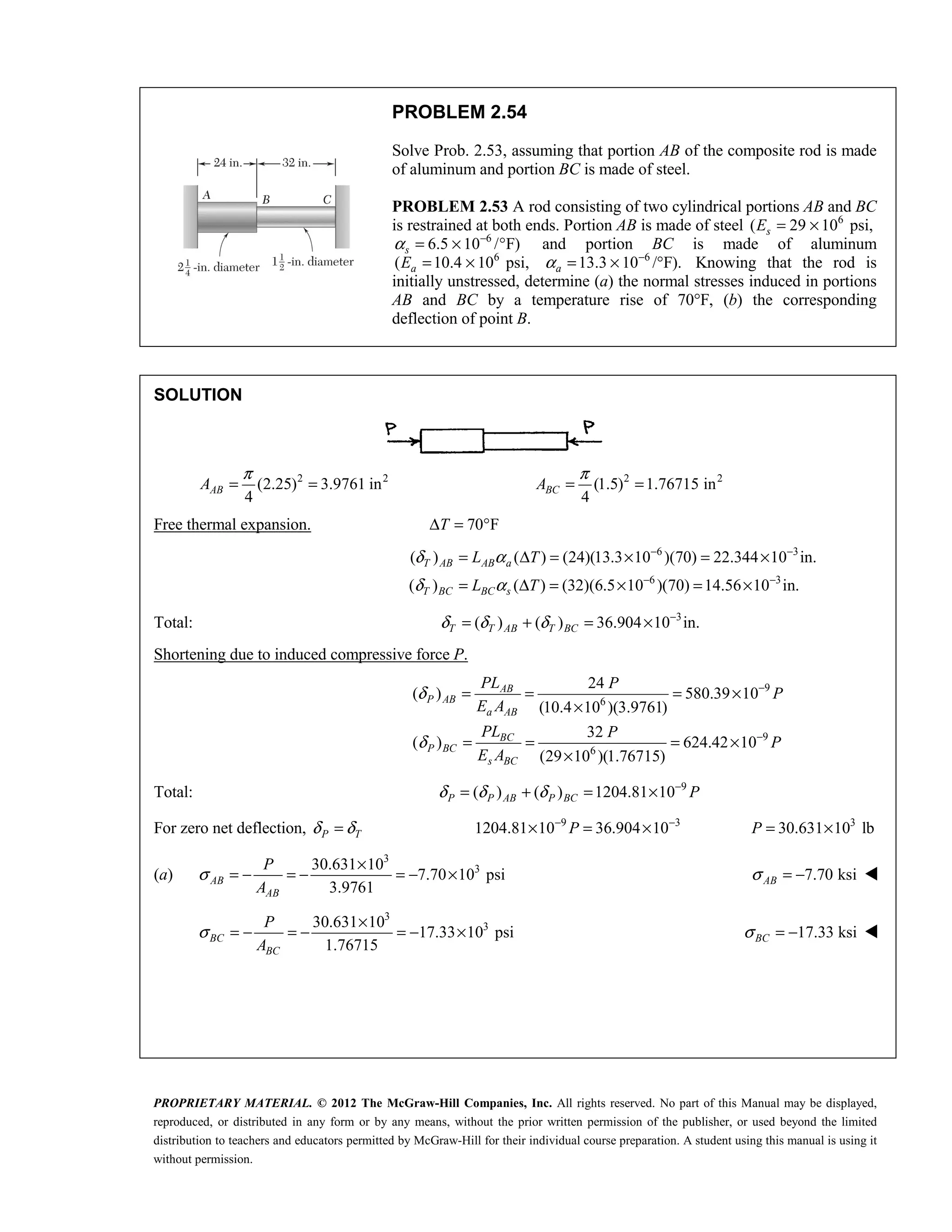 PROPRIETARY MATERIAL. © 2012 The McGraw-Hill Companies, Inc. All rights reserved. No part of this Manual may be displayed,
reproduced, or distributed in any form or by any means, without the prior written permission of the publisher, or used beyond the limited
distribution to teachers and educators permitted by McGraw-Hill for their individual course preparation. A student using this manual is using it
without permission.
PROBLEM 2.54
Solve Prob. 2.53, assuming that portion AB of the composite rod is made
of aluminum and portion BC is made of steel.
PROBLEM 2.53 A rod consisting of two cylindrical portions AB and BC
is restrained at both ends. Portion AB is made of steel 6
( 29 10 psi,
= ×
s
E
6
6.5 10 / F)
α −
= × °
s and portion BC is made of aluminum
6
( 10.4 10 psi,
= ×
a
E 6
13.3 10 /°F).
α −
= ×
a Knowing that the rod is
initially unstressed, determine (a) the normal stresses induced in portions
AB and BC by a temperature rise of 70°F, (b) the corresponding
deflection of point B.
SOLUTION
2 2
(2.25) 3.9761 in
4
π
= =
AB
A 2 2
(1.5) 1.76715 in
4
π
= =
BC
A
Free thermal expansion. 70 F
T
Δ = °
6 3
6 3
( ) ( ) (24)(13.3 10 )(70) 22.344 10 in.
( ) ( ) (32)(6.5 10 )(70) 14.56 10 in.
T AB AB a
T BC BC s
L T
L T
δ α
δ α
− −
− −
= Δ = × = ×
= Δ = × = ×
Total: 3
( ) ( ) 36.904 10 in.
T T AB T BC
δ δ δ −
= + = ×
Shortening due to induced compressive force P.
9
6
9
6
24
( ) 580.39 10
(10.4 10 )(3.9761)
32
( ) 624.42 10
(29 10 )(1.76715)
δ
δ
−
−
= = = ×
×
= = = ×
×
AB
P AB
a AB
BC
P BC
s BC
PL P
P
E A
PL P
P
E A
Total: 9
( ) ( ) 1204.81 10
δ δ δ −
= + = ×
P P AB P BC P
For zero net deflection, P T
δ δ
= 9 3
1204.81 10 36.904 10
− −
× = ×
P 3
30.631 10 lb
P = ×
(a)
3
3
30.631 10
7.70 10 psi
3.9761
AB
AB
P
A
σ
×
= − = − = − × 7.70 ksi
AB
σ = − 
3
3
30.631 10
17.33 10 psi
1.76715
BC
BC
P
A
σ
×
= − = − = − × 17.33 ksi
BC
σ = − 
 