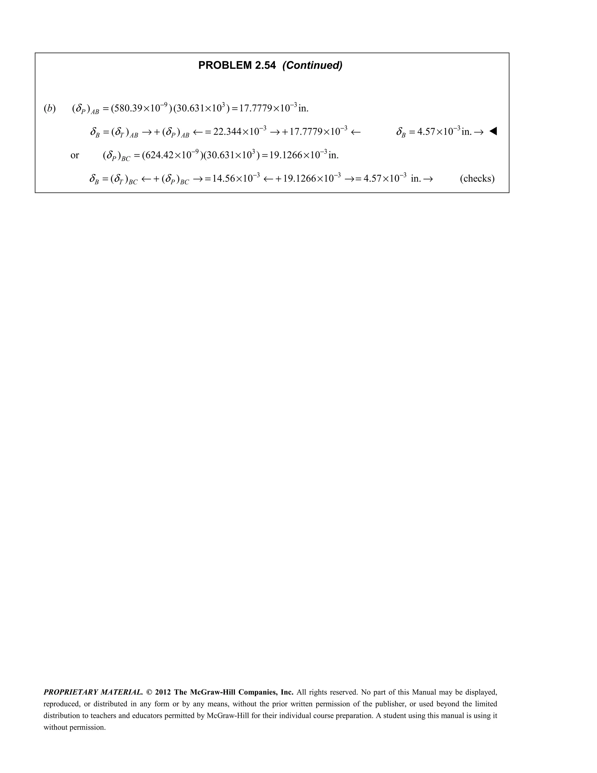 PROPRIETARY MATERIAL. © 2012 The McGraw-Hill Companies, Inc. All rights reserved. No part of this Manual may be displayed,
reproduced, or distributed in any form or by any means, without the prior written permission of the publisher, or used beyond the limited
distribution to teachers and educators permitted by McGraw-Hill for their individual course preparation. A student using this manual is using it
without permission.
PROBLEM 2.54 (Continued)
(b) 9 3 3
( ) (580.39 10 )(30.631 10 ) 17.7779 10 in.
P AB
δ − −
= × × = ×
3 3
( ) ( ) 22.344 10 17.7779 10
B T AB P AB
δ δ δ − −
= → + ← = × → + × ← 3
4.57 10 in.
B
δ −
= × → 
 or 9 3 3
( ) (624.42 10 )(30.631 10 ) 19.1266 10 in.
P BC
δ − −
= × × = ×
3 3 3
( ) ( ) 14.56 10 19.1266 10 4.57 10 in. (checks)
B T BC P BC
δ δ δ − − −
= ← + → = × ← + × →= × →
 