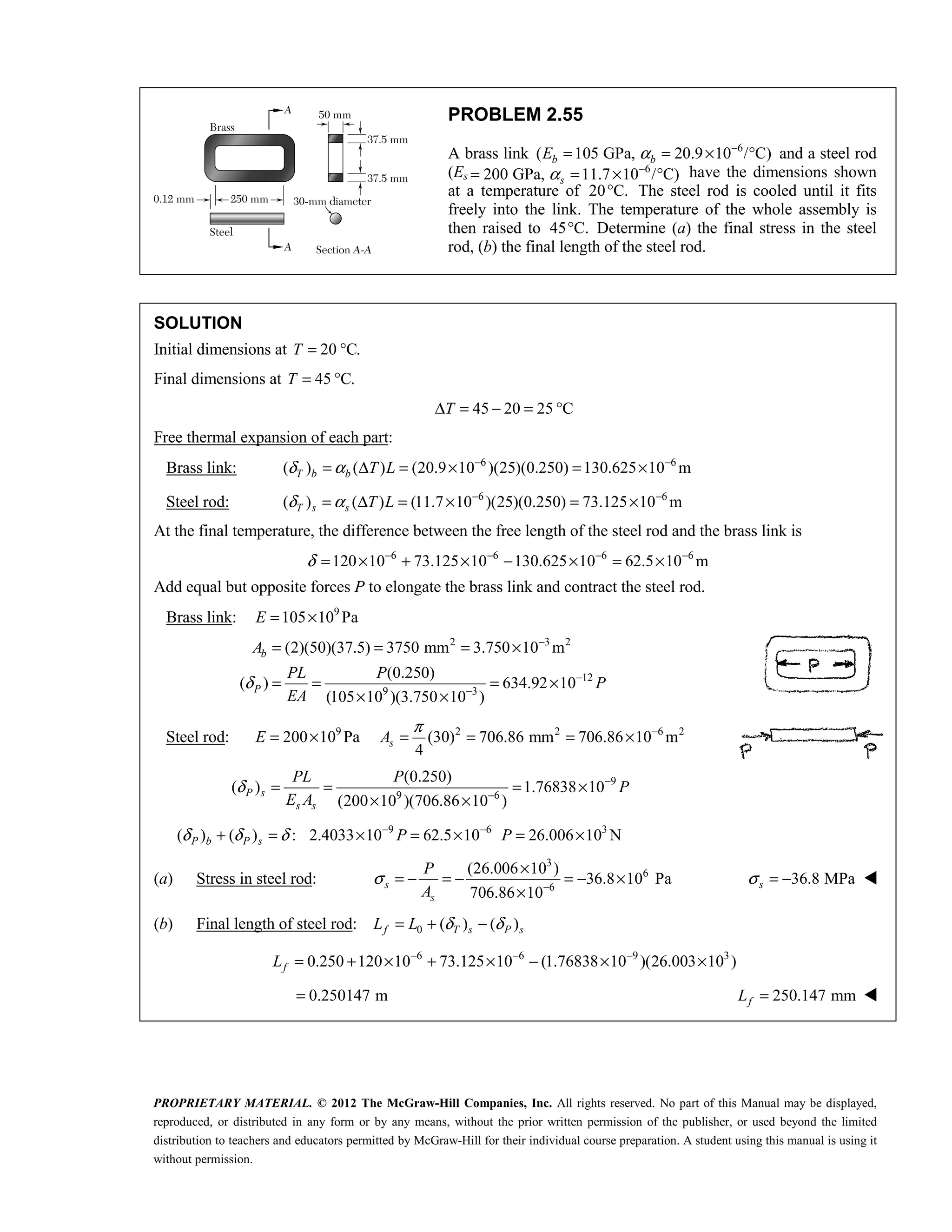 PROPRIETARY MATERIAL. © 2012 The McGraw-Hill Companies, Inc. All rights reserved. No part of this Manual may be displayed,
reproduced, or distributed in any form or by any means, without the prior written permission of the publisher, or used beyond the limited
distribution to teachers and educators permitted by McGraw-Hill for their individual course preparation. A student using this manual is using it
without permission.
PROBLEM 2.55
A brass link ( 105 GPa,
b
E = 6
20.9 10 / C)
b
α −
= × ° and a steel rod
(Es 200 GPa,
= 6
11.7 10 / C)
s
α −
= × ° have the dimensions shown
at a temperature of 20 C.
° The steel rod is cooled until it fits
freely into the link. The temperature of the whole assembly is
then raised to 45 C.
° Determine (a) the final stress in the steel
rod, (b) the final length of the steel rod.
SOLUTION
Initial dimensions at 20 C.
T = °
Final dimensions at 45 C.
T = °
45 20 25 C
T
Δ = − = °
Free thermal expansion of each part:
Brass link: 6 6
( ) ( ) (20.9 10 )(25)(0.250) 130.625 10 m
T b b T L
δ α − −
= Δ = × = ×
Steel rod: 6 6
( ) ( ) (11.7 10 )(25)(0.250) 73.125 10 m
T s s T L
δ α − −
= Δ = × = ×
At the final temperature, the difference between the free length of the steel rod and the brass link is
6 6 6 6
120 10 73.125 10 130.625 10 62.5 10 m
δ − − − −
= × + × − × = ×
Add equal but opposite forces P to elongate the brass link and contract the steel rod.
Brass link: 9
105 10 Pa
E = ×
2 3 2
12
9 3
(2)(50)(37.5) 3750 mm 3.750 10 m
(0.250)
( ) 634.92 10
(105 10 )(3.750 10 )
b
P
A
PL P
P
EA
δ
−
−
−
= = = ×
= = = ×
× ×
Steel rod: 9
200 10 Pa
E = × 2 2 6 2
(30) 706.86 mm 706.86 10 m
4
s
A
π −
= = = ×
9
9 6
(0.250)
( ) 1.76838 10
(200 10 )(706.86 10 )
P s
s s
PL P
P
E A
δ −
−
= = = ×
× ×
9 6 3
( ) ( ) : 2.4033 10 62.5 10 26.006 10 N
δ δ δ − −
+ = × = × = ×
P b P s P P
(a) Stress in steel rod:
3
6
6
(26.006 10 )
36.8 10 Pa
706.86 10
s
s
P
A
σ −
×
= − = − = − ×
×
36.8 MPa
s
σ = − 
(b) Final length of steel rod: 0 ( ) ( )
f T s P s
L L δ δ
= + −
6 6 9 3
0.250 120 10 73.125 10 (1.76838 10 )(26.003 10 )
f
L − − −
= + × + × − × ×
0.250147 m
= 250.147 mm
f
L = 
 