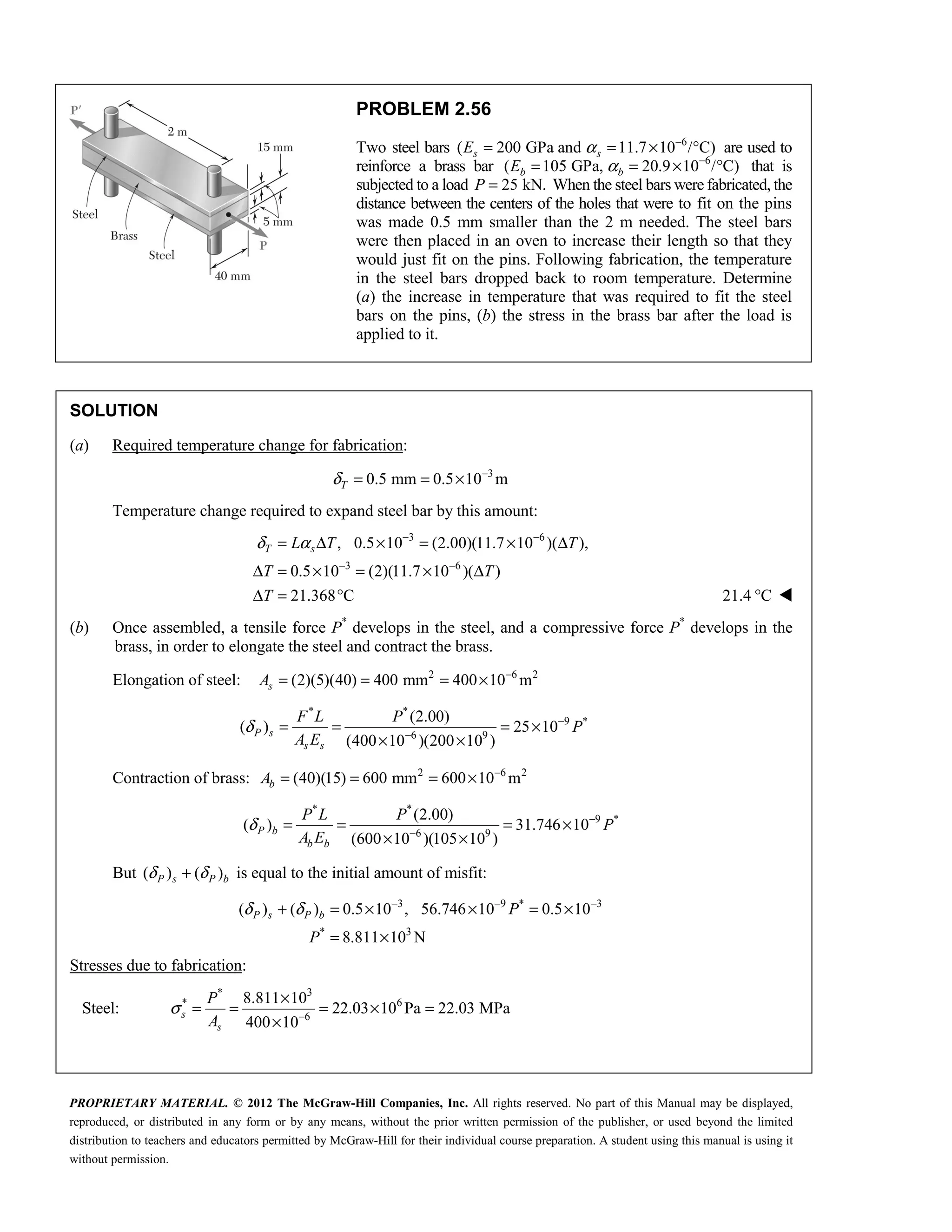 PROPRIETARY MATERIAL. © 2012 The McGraw-Hill Companies, Inc. All rights reserved. No part of this Manual may be displayed,
reproduced, or distributed in any form or by any means, without the prior written permission of the publisher, or used beyond the limited
distribution to teachers and educators permitted by McGraw-Hill for their individual course preparation. A student using this manual is using it
without permission.
PROBLEM 2.56
Two steel bars 6
( 200 GPa and 11.7 10 / C)
s s
E α −
= = × ° are used to
reinforce a brass bar 6
( 105 GPa, 20.9 10 / C)
b b
E α −
= = × ° that is
subjected to a load 25 kN.
P = When the steel bars were fabricated, the
distance between the centers of the holes that were to fit on the pins
was made 0.5 mm smaller than the 2 m needed. The steel bars
were then placed in an oven to increase their length so that they
would just fit on the pins. Following fabrication, the temperature
in the steel bars dropped back to room temperature. Determine
(a) the increase in temperature that was required to fit the steel
bars on the pins, (b) the stress in the brass bar after the load is
applied to it.
SOLUTION
(a) Required temperature change for fabrication:
3
0.5 mm 0.5 10 m
T
δ −
= = ×
Temperature change required to expand steel bar by this amount:
3 6
3 6
, 0.5 10 (2.00)(11.7 10 )( ),
0.5 10 (2)(11.7 10 )( )
21.368 C
T s
L T T
T T
T
δ α − −
− −
= Δ × = × Δ
Δ = × = × Δ
Δ = ° 21.4 C
° 
(b) Once assembled, a tensile force P*
develops in the steel, and a compressive force P*
develops in the
brass, in order to elongate the steel and contract the brass.
Elongation of steel: 2 6 2
(2)(5)(40) 400 mm 400 10 m
s
A −
= = = ×
* *
9 *
6 9
(2.00)
( ) 25 10
(400 10 )(200 10 )
P s
s s
F L P
P
A E
δ −
−
= = = ×
× ×
Contraction of brass: 2 6 2
(40)(15) 600 mm 600 10 m
b
A −
= = = ×
* *
9 *
6 9
(2.00)
( ) 31.746 10
(600 10 )(105 10 )
P b
b b
P L P
P
A E
δ −
−
= = = ×
× ×
But ( ) ( )
P s P b
δ δ
+ is equal to the initial amount of misfit:
3 9 * 3
* 3
( ) ( ) 0.5 10 , 56.746 10 0.5 10
8.811 10 N
P s P b P
P
δ δ − − −
+ = × × = ×
= ×
Stresses due to fabrication:
Steel:
* 3
* 6
6
8.811 10
22.03 10 Pa 22.03 MPa
400 10
s
s
P
A
σ −
×
= = = × =
×
 