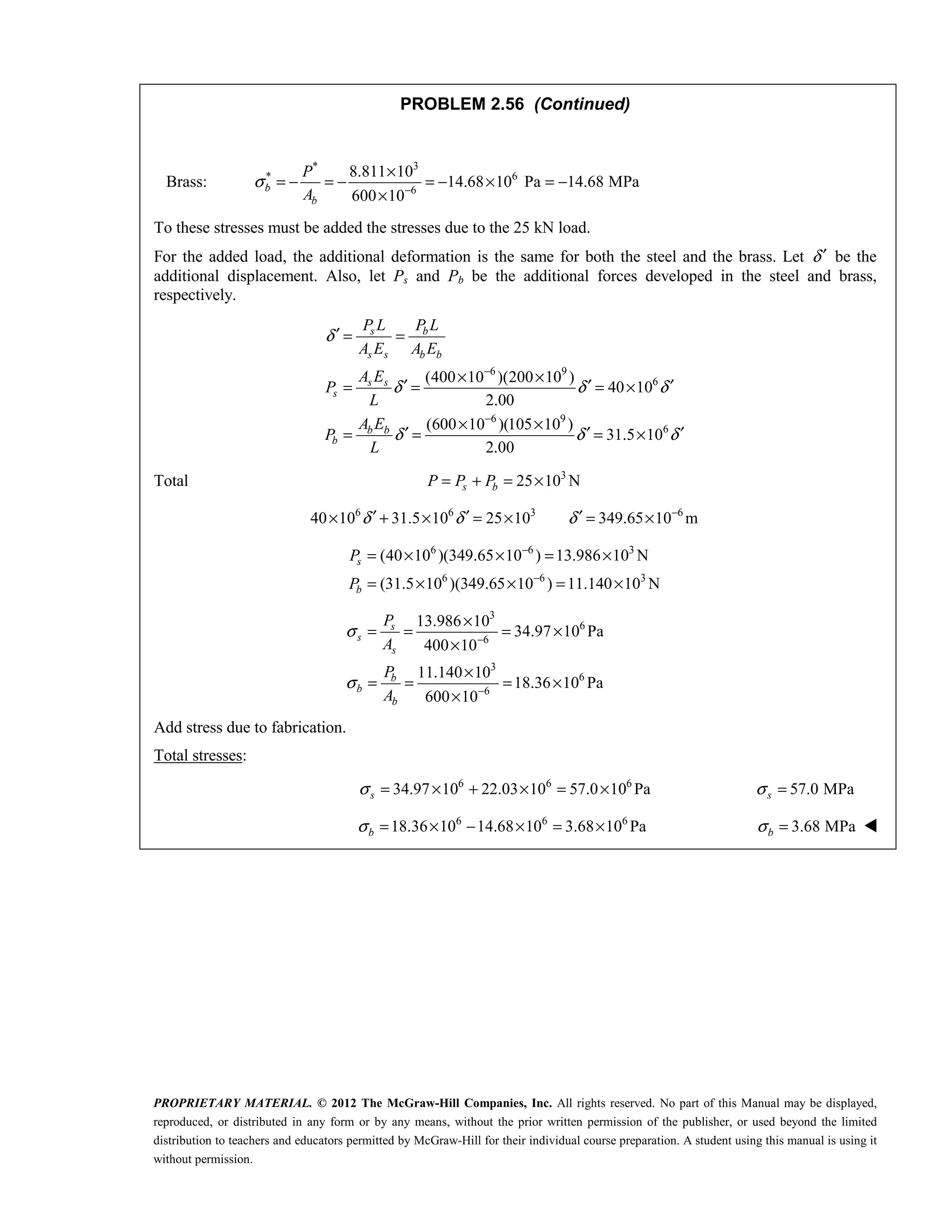 PROPRIETARY MATERIAL. © 2012 The McGraw-Hill Companies, Inc. All rights reserved. No part of this Manual may be displayed,
reproduced, or distributed in any form or by any means, without the prior written permission of the publisher, or used beyond the limited
distribution to teachers and educators permitted by McGraw-Hill for their individual course preparation. A student using this manual is using it
without permission.
PROBLEM 2.56 (Continued)
Brass:
* 3
* 6
6
8.811 10
14.68 10 Pa 14.68 MPa
600 10
b
b
P
A
σ −
×
= − = − = − × = −
×
To these stresses must be added the stresses due to the 25 kN load.
For the added load, the additional deformation is the same for both the steel and the brass. Let δ′ be the
additional displacement. Also, let Ps and Pb be the additional forces developed in the steel and brass,
respectively.
6 9
6
6 9
6
(400 10 )(200 10 )
40 10
2.00
(600 10 )(105 10 )
31.5 10
2.00
s b
s s b b
s s
s
b b
b
P L P L
A E A E
A E
P
L
A E
P
L
δ
δ δ δ
δ δ δ
−
−
′ = =
× ×
′ ′ ′
= = = ×
× ×
′ ′ ′
= = = ×
Total 3
25 10 N
s b
P P P
= + = ×
6 6 3 6
40 10 31.5 10 25 10 349.65 10 m
δ δ δ −
′ ′ ′
× + × = × = ×
6 6 3
6 6 3
(40 10 )(349.65 10 ) 13.986 10 N
(31.5 10 )(349.65 10 ) 11.140 10 N
s
b
P
P
−
−
= × × = ×
= × × = ×
3
6
6
3
6
6
13.986 10
34.97 10 Pa
400 10
11.140 10
18.36 10 Pa
600 10
s
s
s
b
b
b
P
A
P
A
σ
σ
−
−
×
= = = ×
×
×
= = = ×
×
Add stress due to fabrication.
Total stresses:
6 6 6
34.97 10 22.03 10 57.0 10 Pa
s
σ = × + × = × 57.0 MPa
σ =
s
6 6 6
18.36 10 14.68 10 3.68 10 Pa
b
σ = × − × = × 3.68 MPa
σ =
b 
 