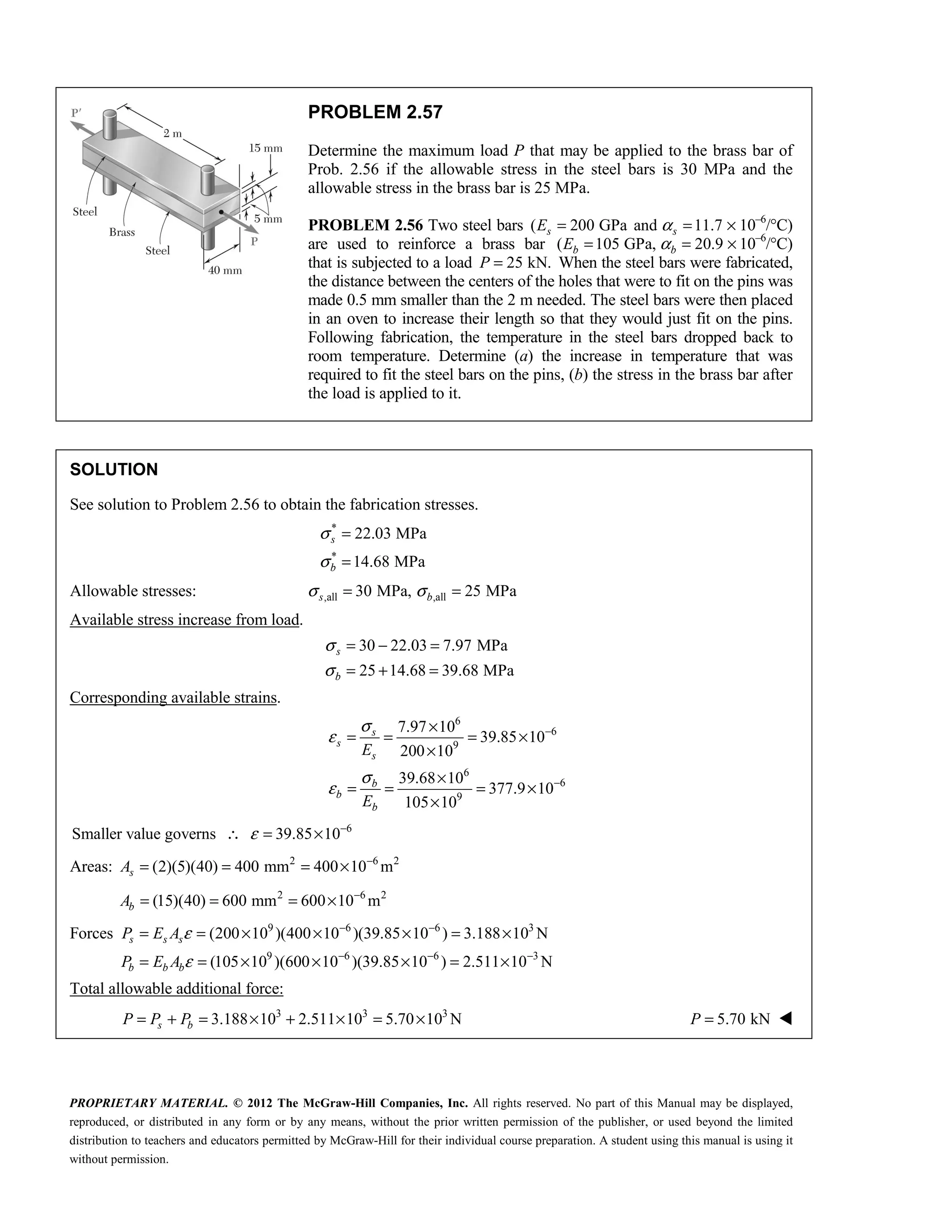 PROPRIETARY MATERIAL. © 2012 The McGraw-Hill Companies, Inc. All rights reserved. No part of this Manual may be displayed,
reproduced, or distributed in any form or by any means, without the prior written permission of the publisher, or used beyond the limited
distribution to teachers and educators permitted by McGraw-Hill for their individual course preparation. A student using this manual is using it
without permission.
PROBLEM 2.57
Determine the maximum load P that may be applied to the brass bar of
Prob. 2.56 if the allowable stress in the steel bars is 30 MPa and the
allowable stress in the brass bar is 25 MPa.
PROBLEM 2.56 Two steel bars ( 200 GPa and 11.7
s s
E α
= = × 10–6
/°C)
are used to reinforce a brass bar ( 105 GPa, 20.9
b b
E α
= = × 10–6
/°C)
that is subjected to a load 25 kN.
P = When the steel bars were fabricated,
the distance between the centers of the holes that were to fit on the pins was
made 0.5 mm smaller than the 2 m needed. The steel bars were then placed
in an oven to increase their length so that they would just fit on the pins.
Following fabrication, the temperature in the steel bars dropped back to
room temperature. Determine (a) the increase in temperature that was
required to fit the steel bars on the pins, (b) the stress in the brass bar after
the load is applied to it.
SOLUTION
See solution to Problem 2.56 to obtain the fabrication stresses.
*
*
22.03 MPa
14.68 MPa
s
b
σ
σ
=
=
Allowable stresses: ,all ,all
30 MPa, 25 MPa
s b
σ σ
= =
Available stress increase from load.
30 22.03 7.97 MPa
25 14.68 39.68 MPa
s
b
σ
σ
= − =
= + =
Corresponding available strains.
6
6
9
6
6
9
7.97 10
39.85 10
200 10
39.68 10
377.9 10
105 10
s
s
s
b
b
b
E
E
σ
ε
σ
ε
−
−
×
= = = ×
×
×
= = = ×
×
6
Smaller value governs 39.85 10
ε −
∴ = ×
Areas: 2 6 2
(2)(5)(40) 400 mm 400 10 m
s
A −
= = = ×
2 6 2
(15)(40) 600 mm 600 10 m
b
A −
= = = ×
Forces 9 6 6 3
9 6 6 3
(200 10 )(400 10 )(39.85 10 ) 3.188 10 N
(105 10 )(600 10 )(39.85 10 ) 2.511 10 N
ε
ε
− −
− − −
= = × × × = ×
= = × × × = ×
s s s
b b b
P E A
P E A
Total allowable additional force:
3 3 3
3.188 10 2.511 10 5.70 10 N
s b
P P P
= + = × + × = × 5.70 kN
=
P 
 
