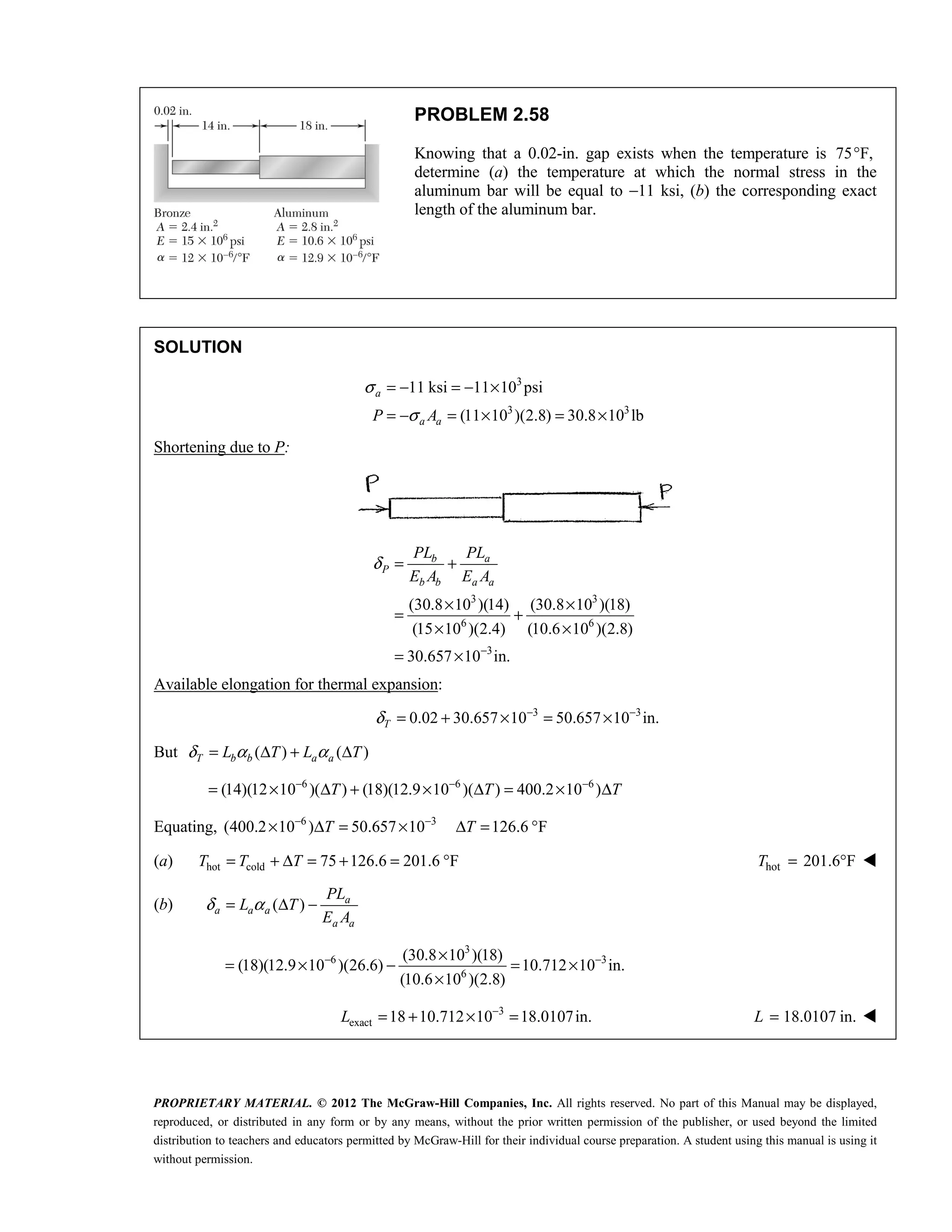 PROPRIETARY MATERIAL. © 2012 The McGraw-Hill Companies, Inc. All rights reserved. No part of this Manual may be displayed,
reproduced, or distributed in any form or by any means, without the prior written permission of the publisher, or used beyond the limited
distribution to teachers and educators permitted by McGraw-Hill for their individual course preparation. A student using this manual is using it
without permission.
PROBLEM 2.58
Knowing that a 0.02-in. gap exists when the temperature is 75 F,
°
determine (a) the temperature at which the normal stress in the
aluminum bar will be equal to −11 ksi, (b) the corresponding exact
length of the aluminum bar.
SOLUTION
3
3 3
11 ksi 11 10 psi
(11 10 )(2.8) 30.8 10 lb
σ
σ
= − = − ×
= − = × = ×
a
a a
P A
Shortening due to P:
3 3
6 6
3
(30.8 10 )(14) (30.8 10 )(18)
(15 10 )(2.4) (10.6 10 )(2.8)
30.657 10 in.
b a
P
b b a a
PL PL
E A E A
δ
−
= +
× ×
= +
× ×
= ×
Available elongation for thermal expansion:
3 3
0.02 30.657 10 50.657 10 in.
T
δ − −
= + × = ×
But ( ) ( )
T b b a a
L T L T
δ α α
= Δ + Δ
6 6 6
(14)(12 10 )( ) (18)(12.9 10 )( ) 400.2 10 )
T T T
− − −
= × Δ + × Δ = × Δ
Equating, 6 3
(400.2 10 ) 50.657 10 126.6 F
T T
− −
× Δ = × Δ = °
(a) hot cold 75 126.6 201.6 F
T T T
= + Δ = + = ° hot 201.6 F
= °
T 
(b) ( ) a
a a a
a a
PL
L T
E A
δ α
= Δ −
3
6 3
6
(30.8 10 )(18)
(18)(12.9 10 )(26.6) 10.712 10 in.
(10.6 10 )(2.8)
− −
×
= × − = ×
×
3
exact 18 10.712 10 18.0107in.
L −
= + × = 18.0107 in.
=
L 
 
