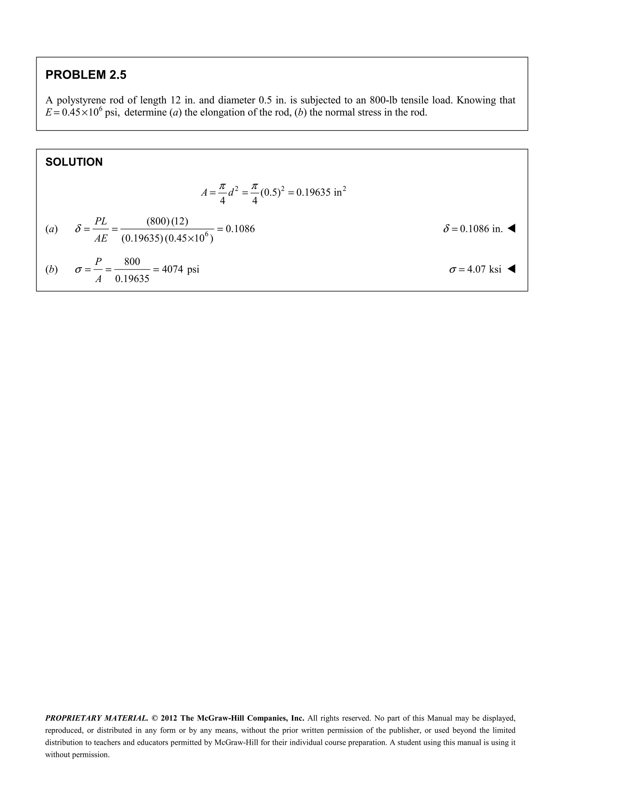 PROPRIETARY MATERIAL. © 2012 The McGraw-Hill Companies, Inc. All rights reserved. No part of this Manual may be displayed,
reproduced, or distributed in any form or by any means, without the prior written permission of the publisher, or used beyond the limited
distribution to teachers and educators permitted by McGraw-Hill for their individual course preparation. A student using this manual is using it
without permission.
PROBLEM 2.5
A polystyrene rod of length 12 in. and diameter 0.5 in. is subjected to an 800-lb tensile load. Knowing that
E 6
0.45 10 psi,
= × determine (a) the elongation of the rod, (b) the normal stress in the rod.
SOLUTION
2 2 2
(0.5) 0.19635 in
4 4
π π
= = =
A d
(a) 6
(800)(12)
0.1086
(0.19635)(0.45 10 )
PL
AE
δ = = =
×
0.1086 in.
δ = 
(b)
800
4074 psi
0.19635
P
A
σ = = = 4.07 ksi
σ = 
 