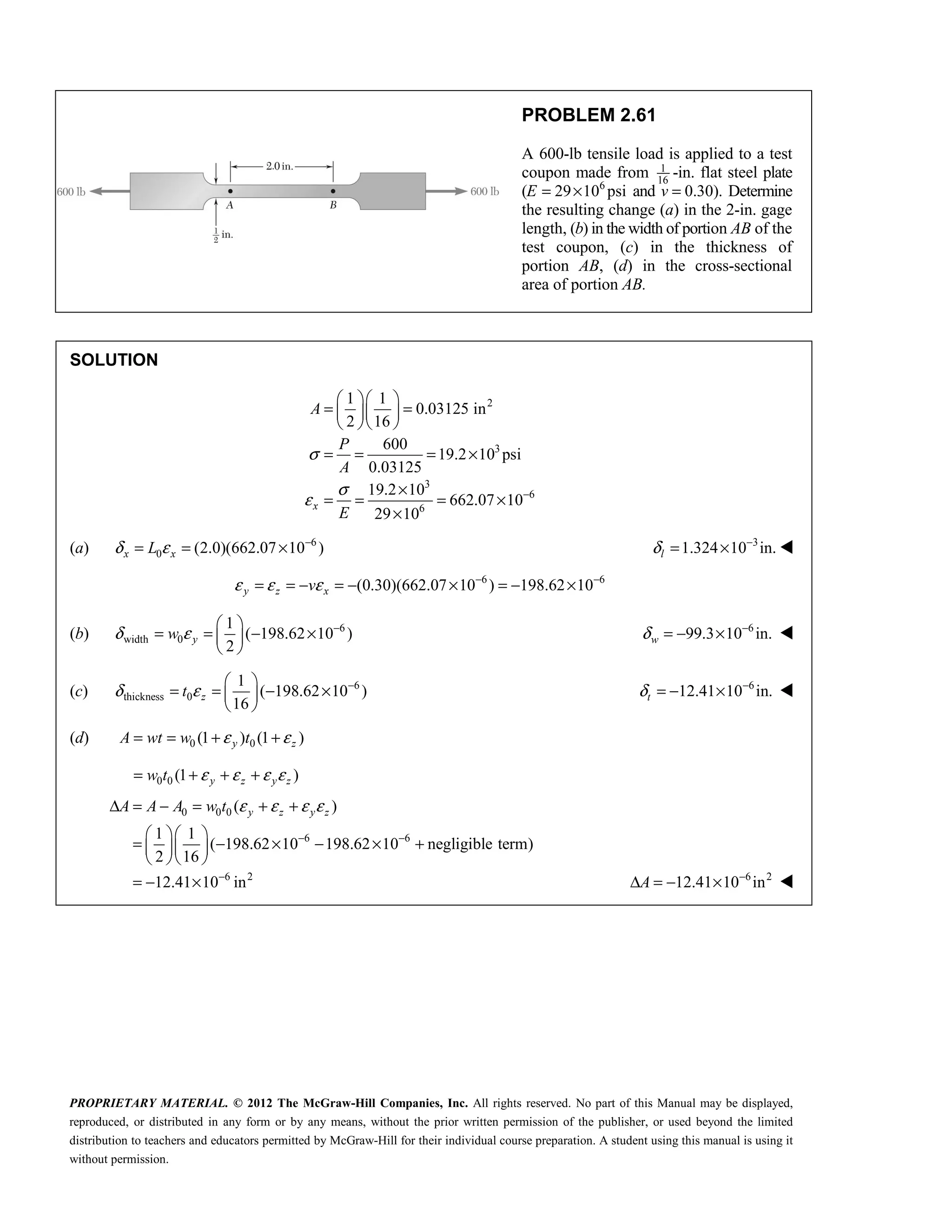PROPRIETARY MATERIAL. © 2012 The McGraw-Hill Companies, Inc. All rights reserved. No part of this Manual may be displayed,
reproduced, or distributed in any form or by any means, without the prior written permission of the publisher, or used beyond the limited
distribution to teachers and educators permitted by McGraw-Hill for their individual course preparation. A student using this manual is using it
without permission.
PROBLEM 2.61
A 600-lb tensile load is applied to a test
coupon made from 1
16
-in. flat steel plate
(E 6
29 10 psi
= × and 0.30).
v = Determine
the resulting change (a) in the 2-in. gage
length, (b) in the width of portion AB of the
test coupon, (c) in the thickness of
portion AB, (d) in the cross-sectional
area of portion AB.
SOLUTION
2
3
3
6
6
1 1
0.03125 in
2 16
600
19.2 10 psi
0.03125
19.2 10
662.07 10
29 10
σ
σ
ε −
  
= =
  
  
= = = ×
×
= = = ×
×
x
A
P
A
E
(a) 6
0 (2.0)(662.07 10 )
x x
L
δ ε −
= = × 3
1.324 10 in.
l
δ −
= × 
6 6
(0.30)(662.07 10 ) 198.62 10
y z x
v
ε ε ε − −
= = − = − × = − ×
(b) 6
width 0
1
( 198.62 10 )
2
y
w
δ ε −
 
= = − ×
 
 
6
99.3 10 in.
w
δ −
= − × 
(c) 6
thickness 0
1
( 198.62 10 )
16
z
t
δ ε −
 
= = − ×
 
 
6
12.41 10 in.
t
δ −
= − × 
(d) 0 0
(1 ) (1 )
y z
A wt w t
ε ε
= = + +
0 0 (1 )
y z y z
w t ε ε ε ε
= + + +
0 0 0
6 6
6 2
( )
1 1
( 198.62 10 198.62 10 negligible term)
2 16
12.41 10 in
ε ε ε ε
− −
−
Δ = − = + +
  
= − × − × +
  
  
= − ×
y z y z
A A A w t
6 2
12.41 10 in
−
Δ = − ×
A 
 