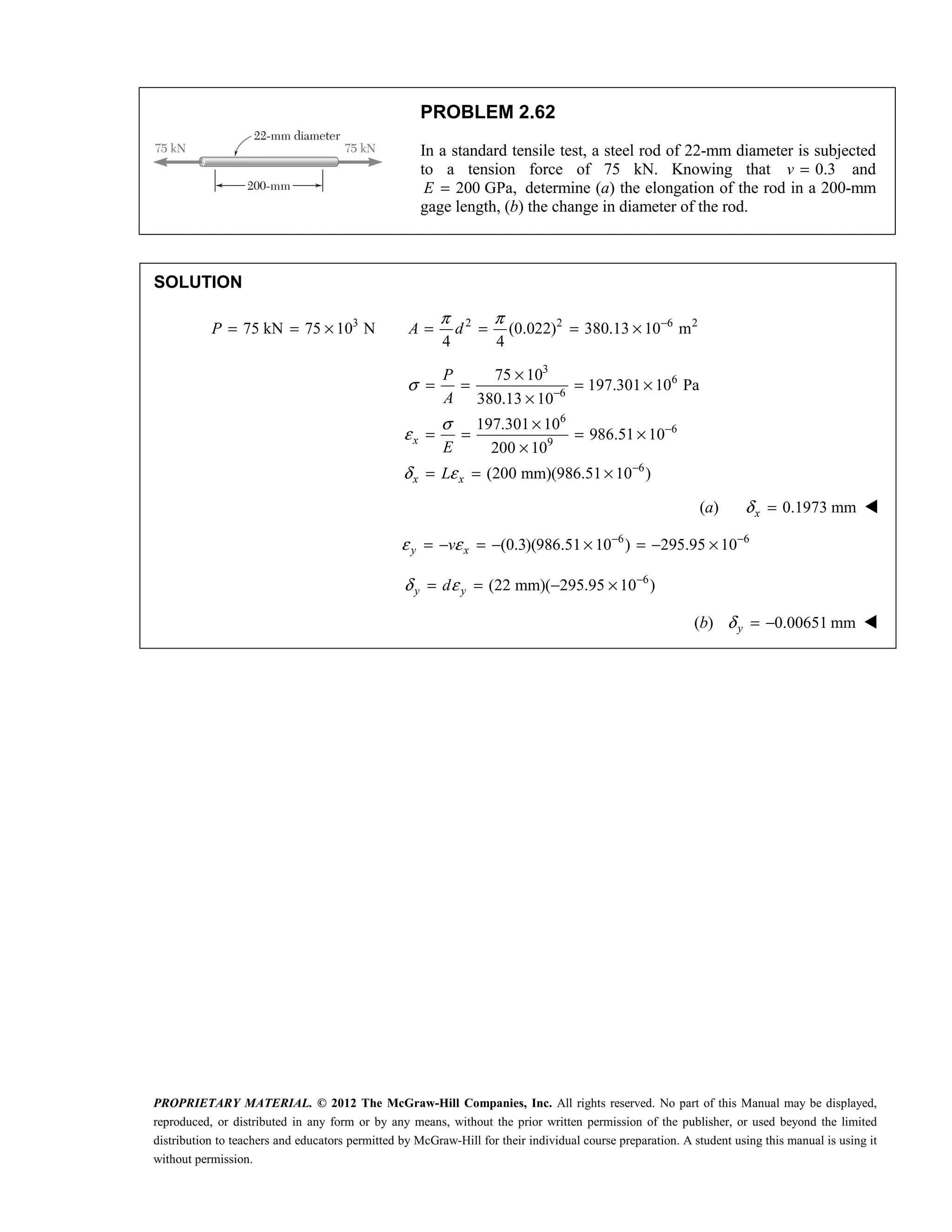 PROPRIETARY MATERIAL. © 2012 The McGraw-Hill Companies, Inc. All rights reserved. No part of this Manual may be displayed,
reproduced, or distributed in any form or by any means, without the prior written permission of the publisher, or used beyond the limited
distribution to teachers and educators permitted by McGraw-Hill for their individual course preparation. A student using this manual is using it
without permission.
PROBLEM 2.62
In a standard tensile test, a steel rod of 22-mm diameter is subjected
to a tension force of 75 kN. Knowing that 0.3
v = and
200 GPa,
E = determine (a) the elongation of the rod in a 200-mm
gage length, (b) the change in diameter of the rod.
SOLUTION
3 2 2 6 2
75 kN 75 10 N (0.022) 380.13 10 m
4 4
P A d
π π −
= = × = = = ×
3
6
6
6
6
9
6
75 10
197.301 10 Pa
380.13 10
197.301 10
986.51 10
200 10
(200 mm)(986.51 10 )
x
x x
P
A
E
L
σ
σ
ε
δ ε
−
−
−
×
= = = ×
×
×
= = = ×
×
= = ×
(a) 0.1973 mm
δ =
x 
 6 6
(0.3)(986.51 10 ) 295.95 10
y x
v
ε ε − −
= − = − × = − × 
 6
(22 mm)( 295.95 10 )
y y
d
δ ε −
= = − × 
 (b) 0.00651 mm
δ = −
y 
 