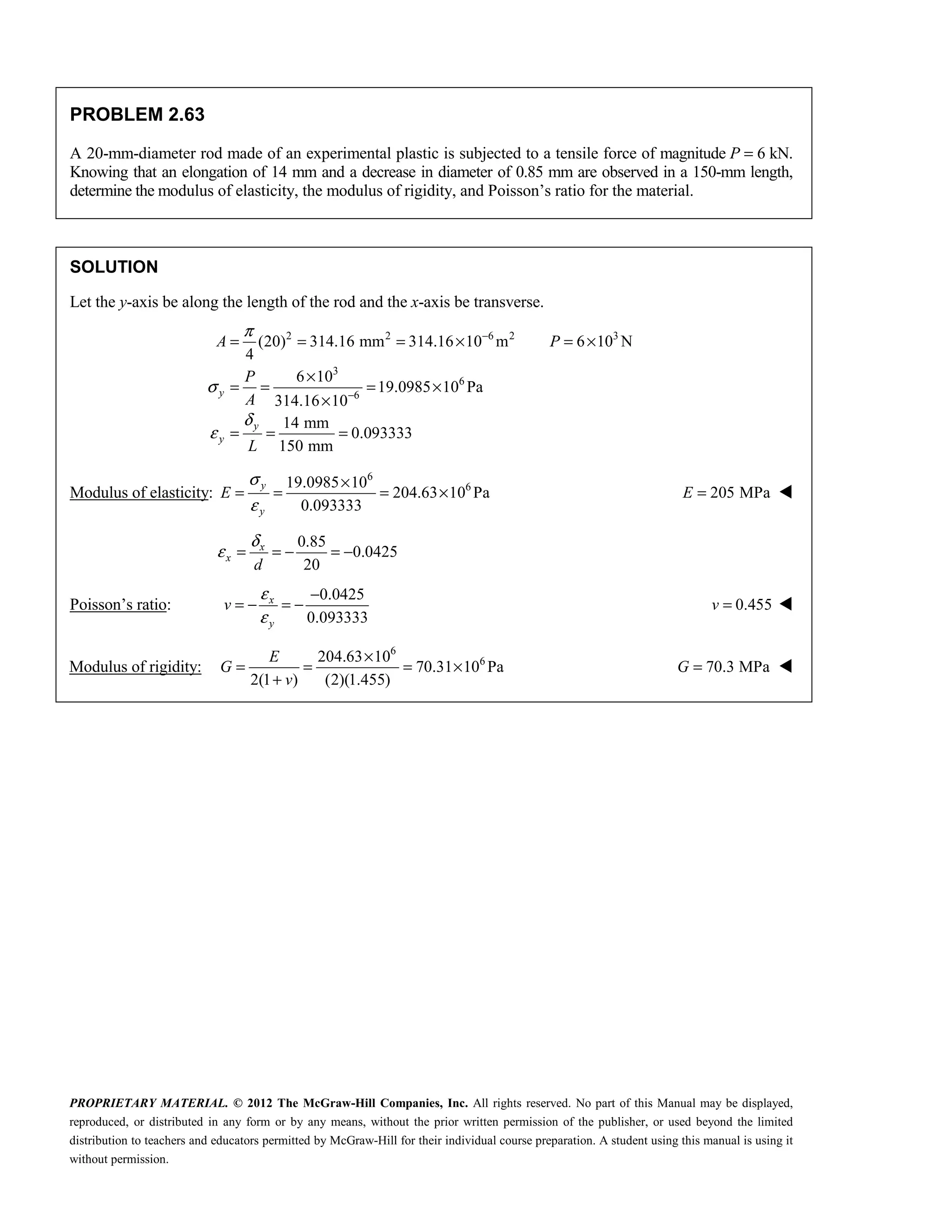 PROPRIETARY MATERIAL. © 2012 The McGraw-Hill Companies, Inc. All rights reserved. No part of this Manual may be displayed,
reproduced, or distributed in any form or by any means, without the prior written permission of the publisher, or used beyond the limited
distribution to teachers and educators permitted by McGraw-Hill for their individual course preparation. A student using this manual is using it
without permission.
PROBLEM 2.63
A 20-mm-diameter rod made of an experimental plastic is subjected to a tensile force of magnitude P = 6 kN.
Knowing that an elongation of 14 mm and a decrease in diameter of 0.85 mm are observed in a 150-mm length,
determine the modulus of elasticity, the modulus of rigidity, and Poisson’s ratio for the material.
SOLUTION
Let the y-axis be along the length of the rod and the x-axis be transverse.
2 2 6 2 3
3
6
6
(20) 314.16 mm 314.16 10 m 6 10 N
4
6 10
19.0985 10 Pa
314.16 10
14 mm
0.093333
150 mm
y
y
y
A P
P
A
L
π
σ
δ
ε
−
−
= = = × = ×
×
= = = ×
×
= = =
Modulus of elasticity:
6
6
19.0985 10
204.63 10 Pa
0.093333
y
y
E
σ
ε
×
= = = × 205 MPa
E = 
0.85
0.0425
20
x
x
d
δ
ε = = − = −
Poisson’s ratio:
0.0425
0.093333
x
y
v
ε
ε
−
= − = − 0.455
v = 
Modulus of rigidity:
6
6
204.63 10
70.31 10 Pa
2(1 ) (2)(1.455)
E
G
v
×
= = = ×
+
70.3 MPa
G = 
 