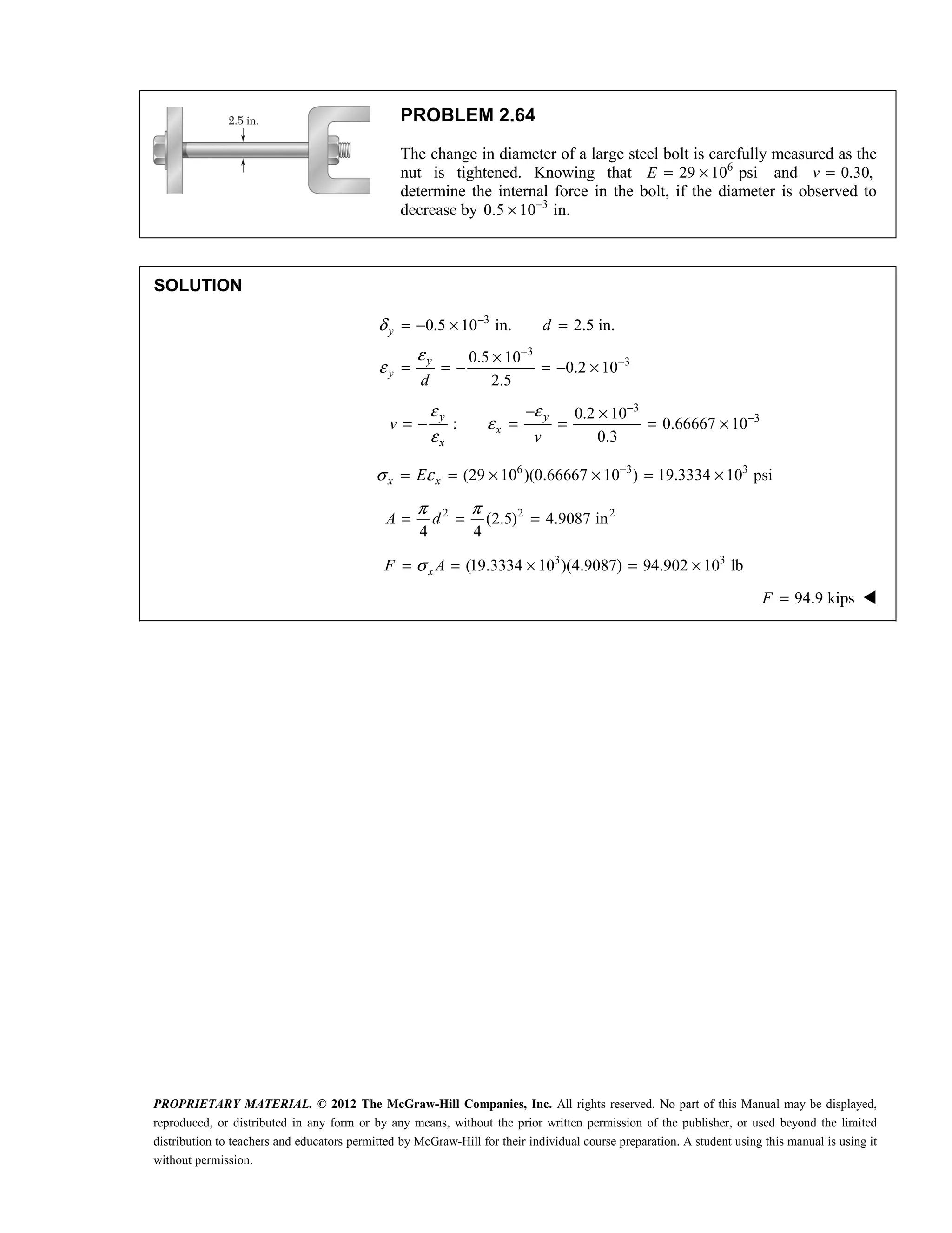 PROPRIETARY MATERIAL. © 2012 The McGraw-Hill Companies, Inc. All rights reserved. No part of this Manual may be displayed,
reproduced, or distributed in any form or by any means, without the prior written permission of the publisher, or used beyond the limited
distribution to teachers and educators permitted by McGraw-Hill for their individual course preparation. A student using this manual is using it
without permission.
PROBLEM 2.64
The change in diameter of a large steel bolt is carefully measured as the
nut is tightened. Knowing that 6
29 10 psi
E = × and 0.30,
v =
determine the internal force in the bolt, if the diameter is observed to
decrease by 3
0.5 10 in.
−
×
SOLUTION
3
3
3
0.5 10 in. 2.5 in.
0.5 10
0.2 10
2.5
y
y
y
d
d
δ
ε
ε
−
−
−
= − × =
×
= = − = − ×
3
3
0.2 10
: 0.66667 10
0.3
y y
x
x
v
v
ε ε
ε
ε
−
−
− ×
= − = = = ×
6 3 3
(29 10 )(0.66667 10 ) 19.3334 10 psi
x x
E
σ ε −
= = × × = ×
2 2 2
(2.5) 4.9087 in
4 4
π π
= = =
A d
3 3
(19.3334 10 )(4.9087) 94.902 10 lb
x
F A
σ
= = × = ×
94.9 kips
F = 
 