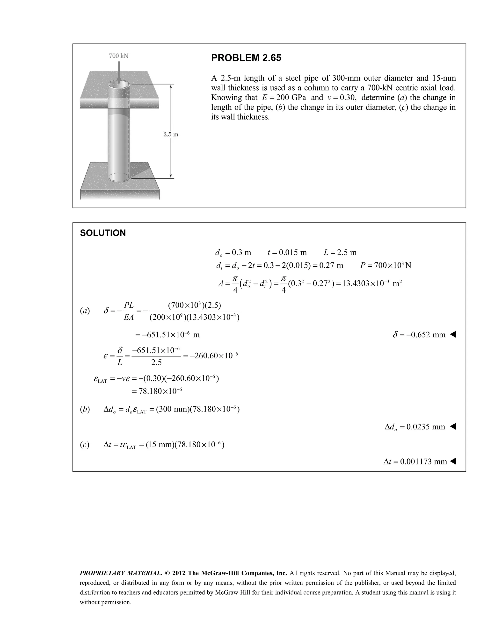 PROPRIETARY MATERIAL. © 2012 The McGraw-Hill Companies, Inc. All rights reserved. No part of this Manual may be displayed,
reproduced, or distributed in any form or by any means, without the prior written permission of the publisher, or used beyond the limited
distribution to teachers and educators permitted by McGraw-Hill for their individual course preparation. A student using this manual is using it
without permission.
PROBLEM 2.65
A 2.5-m length of a steel pipe of 300-mm outer diameter and 15-mm
wall thickness is used as a column to carry a 700-kN centric axial load.
Knowing that 200 GPa
E = and 0.30,
v = determine (a) the change in
length of the pipe, (b) the change in its outer diameter, (c) the change in
its wall thickness.
SOLUTION
( )
3
2 2 2 2 3 2
0.3 m 0.015 m 2.5 m
2 0.3 2(0.015) 0.27 m 700 10 N
(0.3 0.27 ) 13.4303 10 m
4 4
π π −
= = =
= − = − = = ×
= − = − = ×
o
i o
o i
d t L
d d t P
A d d
(a)
3
9 3
(700 10 )(2.5)
(200 10 )(13.4303 10 )
PL
EA
δ −
×
= − = −
× ×
6
651.51 10 m
−
= − × 0.652 mm
δ = − 
6
6
651.51 10
260.60 10
2.5
L
δ
ε
−
−
− ×
= = = − ×
6
LAT
6
(0.30)( 260.60 10 )
78.180 10
v
ε ε −
−
= − = − − ×
= ×
(b) 6
LAT (300 mm)(78.180 10 )
ε −
Δ = = ×
o o
d d
0.0235 mm
Δ =
o
d 
(c) 6
LAT (15 mm)(78.180 10 )
t tε −
Δ = = ×
 0.001173 mm
t
Δ = 
 
