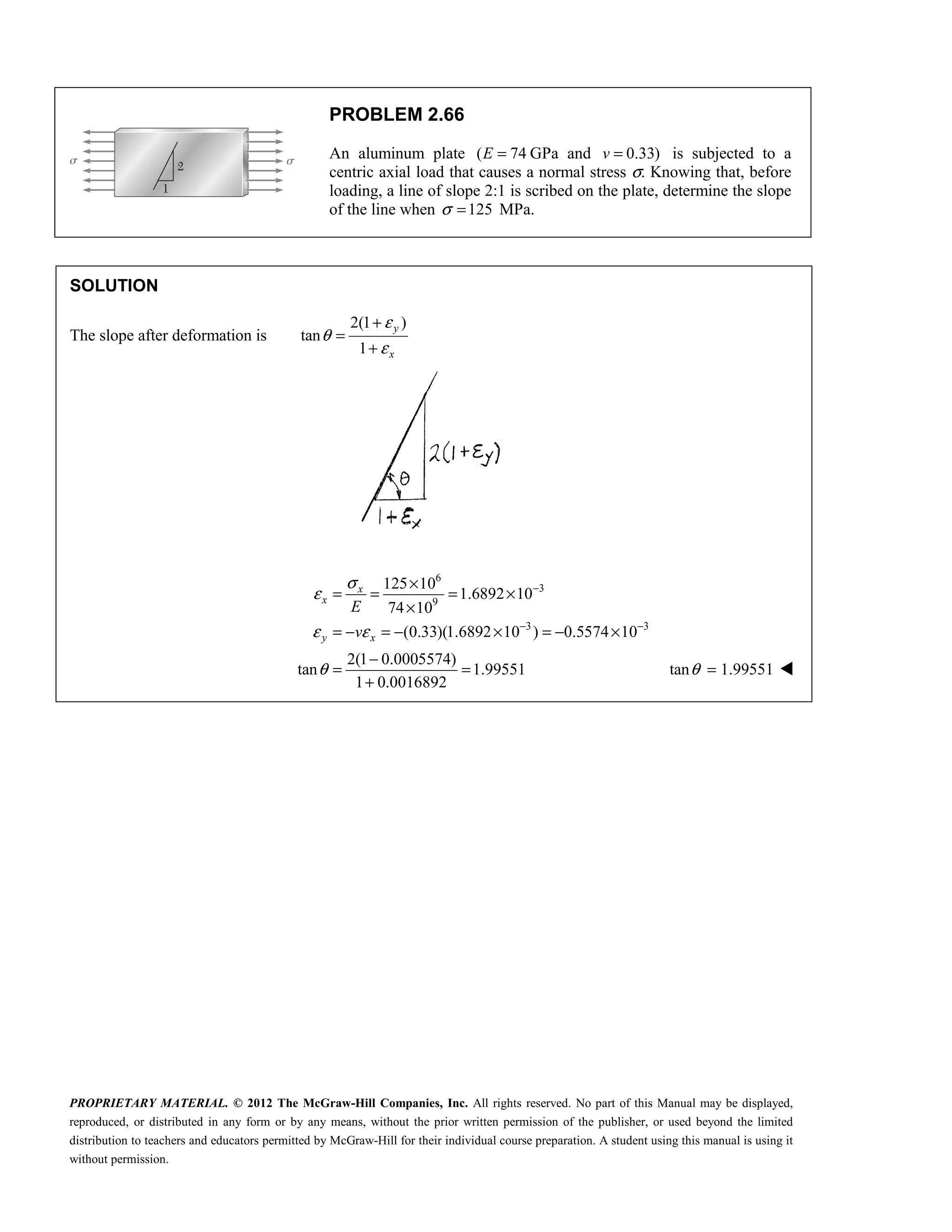 PROPRIETARY MATERIAL. © 2012 The McGraw-Hill Companies, Inc. All rights reserved. No part of this Manual may be displayed,
reproduced, or distributed in any form or by any means, without the prior written permission of the publisher, or used beyond the limited
distribution to teachers and educators permitted by McGraw-Hill for their individual course preparation. A student using this manual is using it
without permission.
PROBLEM 2.66
An aluminum plate ( 74
E = GPa and 0.33)
v = is subjected to a
centric axial load that causes a normal stress σ. Knowing that, before
loading, a line of slope 2:1 is scribed on the plate, determine the slope
of the line when 125
σ = MPa.
SOLUTION
The slope after deformation is
2(1 )
tan
1
y
x
ε
θ
ε
+
=
+
6
3
9
3 3
125 10
1.6892 10
74 10
(0.33)(1.6892 10 ) 0.5574 10
2(1 0.0005574)
tan 1.99551
1 0.0016892
x
x
y x
E
v
σ
ε
ε ε
θ
−
− −
×
= = = ×
×
= − = − × = − ×
−
= =
+
tan 1.99551
θ = 
 