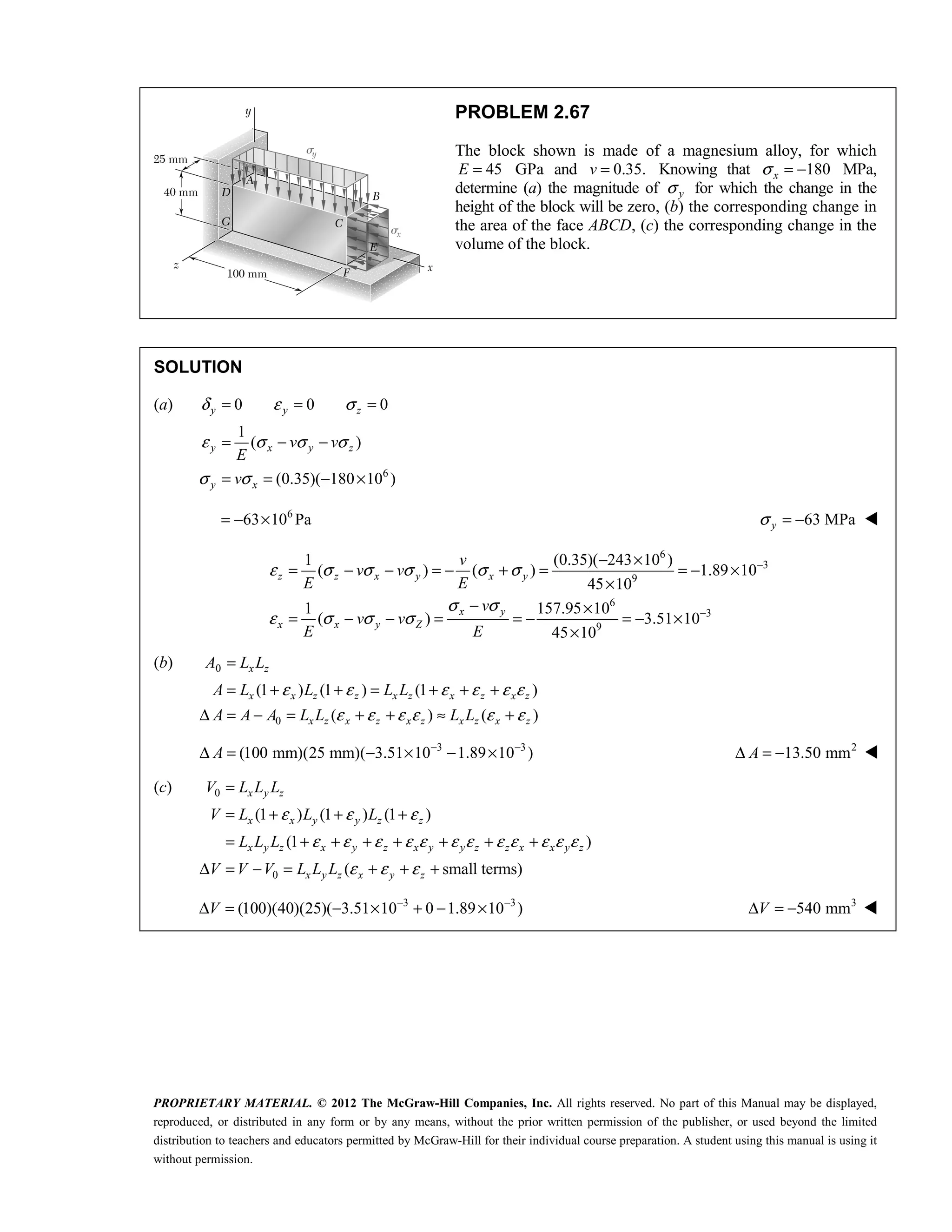 PROPRIETARY MATERIAL. © 2012 The McGraw-Hill Companies, Inc. All rights reserved. No part of this Manual may be displayed,
reproduced, or distributed in any form or by any means, without the prior written permission of the publisher, or used beyond the limited
distribution to teachers and educators permitted by McGraw-Hill for their individual course preparation. A student using this manual is using it
without permission.
PROBLEM 2.67
The block shown is made of a magnesium alloy, for which
45
E = GPa and 0.35.
v = Knowing that 180
x
σ = − MPa,
determine (a) the magnitude of y
σ for which the change in the
height of the block will be zero, (b) the corresponding change in
the area of the face ABCD, (c) the corresponding change in the
volume of the block.
SOLUTION
(a)
6
0 0 0
1
( )
(0.35)( 180 10 )
y y z
y x y z
y x
v v
E
v
δ ε σ
ε σ σ σ
σ σ
= = =
= − −
= = − ×
6
63 10 Pa
= − × 63 MPa
y
σ = − 
6
3
9
6
3
9
1 (0.35)( 243 10 )
( ) ( ) 1.89 10
45 10
1 157.95 10
( ) 3.51 10
45 10
z z x y x y
x y
x x y Z
v
v v
E E
v
v v
E E
ε σ σ σ σ σ
σ σ
ε σ σ σ
−
−
− ×
= − − = − + = = − ×
×
− ×
= − − = = − = − ×
×
(b) 0
0
(1 ) (1 ) (1 )
( ) ( )
x z
x x z z x z x z x z
x z x z x z x z x z
A L L
A L L L L
A A A L L L L
ε ε ε ε ε ε
ε ε ε ε ε ε
=
= + + = + + +
Δ = − = + + ≈ +
3 3
(100 mm)(25 mm)( 3.51 10 1.89 10 )
A − −
Δ = − × − × 2
13.50 mm
A
Δ = − 
(c) 0
0
(1 ) (1 ) (1 )
(1 )
( small terms)
ε ε ε
ε ε ε ε ε ε ε ε ε ε ε ε
ε ε ε
=
= + + +
= + + + + + + +
Δ = − = + + +
x y z
x x y y z z
x y z x y z x y y z z x x y z
x y z x y z
V L L L
V L L L
L L L
V V V L L L
3 3
(100)(40)(25)( 3.51 10 0 1.89 10 )
− −
Δ = − × + − ×
V 3
540 mm
Δ = −
V 
 