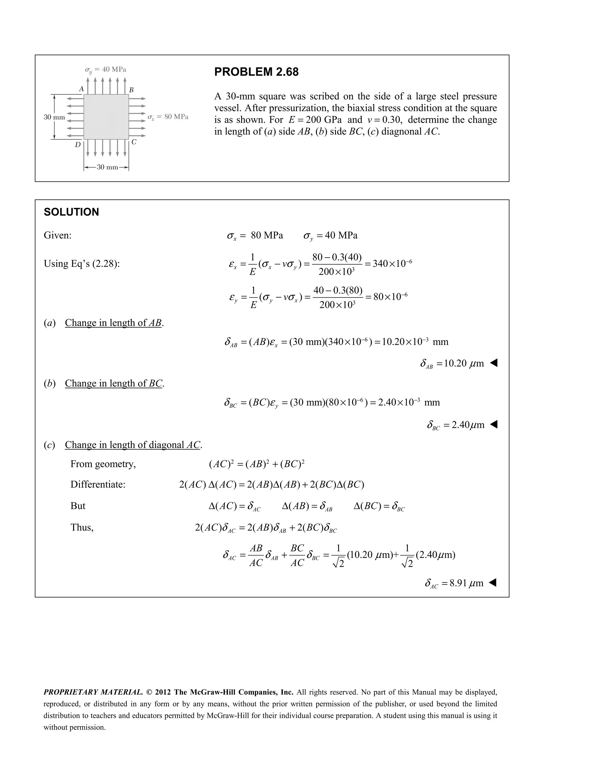 PROPRIETARY MATERIAL. © 2012 The McGraw-Hill Companies, Inc. All rights reserved. No part of this Manual may be displayed,
reproduced, or distributed in any form or by any means, without the prior written permission of the publisher, or used beyond the limited
distribution to teachers and educators permitted by McGraw-Hill for their individual course preparation. A student using this manual is using it
without permission.
PROBLEM 2.68
A 30-mm square was scribed on the side of a large steel pressure
vessel. After pressurization, the biaxial stress condition at the square
is as shown. For 200 GPa
E = and 0.30,
v = determine the change
in length of (a) side AB, (b) side BC, (c) diagnonal AC.
SOLUTION
Given: 80 MPa 40 MPa
x y
σ σ
= =
Using Eq’s (2.28): 6
3
1 80 0.3(40)
( ) 340 10
200 10
x x y
v
E
ε σ σ −
−
= − = = ×
×
6
3
1 40 0.3(80)
( ) 80 10
200 10
y y x
v
E
ε σ σ −
−
= − = = ×
×
(a) Change in length of AB.
6 3
( ) (30 mm)(340 10 ) 10.20 10 mm
AB x
AB
δ ε − −
= = × = ×
10.20 m
AB
δ μ
= 
(b) Change in length of BC.
6 3
( ) (30 mm)(80 10 ) 2.40 10 mm
BC y
BC
δ ε − −
= = × = ×
2.40 m
BC
δ μ
= 
(c) Change in length of diagonal AC.
From geometry, 2 2 2
( ) ( ) ( )
AC AB BC
= +
Differentiate: 2( ) ( ) 2( ) ( ) 2( ) ( )
AC AC AB AB BC BC
Δ = Δ + Δ
But ( ) ( ) ( )
AC AB BC
AC AB BC
δ δ δ
Δ = Δ = Δ =
Thus, 2( ) 2( ) 2( )
AC AB BC
AC AB BC
δ δ δ
= +
1 1
(10.20 m)+ (2.40 m)
2 2
AC AB BC
AB BC
AC AC
δ δ δ μ μ
= + =
8.91 m
AC
δ μ
= 
 