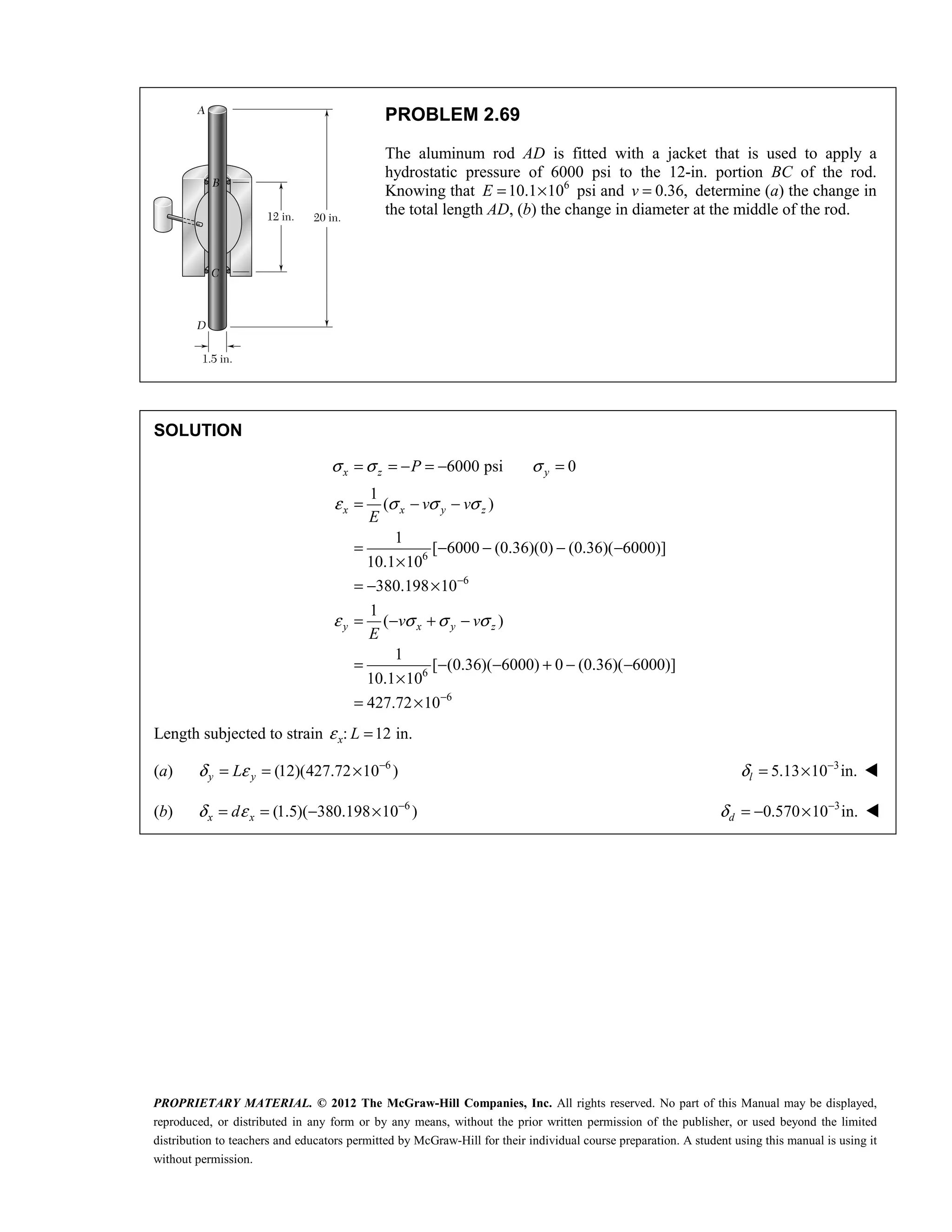 PROPRIETARY MATERIAL. © 2012 The McGraw-Hill Companies, Inc. All rights reserved. No part of this Manual may be displayed,
reproduced, or distributed in any form or by any means, without the prior written permission of the publisher, or used beyond the limited
distribution to teachers and educators permitted by McGraw-Hill for their individual course preparation. A student using this manual is using it
without permission.
PROBLEM 2.69
The aluminum rod AD is fitted with a jacket that is used to apply a
hydrostatic pressure of 6000 psi to the 12-in. portion BC of the rod.
Knowing that 6
10.1 10
E = × psi and 0.36,
v = determine (a) the change in
the total length AD, (b) the change in diameter at the middle of the rod.
SOLUTION
6
6
6
6
6000 psi 0
1
( )
1
[ 6000 (0.36)(0) (0.36)( 6000)]
10.1 10
380.198 10
1
( )
1
[ (0.36)( 6000) 0 (0.36)( 6000)]
10.1 10
427.72 10
x z y
x x y z
y x y z
P
v v
E
v v
E
σ σ σ
ε σ σ σ
ε σ σ σ
−
−
= = − = − =
= − −
= − − − −
×
= − ×
= − + −
= − − + − −
×
= ×
Length subjected to strain : 12 in.
x L
ε =
(a) 6
(12)(427.72 10 )
y y
L
δ ε −
= = × 3
5.13 10 in.
l
δ −
= × 
(b) 6
(1.5)( 380.198 10 )
x x
d
δ ε −
= = − × 3
0.570 10 in.
d
δ −
= − × 
 