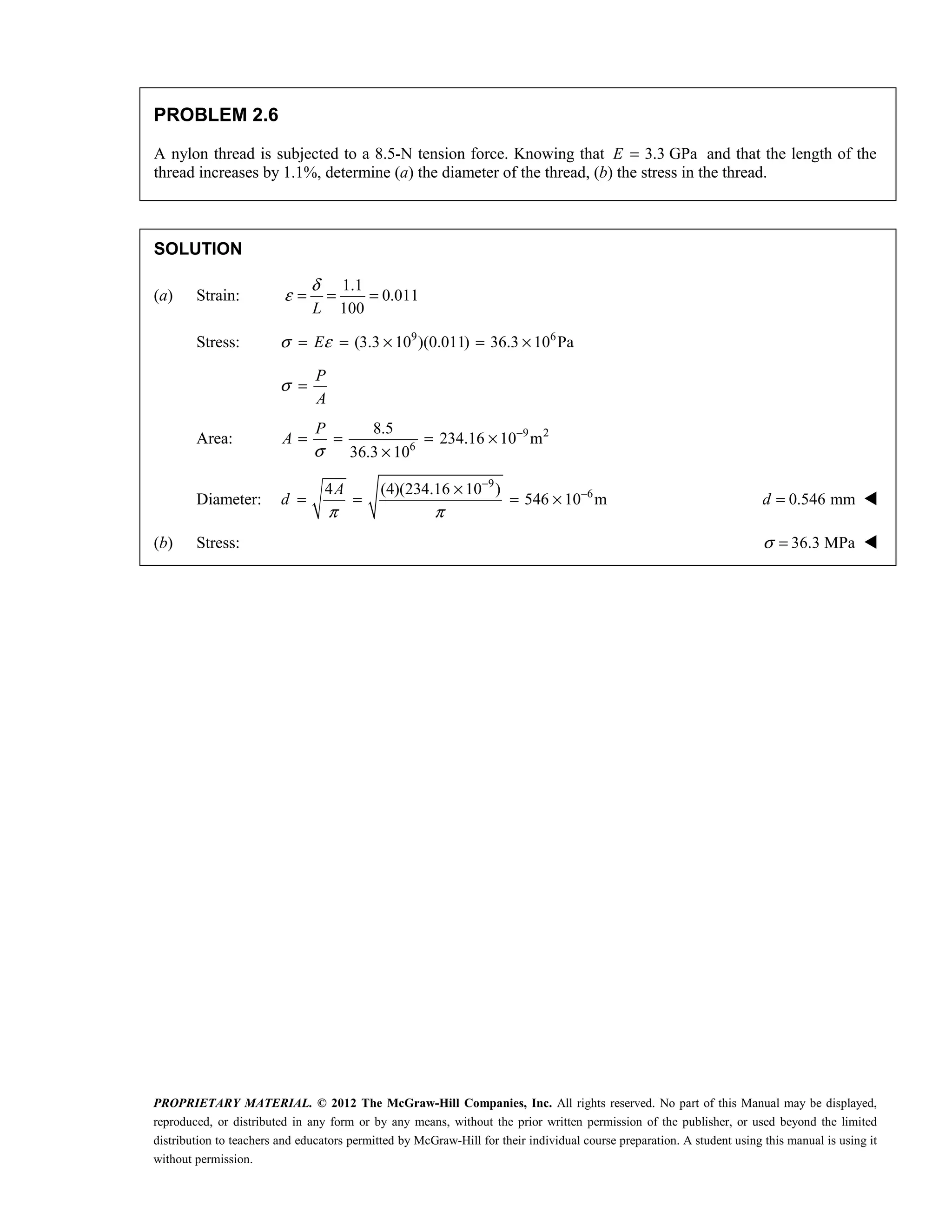 PROPRIETARY MATERIAL. © 2012 The McGraw-Hill Companies, Inc. All rights reserved. No part of this Manual may be displayed,
reproduced, or distributed in any form or by any means, without the prior written permission of the publisher, or used beyond the limited
distribution to teachers and educators permitted by McGraw-Hill for their individual course preparation. A student using this manual is using it
without permission.
PROBLEM 2.6
A nylon thread is subjected to a 8.5-N tension force. Knowing that 3.3 GPa
=
E and that the length of the
thread increases by 1.1%, determine (a) the diameter of the thread, (b) the stress in the thread.
SOLUTION
(a) Strain:
1.1
0.011
100
L
δ
ε = = =
Stress: 9 6
(3.3 10 )(0.011) 36.3 10 Pa
E
σ ε
= = × = ×
P
A
σ =
Area: 9 2
6
8.5
234.16 10 m
36.3 10
P
A
σ
−
= = = ×
×
Diameter:
9
6
4 (4)(234.16 10 )
546 10 m
A
d
π π
−
−
×
= = = × 0.546 mm
d = 
(b) Stress: 36.3 MPa
σ = 
 