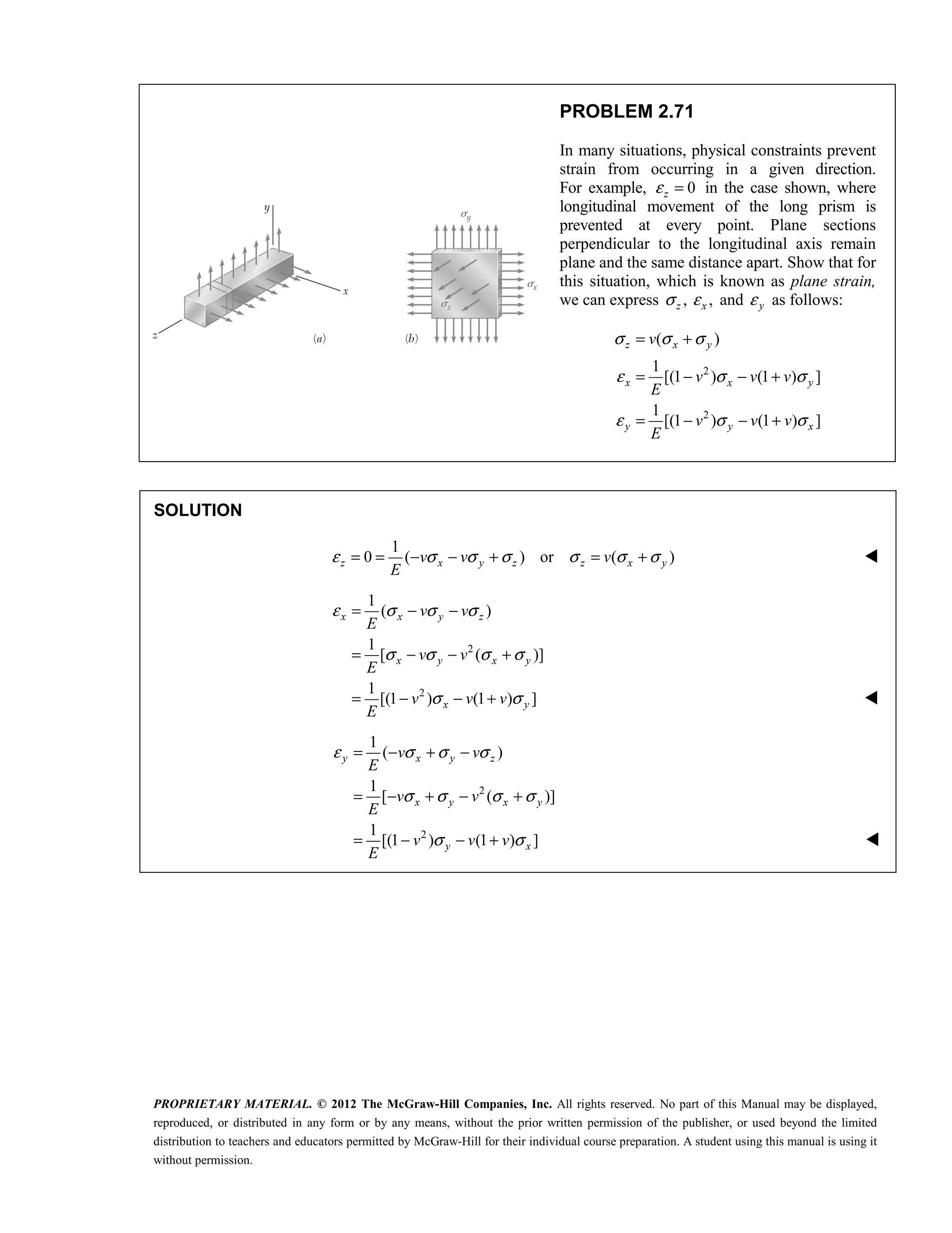 PROPRIETARY MATERIAL. © 2012 The McGraw-Hill Companies, Inc. All rights reserved. No part of this Manual may be displayed,
reproduced, or distributed in any form or by any means, without the prior written permission of the publisher, or used beyond the limited
distribution to teachers and educators permitted by McGraw-Hill for their individual course preparation. A student using this manual is using it
without permission.
PROBLEM 2.71
In many situations, physical constraints prevent
strain from occurring in a given direction.
For example, 0
z
ε = in the case shown, where
longitudinal movement of the long prism is
prevented at every point. Plane sections
perpendicular to the longitudinal axis remain
plane and the same distance apart. Show that for
this situation, which is known as plane strain,
we can express ,
z
σ ,
εx and y
ε as follows:
2
2
( )
1
[(1 ) (1 ) ]
1
[(1 ) (1 ) ]
z x y
x x y
y y x
v
v v v
E
v v v
E
σ σ σ
ε σ σ
ε σ σ
= +
= − − +
= − − +
SOLUTION
1
0 ( ) or ( )
z x y z z x y
v v v
E
ε σ σ σ σ σ σ
= = − − + = + 
2
2
1
( )
1
[ ( )]
1
[(1 ) (1 ) ]
x x y z
x y x y
x y
v v
E
v v
E
v v v
E
ε σ σ σ
σ σ σ σ
σ σ
= − −
= − − +
= − − + 
2
2
1
( )
1
[ ( )]
1
[(1 ) (1 ) ]
y x y z
x y x y
y x
v v
E
v v
E
v v v
E
ε σ σ σ
σ σ σ σ
σ σ
= − + −
= − + − +
= − − + 
 