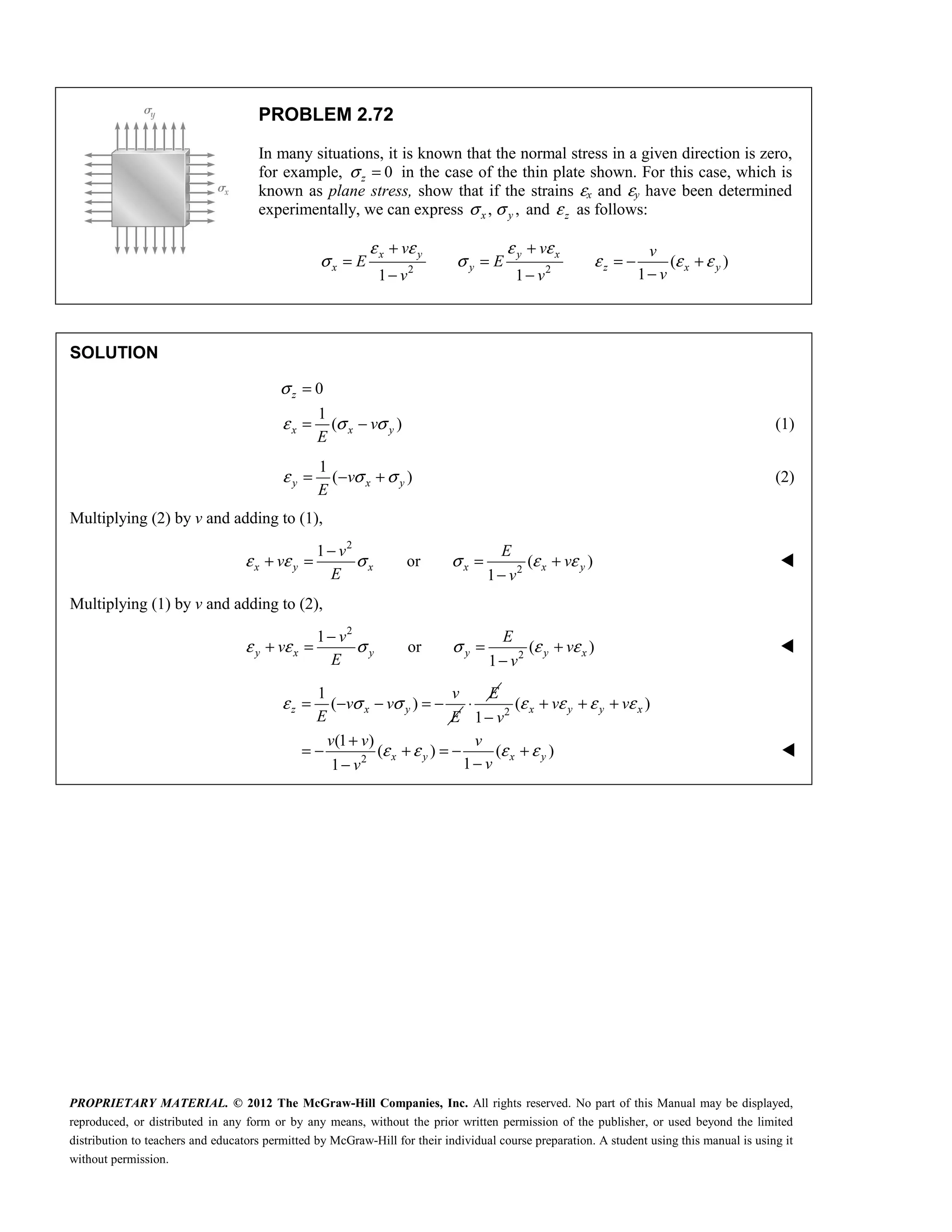 PROPRIETARY MATERIAL. © 2012 The McGraw-Hill Companies, Inc. All rights reserved. No part of this Manual may be displayed,
reproduced, or distributed in any form or by any means, without the prior written permission of the publisher, or used beyond the limited
distribution to teachers and educators permitted by McGraw-Hill for their individual course preparation. A student using this manual is using it
without permission.
PROBLEM 2.72
In many situations, it is known that the normal stress in a given direction is zero,
for example, 0
z
σ = in the case of the thin plate shown. For this case, which is
known as plane stress, show that if the strains εx and εy have been determined
experimentally, we can express , ,
σ σ
x y and z
ε as follows:
2 2
( )
1
1 1
x y y x
x y z x y
v v v
E E
v
v v
ε ε ε ε
σ σ ε ε ε
+ +
= = = − +
−
− −
SOLUTION
0
1
( )
z
x x y
v
E
σ
ε σ σ
=
= − (1)
1
( )
y x y
v
E
ε σ σ
= − + (2)
Multiplying (2) by v and adding to (1),
2
2
1
or ( )
1
x y x x x y
v E
v v
E v
ε ε σ σ ε ε
−
+ = = +
−

Multiplying (1) by v and adding to (2),
2
2
1
or ( )
1
y x y y y x
v E
v v
E v
ε ε σ σ ε ε
−
+ = = +
−

1
( )
z x y
v
v v
E E
ε σ σ
= − − = −
E
⋅ 2
2
( )
1
(1 )
( ) ( )
1
1
x y y x
x y x y
v v
v
v v v
v
v
ε ε ε ε
ε ε ε ε
+ + +
−
+
= − + = − +
−
−

 